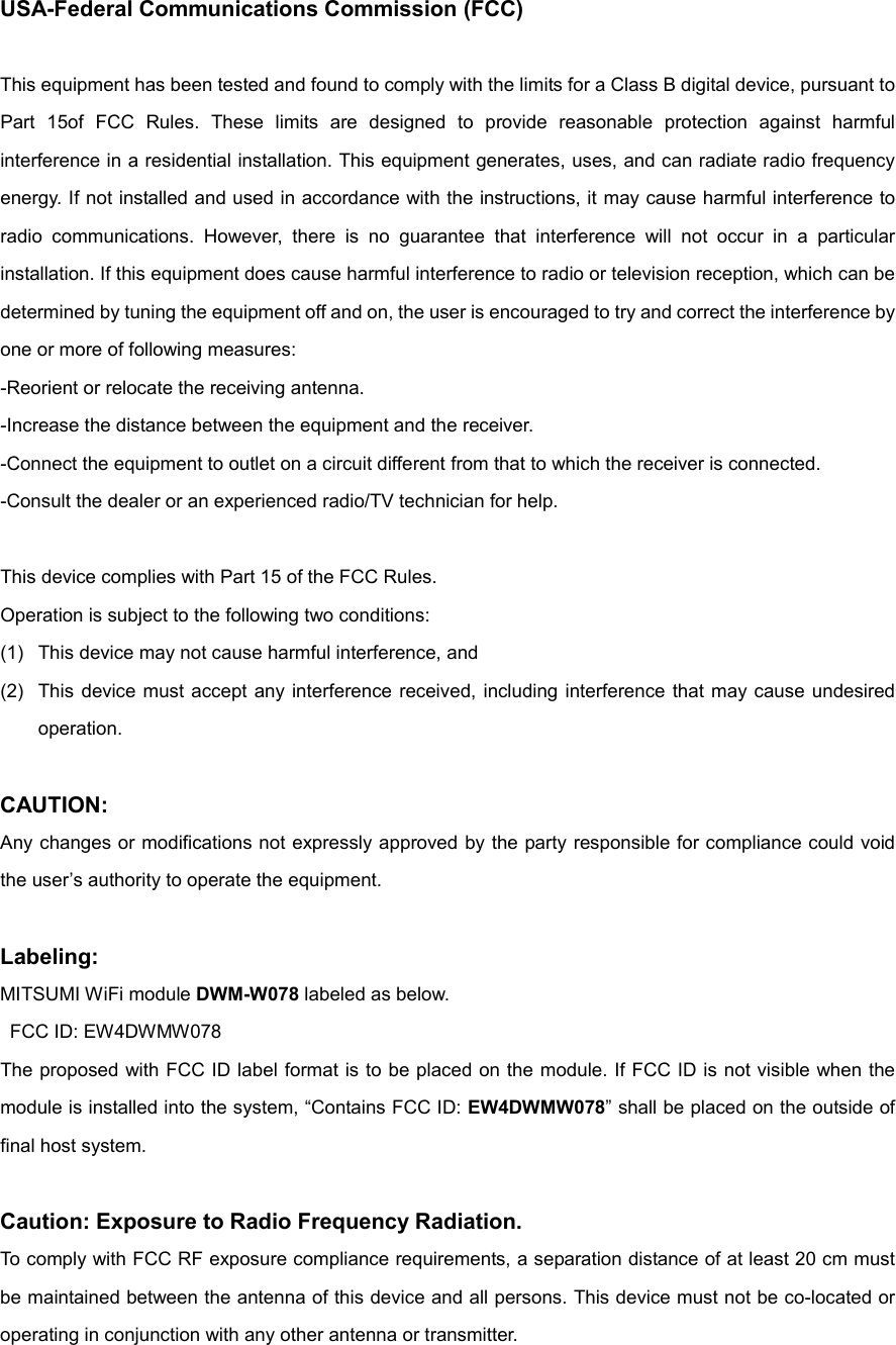USA-Federal Communications Commission (FCC)  This equipment has been tested and found to comply with the limits for a Class B digital device, pursuant to Part  15of  FCC  Rules.  These  limits  are  designed  to  provide  reasonable  protection  against  harmful interference in a residential installation. This equipment generates, uses, and can radiate radio frequency energy. If not installed and used in accordance with the instructions, it may cause harmful interference to radio  communications.  However,  there  is  no  guarantee  that  interference  will  not  occur  in  a  particular installation. If this equipment does cause harmful interference to radio or television reception, which can be determined by tuning the equipment off and on, the user is encouraged to try and correct the interference by one or more of following measures: -Reorient or relocate the receiving antenna. -Increase the distance between the equipment and the receiver. -Connect the equipment to outlet on a circuit different from that to which the receiver is connected. -Consult the dealer or an experienced radio/TV technician for help.  This device complies with Part 15 of the FCC Rules. Operation is subject to the following two conditions: (1)  This device may not cause harmful interference, and (2)  This device must accept any interference received, including  interference  that may cause undesired operation.  CAUTION: Any changes or modifications not expressly approved by the party responsible for compliance could void the user’s authority to operate the equipment.  Labeling: MITSUMI WiFi module DWM-W078 labeled as below.   FCC ID: EW4DWMW078 The proposed with FCC ID label format is to be placed on the module. If FCC ID is not visible when the module is installed into the system, “Contains FCC ID: EW4DWMW078” shall be placed on the outside of final host system.  Caution: Exposure to Radio Frequency Radiation. To comply with FCC RF exposure compliance requirements, a separation distance of at least 20 cm must be maintained between the antenna of this device and all persons. This device must not be co-located or operating in conjunction with any other antenna or transmitter. 