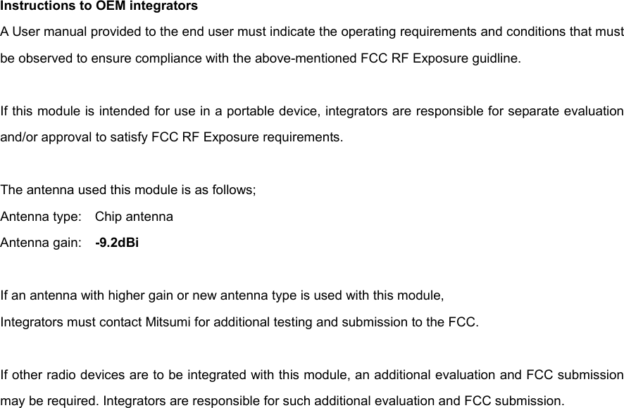 Instructions to OEM integrators A User manual provided to the end user must indicate the operating requirements and conditions that must be observed to ensure compliance with the above-mentioned FCC RF Exposure guidline.  If this module is intended for use in a portable device, integrators are responsible for separate evaluation and/or approval to satisfy FCC RF Exposure requirements.  The antenna used this module is as follows; Antenna type:    Chip antenna Antenna gain:    -9.2dBi  If an antenna with higher gain or new antenna type is used with this module, Integrators must contact Mitsumi for additional testing and submission to the FCC.  If other radio devices are to be integrated with this module, an additional evaluation and FCC submission may be required. Integrators are responsible for such additional evaluation and FCC submission.   
