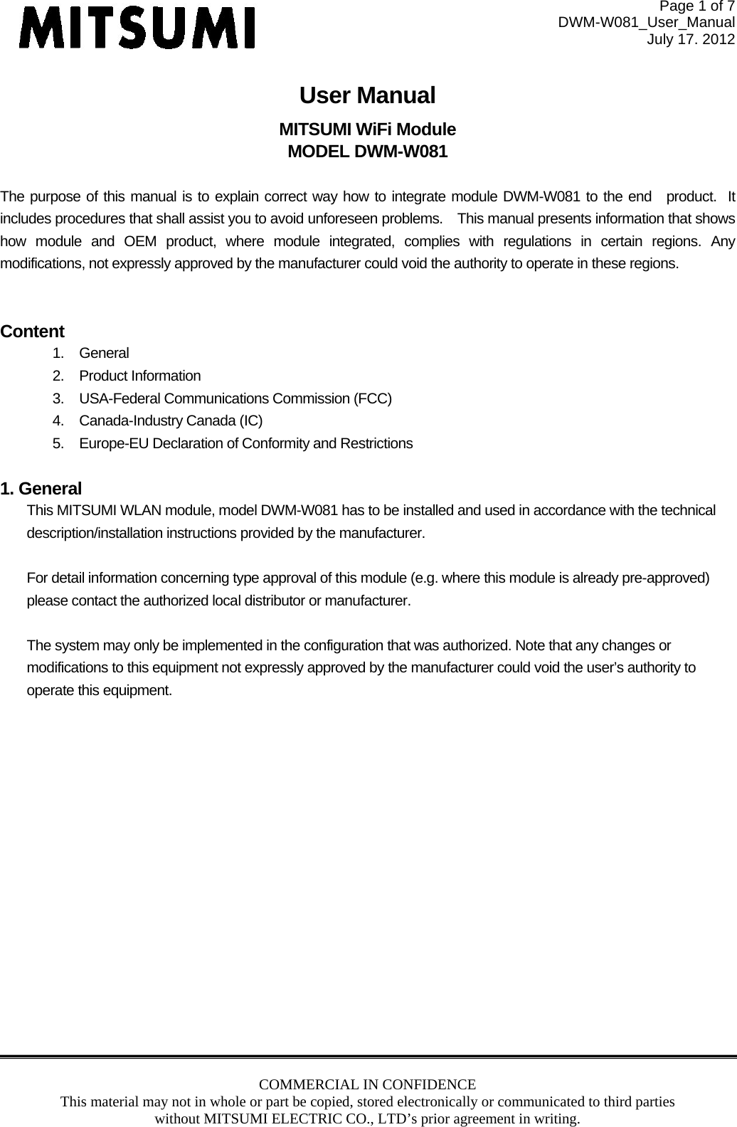 Page 1 of 7 DWM-W081_User_Manual July 17. 2012 COMMERCIAL IN CONFIDENCE This material may not in whole or part be copied, stored electronically or communicated to third parties without MITSUMI ELECTRIC CO., LTD’s prior agreement in writing.  User Manual MITSUMI WiFi Module MODEL DWM-W081  The purpose of this manual is to explain correct way how to integrate module DWM-W081 to the end product.  It includes procedures that shall assist you to avoid unforeseen problems. This manual presents information that shows how module and OEM product, where module integrated, complies with regulations in certain regions. Any modifications, not expressly approved by the manufacturer could void the authority to operate in these regions.  Content 1. General 2. Product Information 3.  USA-Federal Communications Commission (FCC) 4.  Canada-Industry Canada (IC) 5.  Europe-EU Declaration of Conformity and Restrictions  1. General This MITSUMI WLAN module, model DWM-W081 has to be installed and used in accordance with the technical description/installation instructions provided by the manufacturer.  For detail information concerning type approval of this module (e.g. where this module is already pre-approved) please contact the authorized local distributor or manufacturer.  The system may only be implemented in the configuration that was authorized. Note that any changes or modifications to this equipment not expressly approved by the manufacturer could void the user’s authority to operate this equipment.  