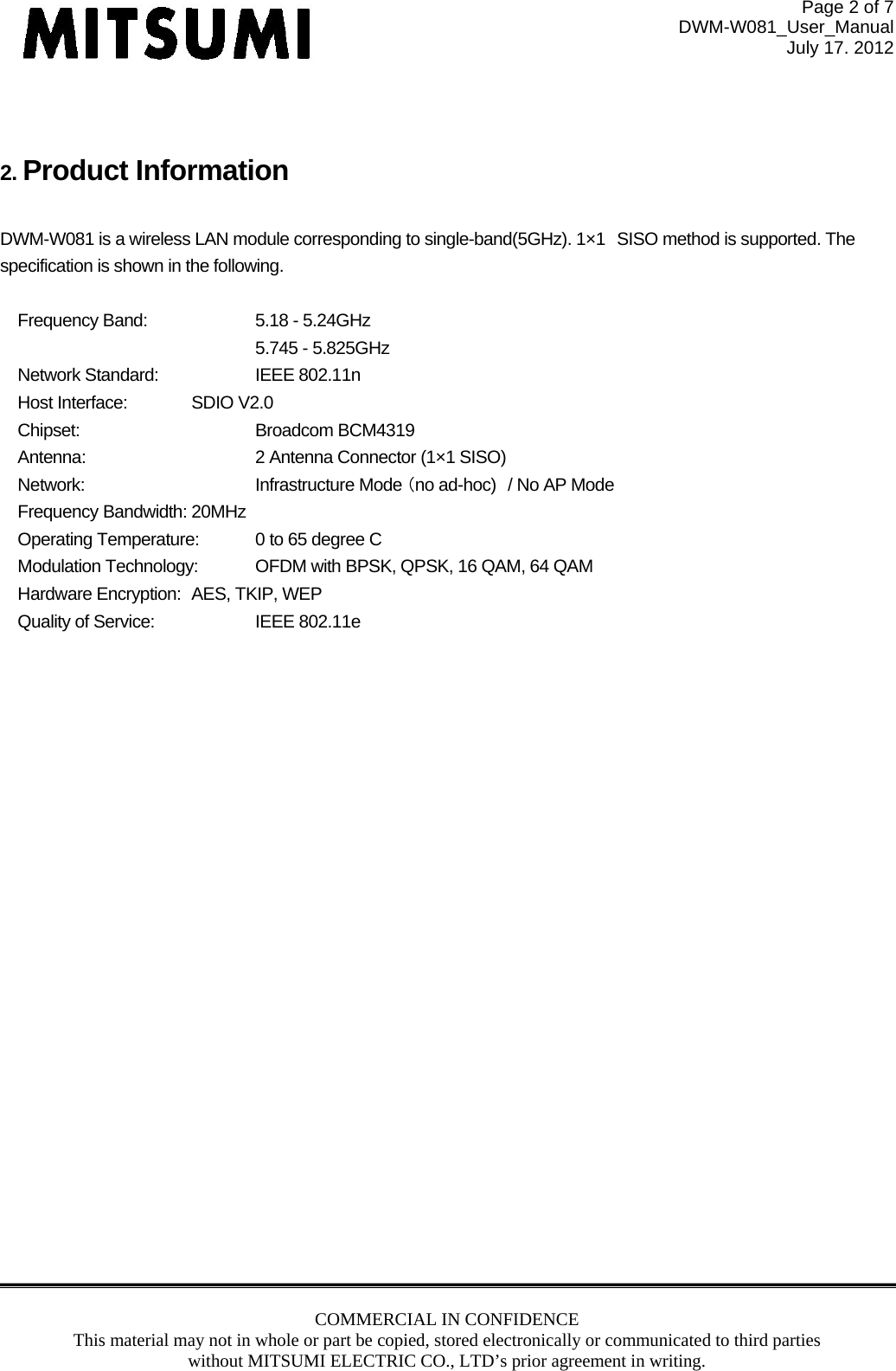 Page 2 of 7 DWM-W081_User_Manual July 17. 2012 COMMERCIAL IN CONFIDENCE This material may not in whole or part be copied, stored electronically or communicated to third parties without MITSUMI ELECTRIC CO., LTD’s prior agreement in writing.    2. Product Information  DWM-W081 is a wireless LAN module corresponding to single-band(5GHz). 1×1 SISO method is supported. The specification is shown in the following.  Frequency Band:    5.18 - 5.24GHz     5.745 - 5.825GHz Network Standard:   IEEE 802.11n Host Interface:  SDIO V2.0 Chipset:   Broadcom BCM4319 Antenna:      2 Antenna Connector (1×1 SISO) Network:                    Infrastructure Mode （no ad-hoc) / No AP Mode Frequency Bandwidth: 20MHz Operating Temperature:  0 to 65 degree C Modulation Technology:  OFDM with BPSK, QPSK, 16 QAM, 64 QAM Hardware Encryption:  AES, TKIP, WEP Quality of Service:    IEEE 802.11e    