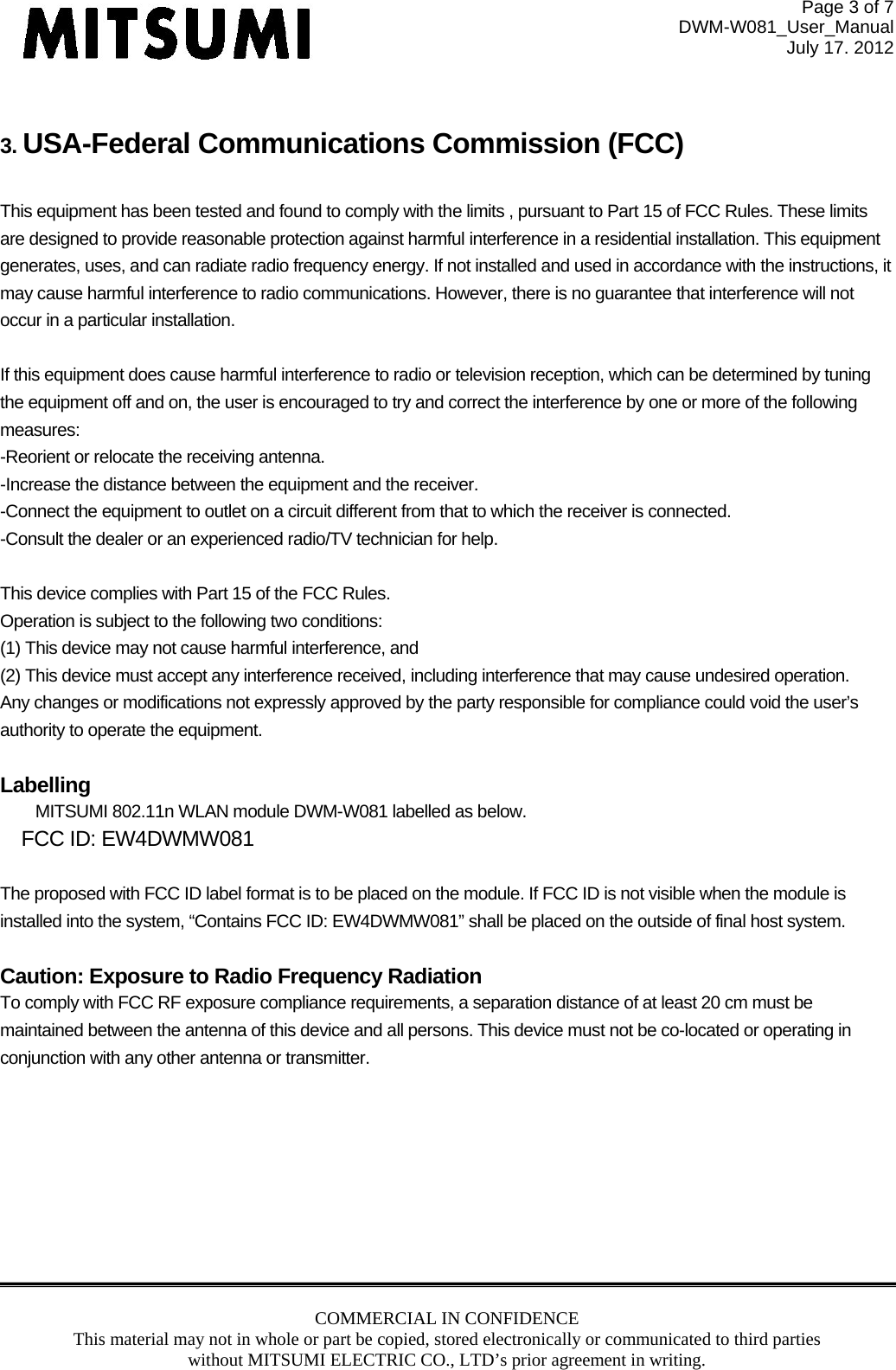 Page 3 of 7 DWM-W081_User_Manual July 17. 2012 COMMERCIAL IN CONFIDENCE This material may not in whole or part be copied, stored electronically or communicated to third parties without MITSUMI ELECTRIC CO., LTD’s prior agreement in writing.   3. USA-Federal Communications Commission (FCC)   This equipment has been tested and found to comply with the limits , pursuant to Part 15 of FCC Rules. These limits are designed to provide reasonable protection against harmful interference in a residential installation. This equipment generates, uses, and can radiate radio frequency energy. If not installed and used in accordance with the instructions, it may cause harmful interference to radio communications. However, there is no guarantee that interference will not occur in a particular installation.  If this equipment does cause harmful interference to radio or television reception, which can be determined by tuning the equipment off and on, the user is encouraged to try and correct the interference by one or more of the following measures: -Reorient or relocate the receiving antenna. -Increase the distance between the equipment and the receiver. -Connect the equipment to outlet on a circuit different from that to which the receiver is connected. -Consult the dealer or an experienced radio/TV technician for help.  This device complies with Part 15 of the FCC Rules. Operation is subject to the following two conditions: (1) This device may not cause harmful interference, and (2) This device must accept any interference received, including interference that may cause undesired operation. Any changes or modifications not expressly approved by the party responsible for compliance could void the user’s authority to operate the equipment.  Labelling MITSUMI 802.11n WLAN module DWM-W081 labelled as below. FCC ID: EW4DWMW081  The proposed with FCC ID label format is to be placed on the module. If FCC ID is not visible when the module is installed into the system, “Contains FCC ID: EW4DWMW081” shall be placed on the outside of final host system.   Caution: Exposure to Radio Frequency Radiation To comply with FCC RF exposure compliance requirements, a separation distance of at least 20 cm must be maintained between the antenna of this device and all persons. This device must not be co-located or operating in conjunction with any other antenna or transmitter.  