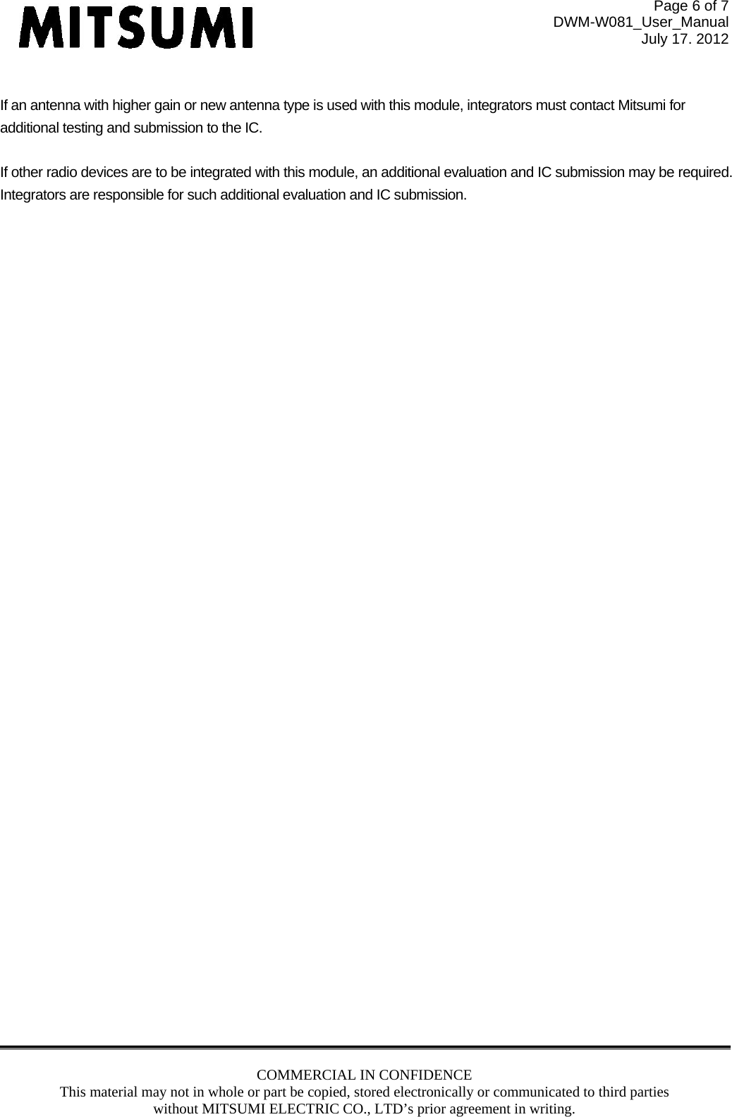 Page 6 of 7 DWM-W081_User_Manual July 17. 2012 COMMERCIAL IN CONFIDENCE This material may not in whole or part be copied, stored electronically or communicated to third parties without MITSUMI ELECTRIC CO., LTD’s prior agreement in writing.   If an antenna with higher gain or new antenna type is used with this module, integrators must contact Mitsumi for additional testing and submission to the IC.  If other radio devices are to be integrated with this module, an additional evaluation and IC submission may be required. Integrators are responsible for such additional evaluation and IC submission.     