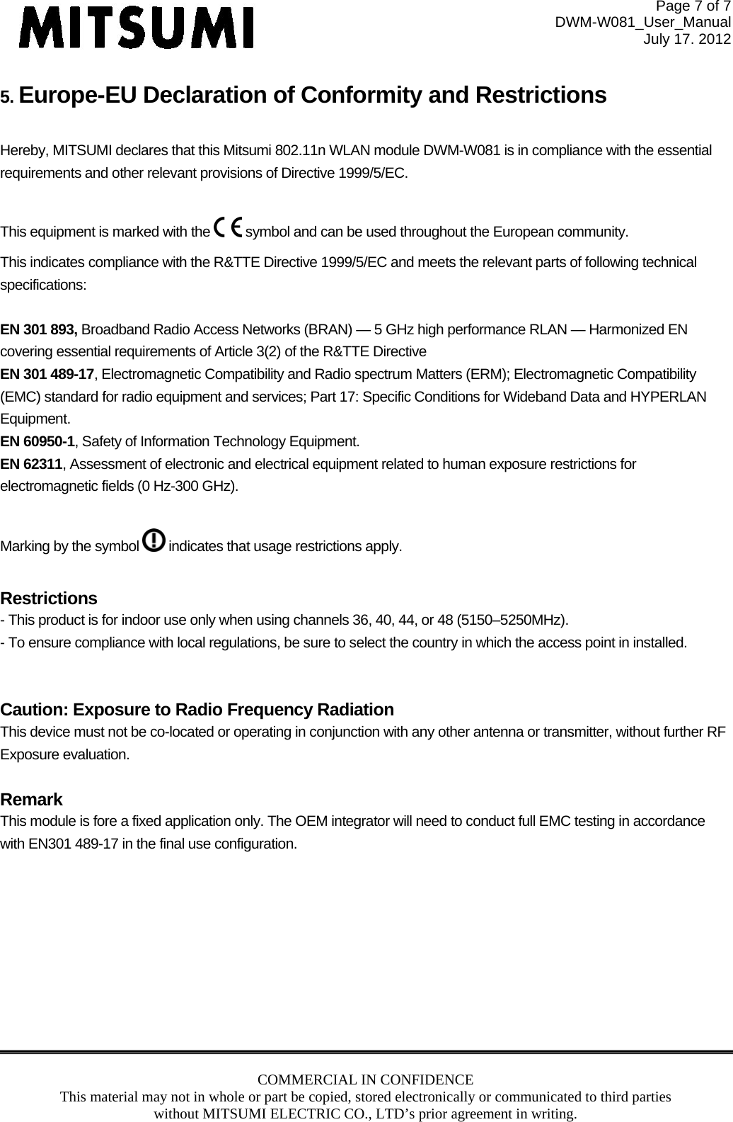 Page 7 of 7 DWM-W081_User_Manual July 17. 2012 COMMERCIAL IN CONFIDENCE This material may not in whole or part be copied, stored electronically or communicated to third parties without MITSUMI ELECTRIC CO., LTD’s prior agreement in writing.  5. Europe-EU Declaration of Conformity and Restrictions  Hereby, MITSUMI declares that this Mitsumi 802.11n WLAN module DWM-W081 is in compliance with the essential requirements and other relevant provisions of Directive 1999/5/EC.  This equipment is marked with the   symbol and can be used throughout the European community. This indicates compliance with the R&amp;TTE Directive 1999/5/EC and meets the relevant parts of following technical specifications:  EN 301 893, Broadband Radio Access Networks (BRAN) — 5 GHz high performance RLAN — Harmonized EN covering essential requirements of Article 3(2) of the R&amp;TTE Directive EN 301 489-17, Electromagnetic Compatibility and Radio spectrum Matters (ERM); Electromagnetic Compatibility (EMC) standard for radio equipment and services; Part 17: Specific Conditions for Wideband Data and HYPERLAN Equipment. EN 60950-1, Safety of Information Technology Equipment. EN 62311, Assessment of electronic and electrical equipment related to human exposure restrictions for electromagnetic fields (0 Hz-300 GHz).  Marking by the symbol   indicates that usage restrictions apply.  Restrictions - This product is for indoor use only when using channels 36, 40, 44, or 48 (5150–5250MHz). - To ensure compliance with local regulations, be sure to select the country in which the access point in installed.   Caution: Exposure to Radio Frequency Radiation This device must not be co-located or operating in conjunction with any other antenna or transmitter, without further RF Exposure evaluation.   Remark This module is fore a fixed application only. The OEM integrator will need to conduct full EMC testing in accordance with EN301 489-17 in the final use configuration.  