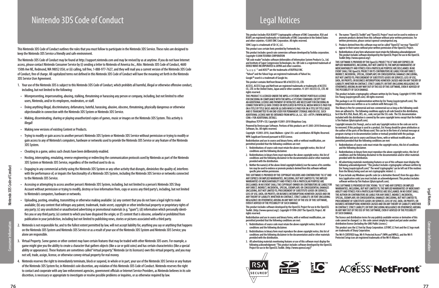 Consumer InformationConsumer Information7776Nintendo 3DS Code of ConductLegal NoticesNintendo 3DS Code of ConductThis Nintendo 3DS Code of Conduct outlines the rules that you must follow to participate in the Nintendo 3DS Service. These rules are designed to keep the Nintendo 3DS Service a friendly and safe environment.The Nintendo 3DS Code of Conduct may be found at http://support.nintendo.com and may be revised by us at anytime. If you do not have Internet access, please contact Nintendo Consumer Service by (i) sending a letter to Nintendo of America Inc., Attn: Nintendo 3DS Code of Conduct, 4600 150th Ave NE, Redmond, WA 98052 USA; or (ii) calling, toll free, 1-888-977-7627, and they will mail you a current version of the Nintendo 3DS Code of Conduct, free of charge. All capitalized terms not dened in this Nintendo 3DS Code of Conduct will have the meaning set forth in the Nintendo 3DS Service User Agreement.1.  Your use of the Nintendo 3DS is subject to this Nintendo 3DS Code of Conduct, which prohibits all harmful, illegal or otherwise oensive conduct, including, but not limited to the following: •  Misrepresenting, impersonating, abusing, stalking, threatening or harassing any person or company, including, but not limited to other users, Nintendo, and/or its employees, moderators, or sta. •  Doing anything illegal, discriminatory, defamatory, hateful, harassing, abusive, obscene, threatening, physically dangerous or otherwise objectionable in connection with the Nintendo 3DS System or Nintendo 3DS Service. •  Making, disseminating, sharing or playing unauthorized copies of games, music or images on the Nintendo 3DS System. This activity is illegal! •  Making new versions of existing Content or Products. •  Trying to modify or gain access to another person’s Nintendo 3DS System or Nintendo 3DS Service without permission or trying to modify or gain access to any of Nintendo’s computers, hardware or networks used to provide the Nintendo 3DS Service or any feature of the Nintendo 3DS System. •  Cheating in a game, unless such cheats have been deliberately enabled. •  Hosting, intercepting, emulating, reverse engineering or redirecting the communication protocols used by Nintendo as part of the Nintendo 3DS System or Nintendo 3DS Service, regardless of the method used to do so. •  Engaging in any commercial activity using the Nintendo 3DS System or any other activity that disrupts, diminishes the quality of, interferes with the performance of, or impairs the functionality of a Nintendo 3DS System, including the Nintendo 3DS Service or networks connected to the Nintendo 3DS Service. •  Accessing or attempting to access another person’s Nintendo 3DS System, including, but not limited to a person’s Nintendo 3DS Shop Account without permission or trying to modify, destroy or lose information from, copy or access any third party’s, including, but not limited to Nintendo’s computers, hardware or networks. •  Uploading, posting, emailing, transmitting or otherwise making available: (a) any content that you do not have a legal right to make available; (b) any content that infringes any patent, trademark, trade secret, copyright or other intellectual property or proprietary rights of any party; (c) any unsolicited or unauthorized advertising or promotional materials (e.g. “spam”); (d) information which personally identi-es you or any third party; (e) content to which you have disguised the origin; or (f) content that is obscene, unlawful or prohibited from publication in your jurisdiction, including but not limited to publishing news, stories or pictures associated with a third party.2.  Nintendo is not responsible for, and to the fullest extent permitted by law, will not accept liability for, anything you say or anything that happens on the Nintendo 3DS System and Nintendo 3DS Service or as a result of your use of the Nintendo 3DS System and Nintendo 3DS Service; you alone are responsible. 3.  Virtual Property. Some games or other content may have certain features that may be traded with other Nintendo 3DS users. For example, a game might give you the ability to create a character that gathers objects (like a car or gold coins) and has certain characteristics (like a special ability or appearance). These features are sometimes called “virtual property.” Nintendo (or its licensors) own this virtual property, and you may not sell, trade, assign, license, or otherwise convey virtual property for real money. 4.  Nintendo reserves the right to immediately terminate, block or suspend, in whole or in part, your use of the Nintendo 3DS Service or any feature of the Nintendo 3DS System for, in Nintendo’s sole discretion, any violation of this Nintendo 3DS Code of Conduct. Nintendo reserves the right to contact and cooperate with any law enforcement agencies, government ocials or Internet Service Providers, as Nintendo believes in its sole discretion, is necessary or appropriate to investigate or resolve possible problems or inquiries, or as otherwise required by law.This product includes RSA BSAFE® Cryptographic software of EMC Corporation. RSA and BSAFE are registered trademarks or trademarks of EMC Corporation in the United States and other countries. ©2005 EMC Corporation. All rights reserved.SDHC Logo is a trademark of SD-3C, LLC.This product uses certain fonts provided by Fontworks Inc.This product includes speech rate conversion software developed by Toshiba corporation. Copyright ©2008 TOSHIBA CORPORATION“QR code reader” includes software deliverables of Information System Products Co., Ltd. and Institute of Super Compression Technologies, Inc. QR Code is a registered trademark of DENSO WAVE INCORPORATED in JAPAN and other countries.“ “ and AOSS™ are the trademarks of BUFFALO INC.“Yahoo!” and the Yahoo! logo are registered trademarks of Yahoo! Inc.Google™ search is a trademark of Google Inc.This product contains NetFront Browser NX of ACCESS CO., LTD.ACCESS, ACCESS logo and NetFront are registered trademarks or trademarks of ACCESS CO., LTD. in the United States, Japan and/or other countries. © 2011 ACCESS CO., LTD. All rights reserved.THIS PRODUCT IS LICENSED UNDER THE MPEG-4 SYSTEMS PATENT PORTFOLIO LICENSE FOR ENCODING IN COMPLIANCE WITH THE MPEG-4 SYSTEMS STANDARD. EXCEPT THAT AN ADDITIONAL LICENSE AND PAYMENT OF ROYALTIES ARE NECESSARY FOR ENCODING IN CONNECTION WITH (i) DATA STORED OR REPLICATED IN PHYSICAL MEDIA WHICH IS PAID FOR ON A TITLE BY TITLE BASIS AND/OR (ii) DATA WHICH IS PAID FOR ON A TITLE BY TITLE BASIS AND IS TRANSMITTED TO AN END USER FOR PERMANENT STORAGE AND/OR USE. SUCH ADDITIONAL LICENSE MAY BE OBTAINED FROM MPEG LA, LLC. SEE &lt;HTTP://WWW.MPEGLA.COM&gt; FOR ADDITIONAL DETAILS.Ubiquitous TCP/IP+SSL Copyright ©2001-2010 Ubiquitous Corp.Powered by Devicescape Software. Portions of this products are © 2003-2010 Devicescape Software, Inc. All rights reserved.Copyright  ©2003-2010, Jouni Malinen &lt;j@w1.&gt; and contributors All Rights Reserved.WPA Supplicant licensed pursuant to BSD License.Redistribution and use in source and binary forms, with or without modication, are permitted provided that the following conditions are met:1.  Redistributions of source code must retain the above copyright notice, this list of conditions and the following disclaimer.2.  Redistributions in binary form must reproduce the above copyright notice, this list of conditions and the following disclaimer in the documentation and/or other materials provided with the distribution.3.  Neither the name(s) of the above-listed copyright holder(s) nor the names of its contribu-tors may be used to endorse or promote products derived from this software without specic prior written permission.THIS SOFTWARE IS PROVIDED BY THE COPYRIGHT HOLDERS AND CONTRIBUTORS ”AS IS” AND ANY EXPRESS OR IMPLIED WARRANTIES, INCLUDING, BUT NOT LIMITED TO, THE IMPLIED WARRANTIES OF MERCHANTABILITY AND FITNESS FOR A PARTICULAR PURPOSE ARE DISCLAIMED. IN NO EVENT SHALL THE COPYRIGHT OWNER OR CONTRIBUTORS BE LIABLE FOR ANY DIRECT, INDIRECT, INCIDENTAL, SPECIAL, EXEMPLARY, OR CONSEQUENTIAL DAMAGES (INCLUDING, BUT NOT LIMITED TO, PROCUREMENT OF SUBSTITUTE GOODS OR SERVICES; LOSS OF USE, DATA, OR PROFITS; OR BUSINESS INTERRUPTION) HOWEVER CAUSED AND ON ANY THEORY OF LIABILITY, WHETHER IN CONTRACT, STRICT LIABILITY, OR TORT (INCLUDING NEGLIGENCE OR OTHERWISE) ARISING IN ANY WAY OUT OF THE USE OF THIS SOFTWARE, EVEN IF ADVISED OF THE POSSIBILITY OF SUCH DAMAGE.This product includes software developed by the OpenSSL Project for use in the OpenSSL Toolkit. (http://www.openssl.org/). Copyright ©1998-2007 The OpenSSL Project. All rights reserved. Redistribution and use in source and binary forms, with or without modication, are permitted provided that the following conditions are met:1.  Redistributions of source code must retain the above copyright notice, this list of conditions and the following disclaimer. 2.  Redistributions in binary form must reproduce the above copyright notice, this list of conditions and the following disclaimer in the documentation and/or other materials provided with the distribution.3.  All advertising materials mentioning features or use of this software must display the following acknowledgment: ”This product includes software developed by the OpenSSL Project for use in the OpenSSL Toolkit. (http://www.openssl.org/)”4.  The names ”OpenSSL Toolkit” and ”OpenSSL Project” must not be used to endorse or promote products derived from this software without prior written permission. For written permission, please contact openssl-core@openssl.org.5.  Products derived from this software may not be called ”OpenSSL” nor may ”OpenSSL” appear in their names without prior written permission of the OpenSSL Project.6.  Redistributions of any form whatsoever must retain the following acknowledgment: This product includes software developed by the OpenSSL Project for use in the OpenSSL Toolkit (http://www.openssl.org/)THIS SOFTWARE IS PROVIDED BY THE OpenSSL PROJECT “AS IS” AND ANY EXPRESS OR IMPLIED WARRANTIES, INCLUDING, BUT NOT LIMITED TO, THE IMPLIED WARRANTIES OF MERCHANTABILITY AND FITNESS FOR A PARTICULAR PURPOSE ARE DISCLAIMED. IN NO EVENT SHALL THE OpenSSL PROJECT OR ITS CONTRIBUTORS BE LIABLE FOR ANY DIRECT, INDIRECT, INCIDENTAL, SPECIAL, EXEMPLARY, OR CONSEQUENTIAL DAMAGES (INCLUDING, BUT NOT LIMITED TO, PROCUREMENT OF SUBSTITUTE GOODS OR SERVICES; LOSS OF USE, DATA, OR PROFITS; OR BUSINESS INTERRUPTION) HOWEVER CAUSED AND ON ANY THEORY OF LIABILITY, WHETHER IN CONTRACT, STRICT LIABILITY, OR TORT (INCLUDING NEGLIGENCE OR OTHERWISE) ARISING IN ANY WAY OUT OF THE USE OF THIS SOFTWARE, EVEN IF ADVISED OF THE POSSIBILITY OF SUCH DAMAGE.This product includes cryptographic software written by Eric Young. Copyright ©1995-1998 Eric Young (eay@cryptsoft.com). All rights reserved. This package is an SSL implementation written by Eric Young (eay@cryptsoft.com). The implementation was written so as to conform with Netscapes SSL.This library is free for commercial and non-commercial use as long as the following condi-tions are adhered to.  The following conditions apply to all code found in this distribution, be it the RC4, RSA, lhash, DES, etc., code; not just the SSL code.  The SSL documentation included with this distribution is covered by the same copyright terms except that the holder is Tim Hudson (tjh@cryptsoft.com). Copyright remains Eric Young’s, and as such any Copyright notices in the code are not to be removed. If this package is used in a product, Eric Young should be given attribution as the author of the parts of the library used. This can be in the form of a textual message at program startup or in documentation (online or textual) provided with the package.Redistribution and use in source and binary forms, with or without modication, are permitted provided that the following conditions are met:1.  Redistributions of source code must retain the copyright notice, this list of conditions and the following disclaimer.2.  Redistributions in binary form must reproduce the above copyright notice, this list of conditions and the following disclaimer in the documentation and/or other materials provided with the distribution.3.  All advertising materials mentioning features or use of this software must display the following acknowledgement: ”This product includes cryptographic software written by Eric Young (eay@cryptsoft.com)”  The word ‘cryptographic’ can be left out if the routines from the library being used are not cryptographic related :-).4.  If you include any Windows specic code (or a derivative thereof) from the apps direc-tory (application code) you must include an acknowledgement: This product includes software written by Tim Hudson (tjh@cryptsoft.com).THIS SOFTWARE IS PROVIDED BY ERIC YOUNG  ”AS IS” AND ANY EXPRESS OR IMPLIED WARRANTIES, INCLUDING, BUT NOT LIMITED TO, THE IMPLIED WARRANTIES OF MERCHANT-ABILITY AND FITNESS FOR A PARTICULAR PURPOSE ARE DISCLAIMED. IN NO EVENT SHALL THE AUTHOR OR CONTRIBUTORS BE LIABLE FOR ANY DIRECT, INDIRECT, INCIDENTAL, SPECIAL, EXEMPLARY, OR CONSEQUENTIAL DAMAGES (INCLUDING, BUT NOT LIMITED TO, PROCUREMENT OF SUBSTITUTE GOODS OR SERVICES; LOSS OF USE, DATA, OR PROFITS; OR BUSINESS INTERRUPTION) HOWEVER CAUSED AND ON ANY THEORY OF LIABILITY, WHETHER IN CONTRACT, STRICT LIABILITY, OR TORT (INCLUDING NEGLIGENCE OR OTHERWISE) ARISING IN ANY WAY OUT OF THE USE OF THIS SOFTWARE, EVEN IF ADVISED OF THE POSSIBILITY OF SUCH DAMAGE.The licence and distribution terms for any publicly available version or derivative of this code cannot be changed. i.e. this code cannot simply be copied and put under another distribution licence [including the GNU Public Licence.]This product uses the LC Font by Sharp Corporation. LCFONT, LC Font and the LC logo mark are trademarks of Sharp Corporation.The Wi-Fi CERTIFIED logo, Wi-Fi Protected Access® (WPA and WPA2), and the Wi-Fi Protected Setup icon are registered trademarks of the Wi-Fi Alliance.Legal Notices