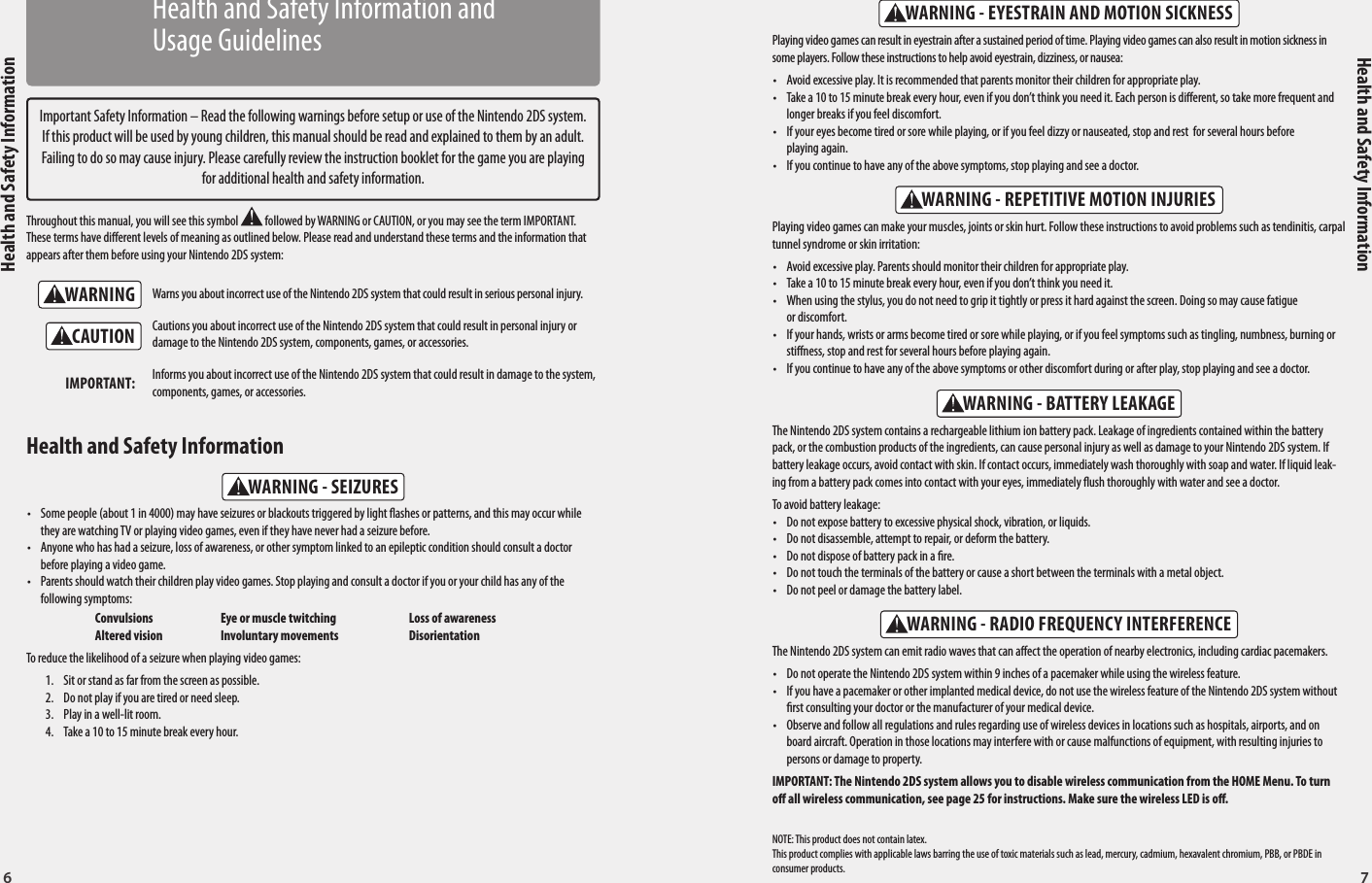 6 7Health and Safety InformationHealth and Safety InformationWARNINGWARNING - SEIZURESWARNING - REPETITIVE MOTION INJURIESWARNING - EYESTRAIN AND MOTION SICKNESSWARNING - BATTERY LEAKAGEWARNING - RADIO FREQUENCY INTERFERENCECAUTIONImportant Safety Information – Read the following warnings before setup or use of the Nintendo 2DS system. If this product will be used by young children, this manual should be read and explained to them by an adult. Failing to do so may cause injury. Please carefully review the instruction booklet for the game you are playing for additional health and safety information.Throughout this manual, you will see this symbol   followed by WARNING or CAUTION, or you may see the term IMPORTANT. These terms have dierent levels of meaning as outlined below. Please read and understand these terms and the information that appears after them before using your Nintendo 2DS system:Warns you about incorrect use of the Nintendo 2DS system that could result in serious personal injury.Cautions you about incorrect use of the Nintendo 2DS system that could result in personal injury or damage to the Nintendo 2DS system, components, games, or accessories.Informs you about incorrect use of the Nintendo 2DS system that could result in damage to the system, components, games, or accessories.IMPORTANT:•  Some people (about 1 in 4000) may have seizures or blackouts triggered by light ashes or patterns, and this may occur while they are watching TV or playing video games, even if they have never had a seizure before.•  Anyone who has had a seizure, loss of awareness, or other symptom linked to an epileptic condition should consult a doctor before playing a video game.•  Parents should watch their children play video games. Stop playing and consult a doctor if you or your child has any of the following symptoms:  Convulsions  Eye or muscle twitching  Loss of awareness  Altered vision  Involuntary movements  DisorientationTo reduce the likelihood of a seizure when playing video games:1.  Sit or stand as far from the screen as possible.2.  Do not play if you are tired or need sleep.3.  Play in a well-lit room.4.  Take a 10 to 15 minute break every hour.Health and Safety Information The Nintendo 2DS system contains a rechargeable lithium ion battery pack. Leakage of ingredients contained within the battery pack, or the combustion products of the ingredients, can cause personal injury as well as damage to your Nintendo 2DS system. If battery leakage occurs, avoid contact with skin. If contact occurs, immediately wash thoroughly with soap and water. If liquid leak-ing from a battery pack comes into contact with your eyes, immediately ush thoroughly with water and see a doctor.To avoid battery leakage:•  Do not expose battery to excessive physical shock, vibration, or liquids.•  Do not disassemble, attempt to repair, or deform the battery.•  Do not dispose of battery pack in a re.•  Do not touch the terminals of the battery or cause a short between the terminals with a metal object.•  Do not peel or damage the battery label.The Nintendo 2DS system can emit radio waves that can aect the operation of nearby electronics, including cardiac pacemakers.•  Do not operate the Nintendo 2DS system within 9 inches of a pacemaker while using the wireless feature.•  If you have a pacemaker or other implanted medical device, do not use the wireless feature of the Nintendo 2DS system without rst consulting your doctor or the manufacturer of your medical device.•  Observe and follow all regulations and rules regarding use of wireless devices in locations such as hospitals, airports, and on board aircraft. Operation in those locations may interfere with or cause malfunctions of equipment, with resulting injuries to persons or damage to property.IMPORTANT: The Nintendo 2DS system allows you to disable wireless communication from the HOME Menu. To turn o all wireless communication, see page 25 for instructions. Make sure the wireless LED is o.Playing video games can make your muscles, joints or skin hurt. Follow these instructions to avoid problems such as tendinitis, carpal tunnel syndrome or skin irritation: •  Avoid excessive play. Parents should monitor their children for appropriate play.•  Take a 10 to 15 minute break every hour, even if you don’t think you need it.•  When using the stylus, you do not need to grip it tightly or press it hard against the screen. Doing so may cause fatigue  or discomfort.•  If your hands, wrists or arms become tired or sore while playing, or if you feel symptoms such as tingling, numbness, burning or stiness, stop and rest for several hours before playing again.•  If you continue to have any of the above symptoms or other discomfort during or after play, stop playing and see a doctor.Playing video games can result in eyestrain after a sustained period of time. Playing video games can also result in motion sickness in some players. Follow these instructions to help avoid eyestrain, dizziness, or nausea: •  Avoid excessive play. It is recommended that parents monitor their children for appropriate play. •  Take a 10 to 15 minute break every hour, even if you don’t think you need it. Each person is dierent, so take more frequent and longer breaks if you feel discomfort.•  If your eyes become tired or sore while playing, or if you feel dizzy or nauseated, stop and rest  for several hours before playing again. •  If you continue to have any of the above symptoms, stop playing and see a doctor.NOTE: This product does not contain latex.This product complies with applicable laws barring the use of toxic materials such as lead, mercury, cadmium, hexavalent chromium, PBB, or PBDE in consumer products.Health and Safety Information and Usage Guidelines