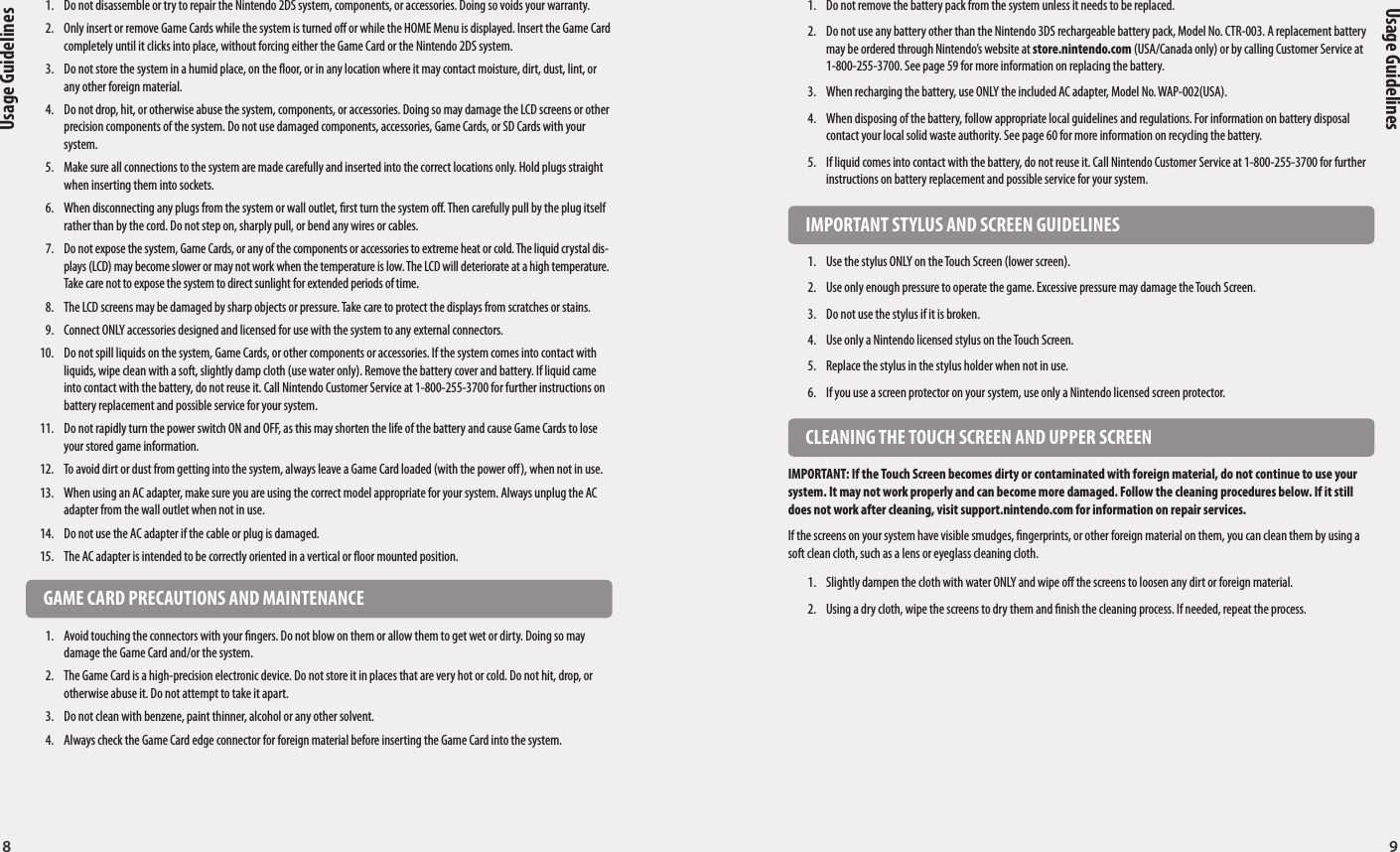 8 9Usage GuidelinesUsage Guidelines  IMPORTANT BATTERY GUIDELINES1.  Do not remove the battery pack from the system unless it needs to be replaced.2.  Do not use any battery other than the Nintendo 3DS rechargeable battery pack, Model No. CTR-003. A replacement battery may be ordered through Nintendo’s website at store.nintendo.com (USA/Canada only) or by calling Customer Service at 1-800-255-3700. See page 59 for more information on replacing the battery.3.  When recharging the battery, use ONLY the included AC adapter, Model No. WAP-002(USA).4.  When disposing of the battery, follow appropriate local guidelines and regulations. For information on battery disposal contact your local solid waste authority. See page 60 for more information on recycling the battery.5.  If liquid comes into contact with the battery, do not reuse it. Call Nintendo Customer Service at 1-800-255-3700 for further instructions on battery replacement and possible service for your system.  IMPORTANT STYLUS AND SCREEN GUIDELINES1.  Use the stylus ONLY on the Touch Screen (lower screen).2.  Use only enough pressure to operate the game. Excessive pressure may damage the Touch Screen.3.  Do not use the stylus if it is broken.4.  Use only a Nintendo licensed stylus on the Touch Screen.5.  Replace the stylus in the stylus holder when not in use.6.  If you use a screen protector on your system, use only a Nintendo licensed screen protector.  CLEANING THE TOUCH SCREEN AND UPPER SCREENIMPORTANT: If the Touch Screen becomes dirty or contaminated with foreign material, do not continue to use your system. It may not work properly and can become more damaged. Follow the cleaning procedures below. If it still does not work after cleaning, visit support.nintendo.com for information on repair services.If the screens on your system have visible smudges, ngerprints, or other foreign material on them, you can clean them by using a soft clean cloth, such as a lens or eyeglass cleaning cloth.1.  Slightly dampen the cloth with water ONLY and wipe o the screens to loosen any dirt or foreign material.2.  Using a dry cloth, wipe the screens to dry them and nish the cleaning process. If needed, repeat the process.  HARDWARE PRECAUTIONS AND MAINTENANCE1.  Do not disassemble or try to repair the Nintendo 2DS system, components, or accessories. Doing so voids your warranty.2.  Only insert or remove Game Cards while the system is turned o or while the HOME Menu is displayed. Insert the Game Card completely until it clicks into place, without forcing either the Game Card or the Nintendo 2DS system. 3.  Do not store the system in a humid place, on the oor, or in any location where it may contact moisture, dirt, dust, lint, or any other foreign material.4.  Do not drop, hit, or otherwise abuse the system, components, or accessories. Doing so may damage the LCD screens or other precision components of the system. Do not use damaged components, accessories, Game Cards, or SD Cards with your system.5.  Make sure all connections to the system are made carefully and inserted into the correct locations only. Hold plugs straight when inserting them into sockets.6.  When disconnecting any plugs from the system or wall outlet, rst turn the system o. Then carefully pull by the plug itself rather than by the cord. Do not step on, sharply pull, or bend any wires or cables.7.  Do not expose the system, Game Cards, or any of the components or accessories to extreme heat or cold. The liquid crystal dis-plays (LCD) may become slower or may not work when the temperature is low. The LCD will deteriorate at a high temperature. Take care not to expose the system to direct sunlight for extended periods of time.8.  The LCD screens may be damaged by sharp objects or pressure. Take care to protect the displays from scratches or stains.9.  Connect ONLY accessories designed and licensed for use with the system to any external connectors.10.  Do not spill liquids on the system, Game Cards, or other components or accessories. If the system comes into contact with liquids, wipe clean with a soft, slightly damp cloth (use water only). Remove the battery cover and battery. If liquid came into contact with the battery, do not reuse it. Call Nintendo Customer Service at 1-800-255-3700 for further instructions on battery replacement and possible service for your system.11.  Do not rapidly turn the power switch ON and OFF, as this may shorten the life of the battery and cause Game Cards to lose your stored game information.12.  To avoid dirt or dust from getting into the system, always leave a Game Card loaded (with the power o), when not in use.13.  When using an AC adapter, make sure you are using the correct model appropriate for your system. Always unplug the AC adapter from the wall outlet when not in use.14.  Do not use the AC adapter if the cable or plug is damaged.15.  The AC adapter is intended to be correctly oriented in a vertical or oor mounted position.  GAME CARD PRECAUTIONS AND MAINTENANCE1.  Avoid touching the connectors with your ngers. Do not blow on them or allow them to get wet or dirty. Doing so may damage the Game Card and/or the system.2.  The Game Card is a high-precision electronic device. Do not store it in places that are very hot or cold. Do not hit, drop, or otherwise abuse it. Do not attempt to take it apart.3.  Do not clean with benzene, paint thinner, alcohol or any other solvent.4.  Always check the Game Card edge connector for foreign material before inserting the Game Card into the system.