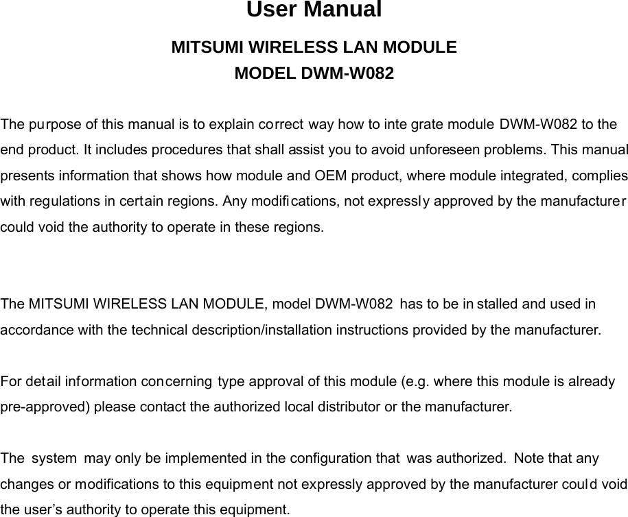 User Manual MITSUMI WIRELESS LAN MODULE MODEL DWM-W082   The purpose of this manual is to explain correct way how to inte grate module DWM-W082 to the end product. It includes procedures that shall assist you to avoid unforeseen problems. This manual presents information that shows how module and OEM product, where module integrated, complies with regulations in certain regions. Any modifi cations, not expressl y approved by the manufacturer could void the authority to operate in these regions.     The MITSUMI WIRELESS LAN MODULE, model DWM-W082 has to be in stalled and used in accordance with the technical description/installation instructions provided by the manufacturer.   For detail information concerning type approval of this module (e.g. where this module is already pre-approved) please contact the authorized local distributor or the manufacturer.   The system may only be implemented in the configuration that  was authorized. Note that any changes or modifications to this equipment not expressly approved by the manufacturer could void the user’s authority to operate this equipment.                                     
