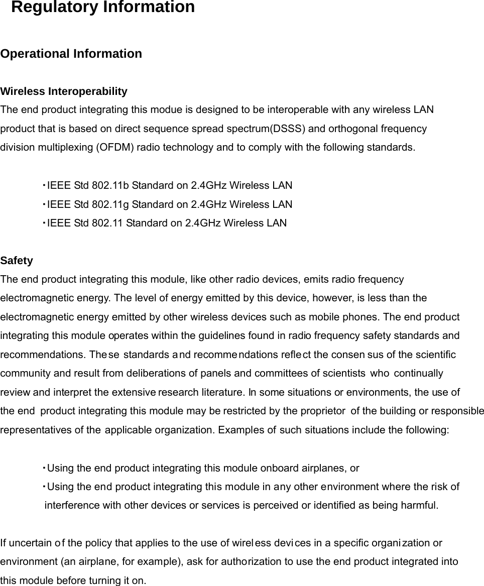 Regulatory Information   Operational Information   Wireless Interoperability The end product integrating this modue is designed to be interoperable with any wireless LAN  product that is based on direct sequence spread spectrum(DSSS) and orthogonal frequency division multiplexing (OFDM) radio technology and to comply with the following standards.   ・ IEEE Std 802.11b Standard on 2.4GHz Wireless LAN ・ IEEE Std 802.11g Standard on 2.4GHz Wireless LAN ・ IEEE Std 802.11 Standard on 2.4GHz Wireless LAN   Safety The end product integrating this module, like other radio devices, emits radio frequency electromagnetic energy. The level of energy emitted by this device, however, is less than the  electromagnetic energy emitted by other wireless devices such as mobile phones. The end product integrating this module operates within the guidelines found in radio frequency safety standards and recommendations. These standards and recomme ndations reflect the consen sus of the scientific  community and result from deliberations of panels and committees of scientists who continually review and interpret the extensive research literature. In some situations or environments, the use of the end  product integrating this module may be restricted by the proprietor of the building or responsiblerepresentatives of the applicable organization. Examples of such situations include the following:   ・ Using the end product integrating this module onboard airplanes, or ・ Using the end product integrating this module in any other environment where the risk of interference with other devices or services is perceived or identified as being harmful.   If uncertain o f the policy that applies to the use of wireless devi ces in a specific organi zation or environment (an airplane, for example), ask for authorization to use the end product integrated into this module before turning it on.              