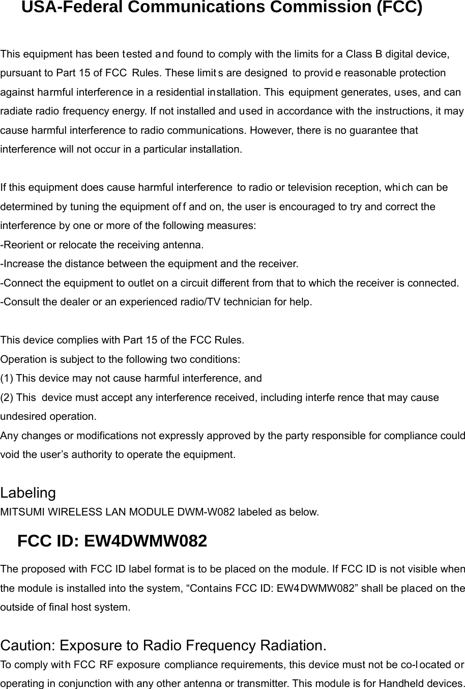 USA-Federal Communications Commission (FCC)   This equipment has been tested and found to comply with the limits for a Class B digital device, pursuant to Part 15 of FCC Rules. These limit s are designed to provid e reasonable protection against harmful interference in a residential installation. This equipment generates, uses, and can radiate radio frequency energy. If not installed and used in accordance with the instructions, it may cause harmful interference to radio communications. However, there is no guarantee that interference will not occur in a particular installation.   If this equipment does cause harmful interference to radio or television reception, whi ch can be determined by tuning the equipment of f and on, the user is encouraged to try and correct the  interference by one or more of the following measures: -Reorient or relocate the receiving antenna. -Increase the distance between the equipment and the receiver. -Connect the equipment to outlet on a circuit different from that to which the receiver is connected. -Consult the dealer or an experienced radio/TV technician for help.   This device complies with Part 15 of the FCC Rules. Operation is subject to the following two conditions: (1) This device may not cause harmful interference, and (2) This device must accept any interference received, including interfe rence that may cause undesired operation. Any changes or modifications not expressly approved by the party responsible for compliance could void the user’s authority to operate the equipment.   Labeling MITSUMI WIRELESS LAN MODULE DWM-W082 labeled as below. FCC ID: EW4DWMW082 The proposed with FCC ID label format is to be placed on the module. If FCC ID is not visible when the module is installed into the system, “Contains FCC ID: EW4DWMW082” shall be placed on the outside of final host system.    Caution: Exposure to Radio Frequency Radiation. To comply with FCC RF exposure compliance requirements, this device must not be co-l ocated or operating in conjunction with any other antenna or transmitter. This module is for Handheld devices.      