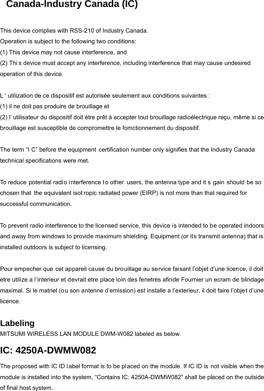 Canada-Industry Canada (IC)   This device complies with RSS-210 of Industry Canada. Operation is subject to the following two conditions: (1) This device may not cause interference, and (2) Thi s device must accept any interference, including interference that may cause undesired operation of this device.   L ‘ utilization de ce dispositif est autorisée seulement aux conditions suivantes : (1) il ne doit pas produire de brouillage et (2) l’ utilisateur du dispositif doit étre prêt à accepter tout brouillage radioélectrique reçu, même si ce brouillage est susceptible de compromettre le fomctionnement du dispositif.   The term “I C” before the equipment certification number only signifies that the Industry Canada technical specifications were met.   To reduce potential radio interference to other  users, the antenna type and it s gain should be so chosen that the equivalent isot ropic radiated power (EIRP) is not more than that required for successful communication.   To prevent radio interference to the licensed service, this device is intended to be operated indoors and away from windows to provide maximum shielding. Equipment (or its transmit antenna) that is installed outdoors is subject to licensing.   Pour empecher que cet appareil cause du brouillage au service faisant l’objet d’une licen ce, il doit etre utilize a l’interieur et devrait etre place loin des fenetres afinde Fournier un ecram de blindage maximal. Si le matriel (ou son antenne d’emission) est installe a l’exterieur, il doit faire l’objet d’une licence.  Labeling  MITSUMI WIRELESS LAN MODULE DWM-W082 labeled as below. IC: 4250A-DWMW082 The proposed with IC ID label format is to be placed on the module. If IC ID is not visible when the module is installed into the system, “Contains IC: 4250A-DWMW082” shall be placed on the outside of final host system.   