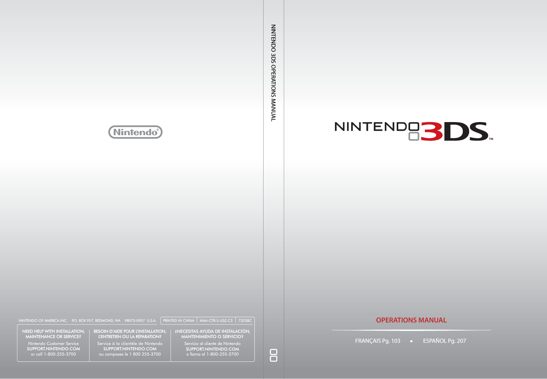 OPERATIONS MANUALNINTENDO 3DS OPERATIONS MANUALPRINTED IN CHINA MAA-CTR-S-USZ-C3 73238CNINTENDO OF AMERICA INC.    P.O. BOX 957, REDMOND, WA    98073-0957  U.S.A.NEED HELP WITH INSTALLATION,MAINTENANCE OR SERVICE?Nintendo Customer ServiceSUPPORT.NINTENDO.COMor call 1-800-255-3700BESOIN D’AIDE POUR L’INSTALLATION,L’ENTRETIEN OU LA RÉPARATION?Service à la clientèle de NintendoSUPPORT.NINTENDO.COMou composez le 1 800 255-3700¿NECESITAS AYUDA DE INSTALACIÓN, MANTENIMIENTO O SERVICIO?Servicio al cliente de NintendoSUPPORT.NINTENDO.COMo llama al 1-800-255-3700FRANÇAIS Pg. 103 ESPAÑOL Pg. 207   