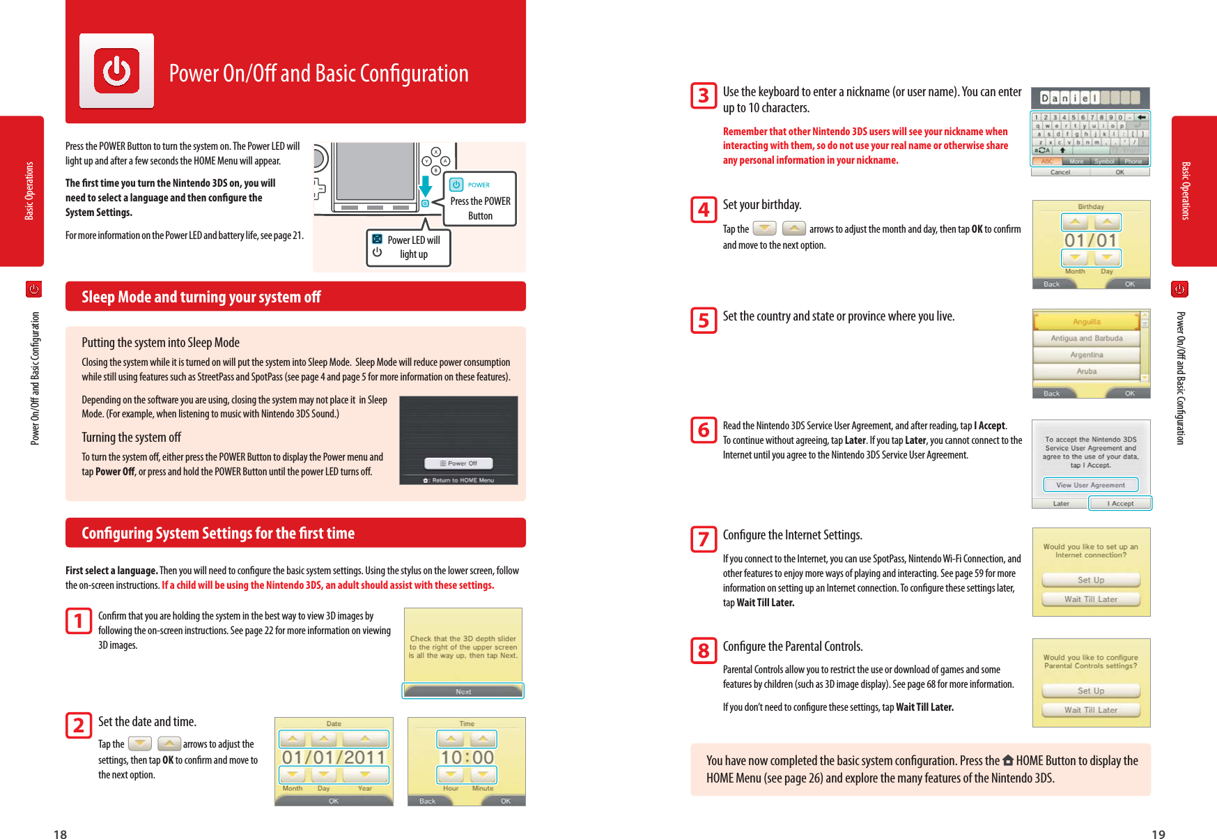 Basic Operations18Basic Operations19Power LED will light upPress the POWER Button  Power On/O and Basic Conguration  Power On/O and Basic CongurationPower On/O and Basic CongurationPress the POWER Button to turn the system on. The Power LED will light up and after a few seconds the HOME Menu will appear.The rst time you turn the Nintendo 3DS on, you will need to select a language and then congure the System Settings.For more information on the Power LED and battery life, see page 21.  Sleep Mode and turning your system oPutting the system into Sleep ModeClosing the system while it is turned on will put the system into Sleep Mode.  Sleep Mode will reduce power consumption while still using features such as StreetPass and SpotPass (see page 4 and page 5 for more information on these features).Depending on the software you are using, closing the system may not place it  in Sleep Mode. (For example, when listening to music with Nintendo 3DS Sound.)Turning the system oTo turn the system o, either press the POWER Button to display the Power menu and tap Power O, or press and hold the POWER Button until the power LED turns o.  Conguring System Settings for the rst timeFirst select a language. Then you will need to congure the basic system settings. Using the stylus on the lower screen, follow the on-screen instructions. If a child will be using the Nintendo 3DS, an adult should assist with these settings.Conrm that you are holding the system in the best way to view 3D images by following the on-screen instructions. See page 22 for more information on viewing 3D images.Set the date and time. Tap the    arrows to adjust the settings, then tap OK to conrm and move to the next option.Use the keyboard to enter a nickname (or user name). You can enter up to 10 characters.Remember that other Nintendo 3DS users will see your nickname when interacting with them, so do not use your real name or otherwise share any personal information in your nickname.Set your birthday.Tap the     arrows to adjust the month and day, then tap OK to conrm and move to the next option.Set the country and state or province where you live.Read the Nintendo 3DS Service User Agreement, and after reading, tap I Accept.To continue without agreeing, tap Later. If you tap Later, you cannot connect to the Internet until you agree to the Nintendo 3DS Service User Agreement.Congure the Internet Settings.If you connect to the Internet, you can use SpotPass, Nintendo Wi-Fi Connection, and other features to enjoy more ways of playing and interacting. See page 59 for more information on setting up an Internet connection. To congure these settings later, tap Wait Till Later.Congure the Parental Controls.Parental Controls allow you to restrict the use or download of games and some features by children (such as 3D image display). See page 68 for more information.If you don’t need to congure these settings, tap Wait Till Later.You have now completed the basic system conguration. Press the   HOME Button to display the HOME Menu (see page 26) and explore the many features of the Nintendo 3DS.12345678
