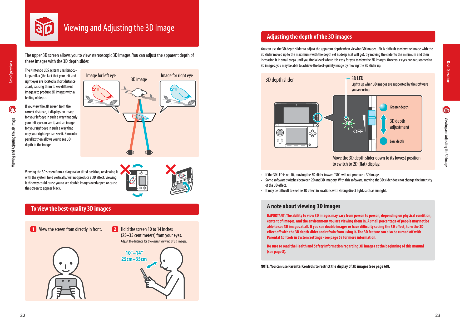 Basic Operations22Basic Operations2310”–14”25cm–35cm3D depth adjustmentGreater depthLess depth  Viewing and Adjusting the 3D Image  Viewing and Adjusting the 3D ImageThe upper 3D screen allows you to view stereoscopic 3D images. You can adjust the apparent depth of these images with the 3D depth slider.The Nintendo 3DS system uses binocu-lar parallax (the fact that your left and right eyes are located a short distance apart, causing them to see dierent images) to produce 3D images with a feeling of depth.If you view the 3D screen from the correct distance, it displays an image for your left eye in such a way that only your left eye can see it, and an image for your right eye in such a way that only your right eye can see it. Binocular parallax then allows you to see 3D depth in the image.Viewing the 3D screen from a diagonal or tilted position, or viewing it with the system held vertically, will not produce a 3D eect. Viewing it this way could cause you to see double images overlapped or cause the screen to appear black.  To view the best-quality 3D imagesViewing and Adjusting the 3D Image  Adjusting the depth of the 3D imagesYou can use the 3D depth slider to adjust the apparent depth when viewing 3D images. If it is dicult to view the image with the 3D slider moved up to the maximum (with the depth set as deep as it will go), try moving the slider to the minimum and then increasing it in small steps until you nd a level where it is easy for you to view the 3D images. Once your eyes are accustomed to 3D images, you may be able to achieve the best-quality image by moving the 3D slider up.•  If the 3D LED is not lit, moving the 3D slider toward “3D”  will not produce a 3D image.•  Some software switches between 2D and 3D imagery. With this software, moving the 3D slider does not change the intensity of the 3D eect.•  It may be dicult to see the 3D eect in locations with strong direct light, such as sunlight.A note about viewing 3D imagesIMPORTANT: The ability to view 3D images may vary from person to person, depending on physical condition, content of images, and the environment you are viewing them in. A small percentage of people may not be able to see 3D images at all. If you see double images or have diculty seeing the 3D eect, turn the 3D eect o with the 3D depth slider and refrain from using it. The 3D feature can also be turned o with Parental Controls in System Settings - see page 58 for more information.Be sure to read the Health and Safety information regarding 3D images at the beginning of this manual (see page 8).NOTE: You can use Parental Controls to restrict the display of 3D images (see page 68).Image for left eye Image for right eye3D image1  View the screen from directly in front. 2  Hold the screen 10 to 14 inches  (25–35 centimeters) from your eyes.  Adjust the distance for the easiest viewing of 3D images.3D LED Lights up when 3D images are supported by the software you are using.3D depth sliderMove the 3D depth slider down to its lowest position to switch to 2D (at) display.