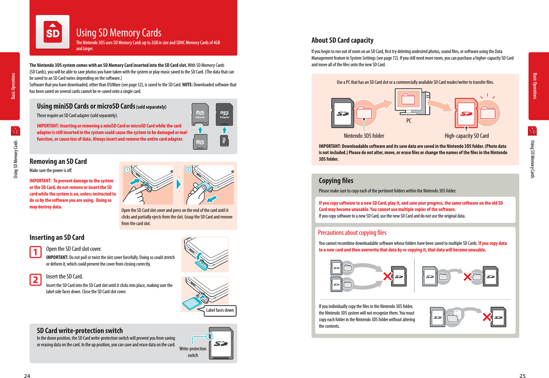 Basic Operations24 25Basic Operations1 2Label faces downOpen the SD Card slot cover and press on the end of the card until it clicks and partially ejects from the slot. Grasp the SD Card and remove from the card slot.Write-protection switchHigh-capacity SD CardNintendo 3DS folderPC  Using SD Memory CardsThe Nintendo 3DS system comes with an SD Memory Card inserted into the SD Card slot. With SD Memory Cards(SD Cards), you will be able to save photos you have taken with the system or play music saved to the SD Card. (The data that can be saved to an SD Card varies depending on the software.) Software that you have downloaded, other than DSiWare (see page 52), is saved to the SD Card. NOTE: Downloaded software that has been saved on several cards cannot be re-saved onto a single card.Using miniSD Cards or microSD Cards (sold separately)These require an SD Card adapter (sold separately).IMPORTANT: Inserting or removing a miniSD Card or microSD Card while the card adapter is still inserted in the system could cause the system to be damaged or mal-function, or cause loss of data. Always insert and remove the entire card adapter.Removing an SD CardMake sure the power is o.IMPORTANT:  To prevent damage to the system or the SD Card, do not remove or insert the SD card while the system is on, unless instructed to do so by the software you are using.  Doing so may destroy data.Inserting an SD Card1 Open the SD Card slot cover. IMPORTANT: Do not pull or twist the slot cover forcefully. Doing so could stretch  or deform it, which could prevent the cover from closing correctly. 2 Insert the SD Card. Insert the SD Card into the SD Card slot until it clicks into place, making sure the  label side faces down. Close the SD Card slot cover. SD Card write-protection switchIn the down position, the SD Card write-protection switch will prevent you from saving or erasing data on the card. In the up position, you can save and erase data on the card.Using SD Memory CardsThe Nintendo 3DS uses SD Memory Cards up to 2GB in size and SDHC Memory Cards of 4GB and larger.About SD Card capacityIf you begin to run out of room on an SD Card, rst try deleting undesired photos, sound les, or software using the Data Management feature in System Settings (see page 72). If you still need more room, you can purchase a higher-capacity SD Card and move all of the les onto the new SD Card.Use a PC that has an SD Card slot or a commercially available SD Card reader/writer to transfer les.IMPORTANT: Downloadable software and its save data are saved in the Nintendo 3DS folder. (Photo data is not included.) Please do not alter, move, or erase les or change the names of the les in the Nintendo 3DS folder. Copying lesPlease make sure to copy each of the pertinent folders within the Nintendo 3DS folder.If you copy software to a new SD Card, play it, and save your progress, the same software on the old SD Card may become unusable. You cannot use multiple copies of the software.If you copy software to a new SD Card, use the new SD Card and do not use the original data. Precautions about copying lesYou cannot recombine downloadable software whose folders have been saved to multiple SD Cards. If you copy data to a new card and then overwrite that data by re-copying it, that data will become unusable.If you individually copy the les in the Nintendo 3DS folder, the Nintendo 3DS system will not recognize them. You must copy each folder in the Nintendo 3DS folder without altering the contents.  Using SD Memory Cards