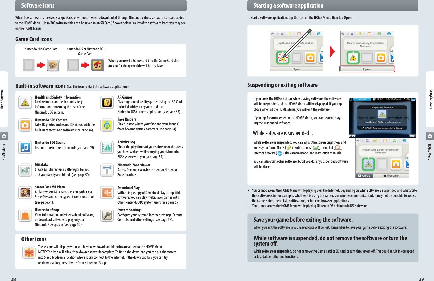 28 29Using SoftwareNintendo 3DS Game Card Nintendo DS or Nintendo DSi Game CardHealth and Safety InformationReview important health and safety information concerning the use of the Nintendo 3DS system.Nintendo 3DS CameraTake 3D photos and record 3D videos with the built-in cameras and software (see page 46).Nintendo 3DS SoundListen to music or record sounds (see page 49).Mii MakerCreate Mii characters as alter egos for you and your family and friends (see page 50).StreetPass Mii PlazaA place where Mii characters can gather via StreetPass and other types of communication (see page 51).Nintendo eShop View information and videos about software, or download software to play on your Nintendo 3DS system (see page 52).AR GamesPlay augmented-reality games using the AR Cards included with your system and the Nintendo 3DS Camera application (see page 53).Face Raiders Play a  game where your face and your friends’ faces become game characters (see page 54).Activity Log Check the play times of your software or the steps you have walked while carrying your Nintendo 3DS system with you (see page 55).Nintendo Zone viewer Access free and exclusive content at Nintendo Zone locations.Download Play With a single copy of Download Play-compatible software, you can play multiplayer games with other Nintendo 3DS system users (see page 57).System Settings Congure your system’s Internet settings, Parental Controls, and other settings (see page 58).  Starting a software applicationTo start a software application, tap the icon on the HOME Menu, then tap Open.Suspending or exiting softwareIf you press the HOME Button while playing software, the software will be suspended and the HOME Menu will be displayed. If you tap Close when at the HOME Menu, you will exit the software.If you tap Resume when at the HOME Menu, you can resume play-ing the suspended software.  While software is suspended...While software is suspended, you can adjust the screen brightness and access your Game Notes ( ), Notications ( ), friend list ( ),Internet browser ( ), the camera mode, and instruction manuals.You can also start other software, but if you do, any suspended software will be closed.•  You cannot access the HOME Menu while playing over the Internet. Depending on what software is suspended and what state that software is in (for example, whether it is using the cameras or wireless communication), it may not be possible to access the Game Notes, friend list, Notications, or Internet browser applications.•  You cannot access the HOME Menu while playing Nintendo DS or Nintendo DSi software.  Save your game before exiting the software.When you exit the software, any unsaved data will be lost. Remember to save your game before exiting the software.  While software is suspended, do not remove the software or turn the   system o.While software is suspended, do not remove the Game Card or SD Card or turn the system o. This could result in corrupted or lost data or other malfunctions.Using Software HOME Menu HOME Menu Software iconsWhen free software is received via SpotPass, or when software is downloaded through Nintendo eShop, software icons are added to the HOME Menu. (Up to 300 software titles can be saved to an SD Card.) Shown below is a list of the software icons you may see on the HOME Menu.Game Card iconsWhen you insert a Game Card into the Game Card slot, an icon for the game title will be displayed.Built-in software icons (Tap the icon to start the software application.) Other iconsThese icons will display when you have new downloadable software added to the HOME Menu. NOTE: The icon will blink if the download was incomplete. To nish the download you can put the system into Sleep Mode in a location where it can connect to the Internet. If the download fails you can try re-downloading the software from Nintendo eShop.