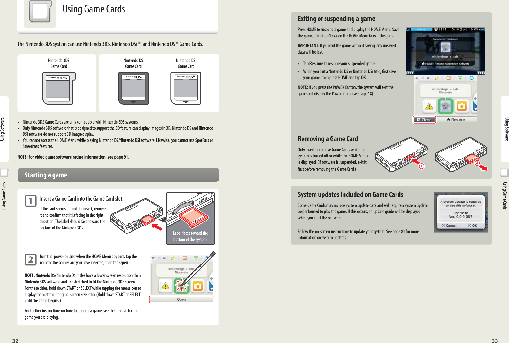 32 33Using Software12Label faces toward the bottom of the system.Using Software  Using Game Cards Exiting or suspending a gamePress HOME to suspend a game and display the HOME Menu. Save the game, then tap Close on the HOME Menu to exit the game.IMPORTANT: If you exit the game without saving, any unsaved data will be lost.• Tap Resume to resume your suspended game.•  When you exit a Nintendo DS or Nintendo DSi title, rst save your game, then press HOME and tap OK.NOTE: If you press the POWER Button, the system will exit the game and display the Power menu (see page 18).  Removing a Game CardOnly insert or remove Game Cards while the system is turned o or while the HOME Menu is displayed. (If software is suspended, exit it rst before removing the Game Card.)  System updates included on Game CardsSome Game Cards may include system update data and will require a system update be performed to play the game. If this occurs, an update guide will be displayed when you start the software.Follow the on-screen instructions to update your system. See page 81 for more information on system updates.  Using Game CardsUsing Game CardsNintendo 3DS Game CardNintendo DS Game CardNintendo DSi Game Card•  Nintendo 3DS Game Cards are only compatible with Nintendo 3DS systems.•  Only Nintendo 3DS software that is designed to support the 3D feature can display images in 3D. Nintendo DS and Nintendo DSi software do not support 3D image display.•  You cannot access the HOME Menu while playing Nintendo DS/Nintendo DSi software. Likewise, you cannot use SpotPass or StreetPass features.NOTE: For video game software rating information, see page 91.  Starting a game1 Insert a Game Card into the Game Card slot.  If the card seems dicult to insert, remove   it and conrm that it is facing in the right   direction. The label should face toward the   bottom of the Nintendo 3DS.2 Turn the  power on and when the HOME Menu appears, tap the   icon for the Game Card you have inserted, then tap Open.NOTE: Nintendo DS/Nintendo DSi titles have a lower screen resolution than Nintendo 3DS software and are stretched to t the Nintendo 3DS screen. For these titles, hold down START or SELECT while tapping the menu icon to display them at their original screen size ratio. (Hold down START or SELECT until the game begins.)For further instructions on how to operate a game, see the manual for the game you are playing.The Nintendo 3DS system can use Nintendo 3DS, Nintendo DSi™, and Nintendo DS™ Game Cards.