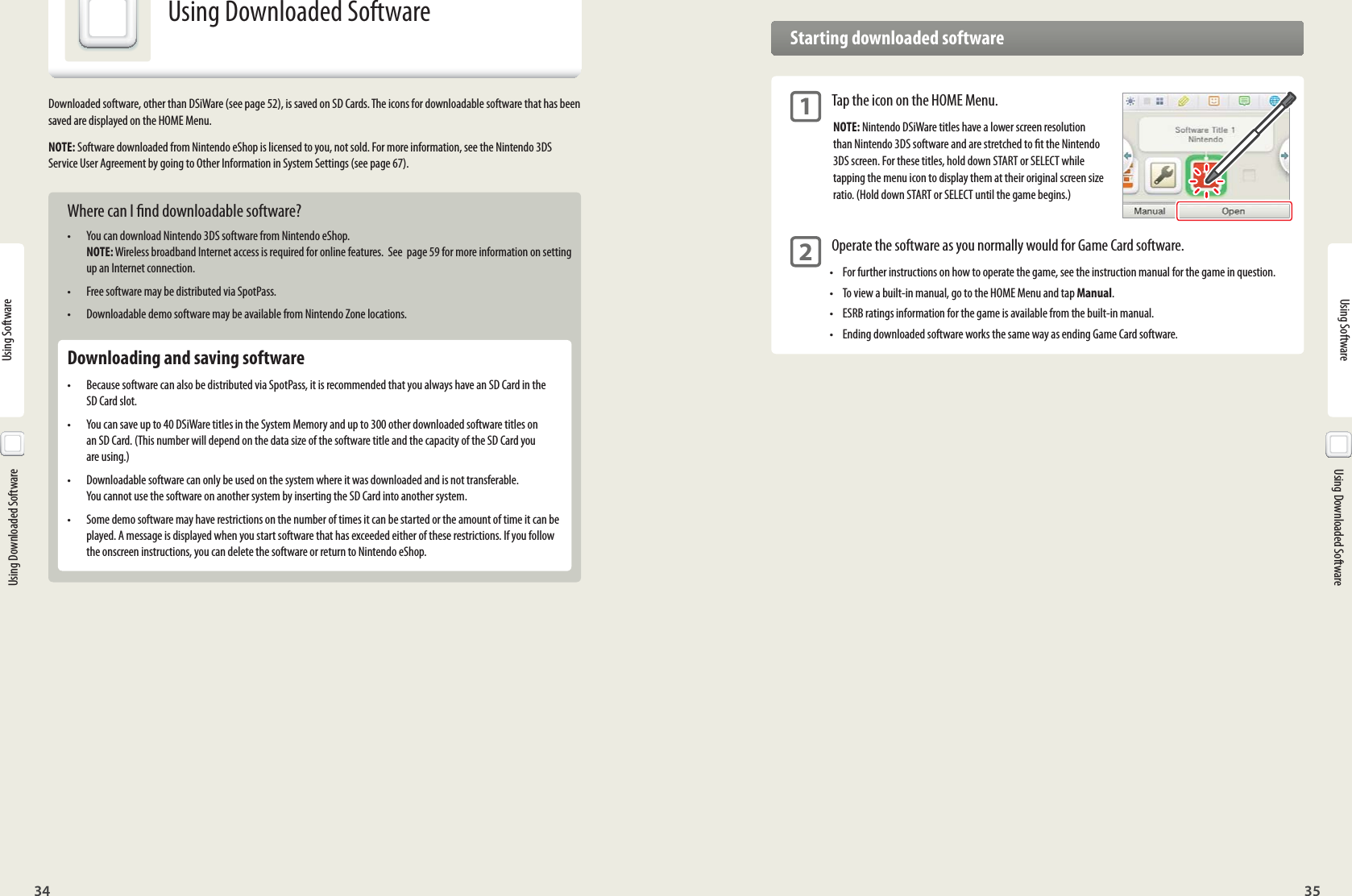 34 35Using SoftwareUsing Software  Using Downloaded Software  Using Downloaded SoftwareUsing Downloaded SoftwareDownloaded software, other than DSiWare (see page 52), is saved on SD Cards. The icons for downloadable software that has been saved are displayed on the HOME Menu.NOTE: Software downloaded from Nintendo eShop is licensed to you, not sold. For more information, see the Nintendo 3DS Service User Agreement by going to Other Information in System Settings (see page 67). Where can I nd downloadable software?•  You can download Nintendo 3DS software from Nintendo eShop. NOTE: Wireless broadband Internet access is required for online features.  See  page 59 for more information on setting up an Internet connection.•  Free software may be distributed via SpotPass.•  Downloadable demo software may be available from Nintendo Zone locations.  Downloading and saving software•  Because software can also be distributed via SpotPass, it is recommended that you always have an SD Card in the SD Card slot.•  You can save up to 40 DSiWare titles in the System Memory and up to 300 other downloaded software titles on an SD Card. (This number will depend on the data size of the software title and the capacity of the SD Card you are using.)•  Downloadable software can only be used on the system where it was downloaded and is not transferable. You cannot use the software on another system by inserting the SD Card into another system.•  Some demo software may have restrictions on the number of times it can be started or the amount of time it can be played. A message is displayed when you start software that has exceeded either of these restrictions. If you follow the onscreen instructions, you can delete the software or return to Nintendo eShop.  Starting downloaded software 1 Tap the icon on the HOME Menu.NOTE: Nintendo DSiWare titles have a lower screen resolution than Nintendo 3DS software and are stretched to t the Nintendo 3DS screen. For these titles, hold down START or SELECT while tapping the menu icon to display them at their original screen size ratio. (Hold down START or SELECT until the game begins.) 2 Operate the software as you normally would for Game Card software.•  For further instructions on how to operate the game, see the instruction manual for the game in question.•  To view a built-in manual, go to the HOME Menu and tap Manual.•  ESRB ratings information for the game is available from the built-in manual.•  Ending downloaded software works the same way as ending Game Card software. 