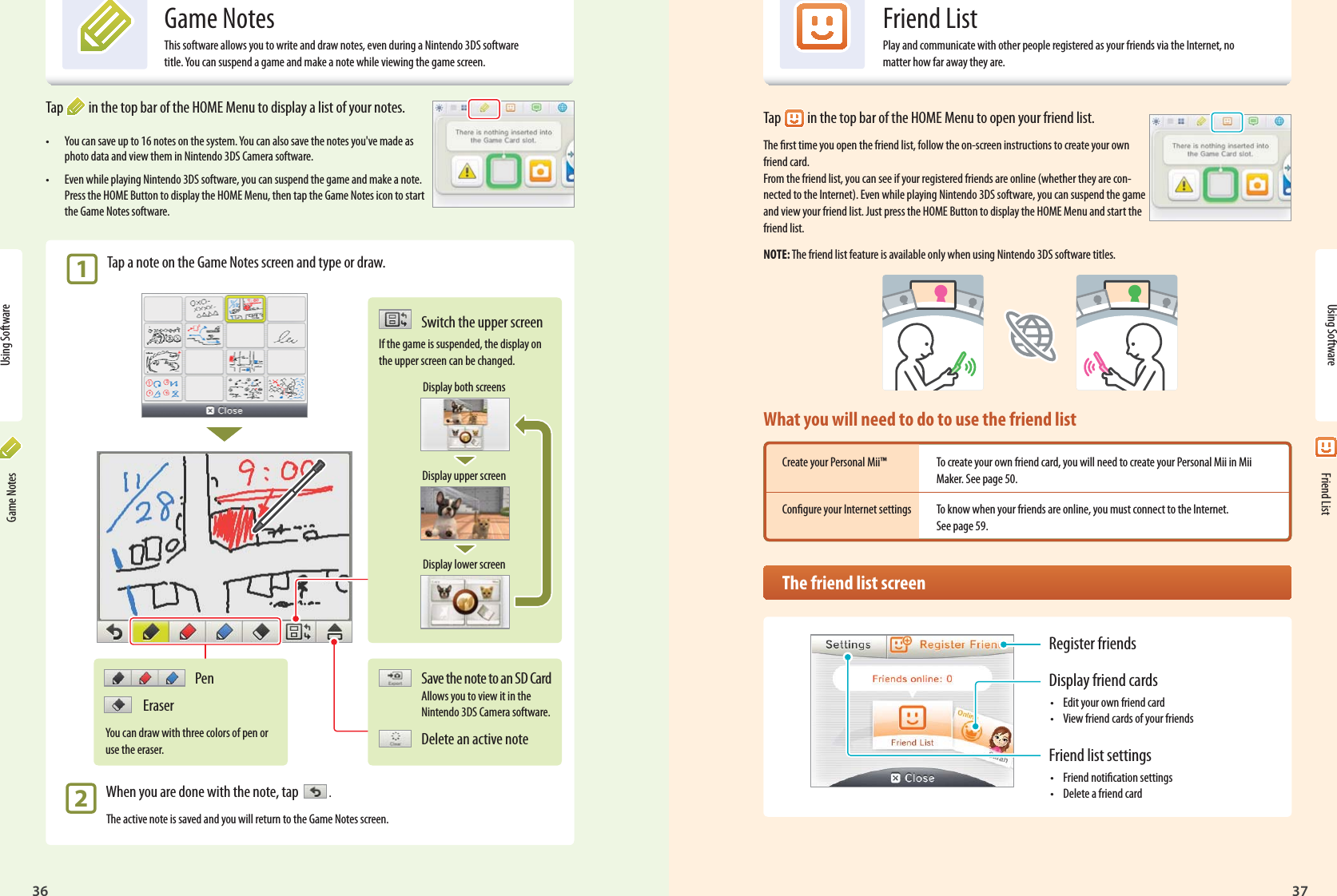 36 37Using SoftwarePen EraserYou can draw with three colors of pen or use the eraser.Register friendsDisplay friend cards•  Edit your own friend card•  View friend cards of your friendsFriend list settings•  Friend notication settings•  Delete a friend cardTap  in the top bar of the HOME Menu to display a list of your notes.•  You can save up to 16 notes on the system. You can also save the notes you&apos;ve made as photo data and view them in Nintendo 3DS Camera software.•  Even while playing Nintendo 3DS software, you can suspend the game and make a note. Press the HOME Button to display the HOME Menu, then tap the Game Notes icon to start the Game Notes software. 1 Tap a note on the Game Notes screen and type or draw. 2  When you are done with the note, tap    .The active note is saved and you will return to the Game Notes screen.Save the note to an SD Card Allows you to view it in the Nintendo 3DS Camera software.Delete an active noteSwitch the upper screenIf the game is suspended, the display on the upper screen can be changed.Display both screensDisplay upper screenDisplay lower screenGame NotesThis software allows you to write and draw notes, even during a Nintendo 3DS software title. You can suspend a game and make a note while viewing the game screen.Using Software Game Notes Friend ListFriend ListPlay and communicate with other people registered as your friends via the Internet, no matter how far away they are.Tap  in the top bar of the HOME Menu to open your friend list.The rst time you open the friend list, follow the on-screen instructions to create your own friend card.From the friend list, you can see if your registered friends are online (whether they are con-nected to the Internet). Even while playing Nintendo 3DS software, you can suspend the game and view your friend list. Just press the HOME Button to display the HOME Menu and start the friend list.NOTE: The friend list feature is available only when using Nintendo 3DS software titles.What you will need to do to use the friend listCreate your Personal Mii™  To create your own friend card, you will need to create your Personal Mii in Mii   Maker. See page 50.Congure your Internet settings  To know when your friends are online, you must connect to the Internet.   See page 59.  The friend list screen