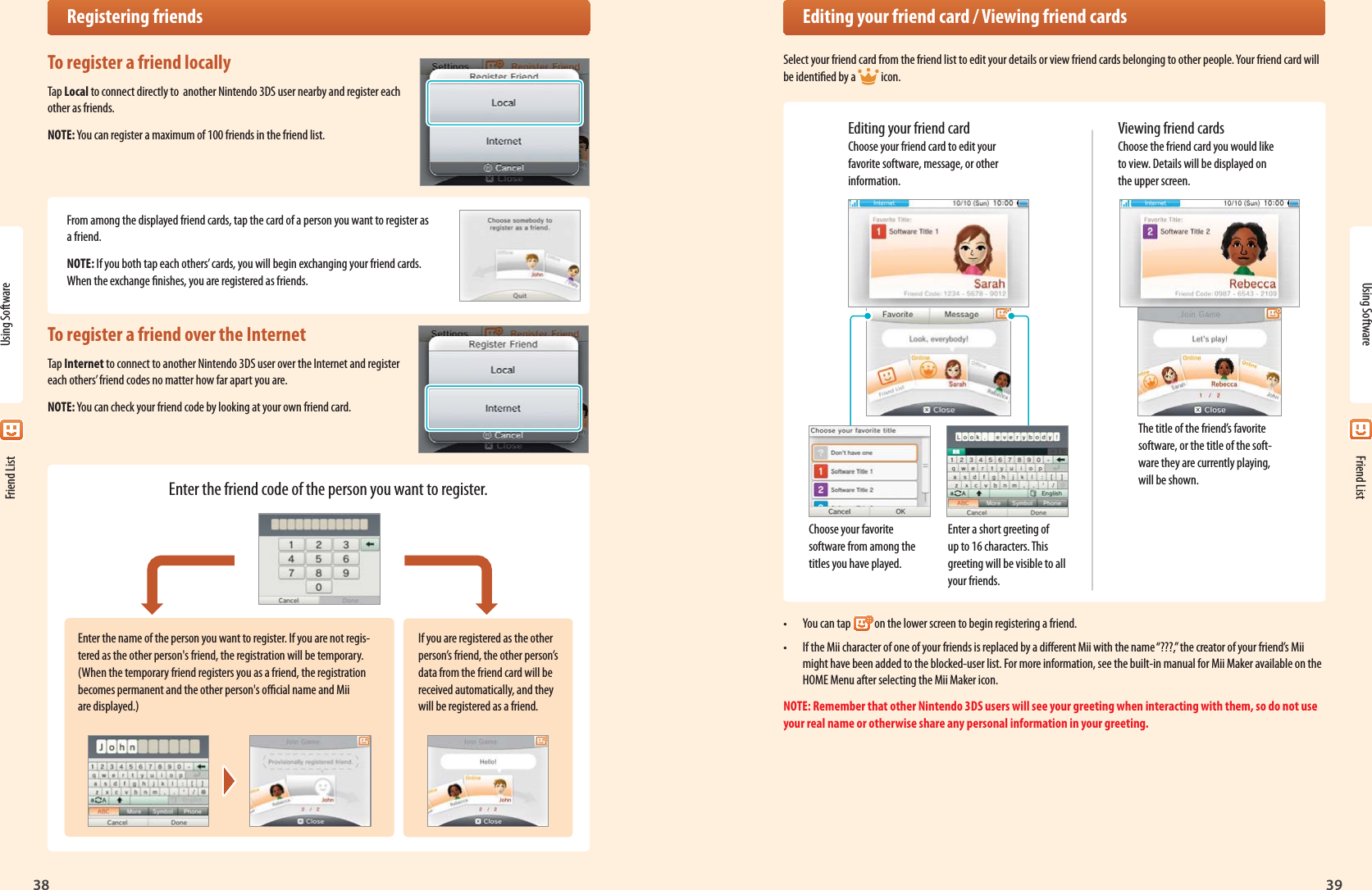 38Using Software39 Friend ListEnter the name of the person you want to register. If you are not regis-tered as the other person&apos;s friend, the registration will be temporary. (When the temporary friend registers you as a friend, the registration becomes permanent and the other person&apos;s ocial name and Mii are displayed.)If you are registered as the other person’s friend, the other person’s data from the friend card will be received automatically, and they will be registered as a friend. Registering friendsTo register a friend locallyTap Local to connect directly to  another Nintendo 3DS user nearby and register each other as friends.NOTE: You can register a maximum of 100 friends in the friend list.From among the displayed friend cards, tap the card of a person you want to register as a friend.NOTE: If you both tap each others’ cards, you will begin exchanging your friend cards. When the exchange nishes, you are registered as friends.To register a friend over the InternetTap Internet to connect to another Nintendo 3DS user over the Internet and register each others’ friend codes no matter how far apart you are.NOTE: You can check your friend code by looking at your own friend card.Enter the friend code of the person you want to register.Using Software Friend List  Editing your friend card / Viewing friend cardsSelect your friend card from the friend list to edit your details or view friend cards belonging to other people. Your friend card will be identied by a  icon.Editing your friend card Choose your friend card to edit your favorite software, message, or other information.Choose your favorite software from among the titles you have played.Enter a short greeting of up to 16 characters. This greeting will be visible to all your friends.The title of the friend’s favorite software, or the title of the soft-ware they are currently playing, will be shown.Viewing friend cards Choose the friend card you would like to view. Details will be displayed on the upper screen.•  You can tap on the lower screen to begin registering a friend.•  If the Mii character of one of your friends is replaced by a dierent Mii with the name “???,” the creator of your friend’s Mii might have been added to the blocked-user list. For more information, see the built-in manual for Mii Maker available on the HOME Menu after selecting the Mii Maker icon.NOTE: Remember that other Nintendo 3DS users will see your greeting when interacting with them, so do not use your real name or otherwise share any personal information in your greeting.