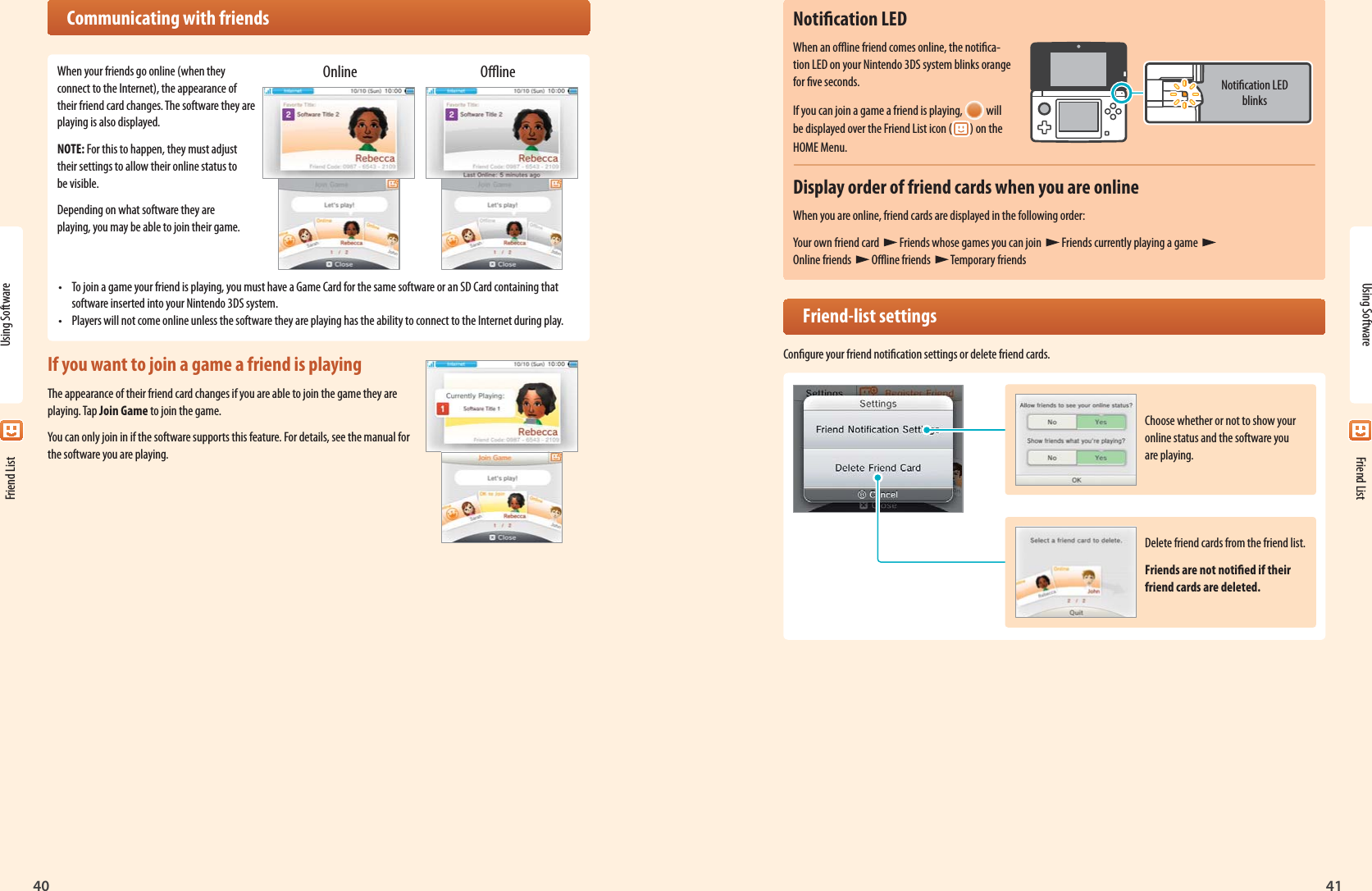 40Using Software41Choose whether or not to show your online status and the software you are playing.Notication LED blinksDelete friend cards from the friend list.Friends are not notied if their friend cards are deleted.Online OineUsing Software Friend List Friend ListNotication LEDWhen an oine friend comes online, the notica-tion LED on your Nintendo 3DS system blinks orange for ve seconds.If you can join a game a friend is playing,   will be displayed over the Friend List icon ( ) on the HOME Menu.Display order of friend cards when you are onlineWhen you are online, friend cards are displayed in the following order:Your own friend card   Friends whose games you can join  Friends currently playing a game   Online friends   Oine friends  Temporary friends Friend-list settingsCongure your friend notication settings or delete friend cards.  Communicating with friendsWhen your friends go online (when they connect to the Internet), the appearance of their friend card changes. The software they are playing is also displayed.NOTE: For this to happen, they must adjust their settings to allow their online status to be visible.Depending on what software they are playing, you may be able to join their game.•  To join a game your friend is playing, you must have a Game Card for the same software or an SD Card containing that software inserted into your Nintendo 3DS system.•  Players will not come online unless the software they are playing has the ability to connect to the Internet during play.If you want to join a game a friend is playingThe appearance of their friend card changes if you are able to join the game they are playing. Tap Join Game to join the game.You can only join in if the software supports this feature. For details, see the manual for the software you are playing.