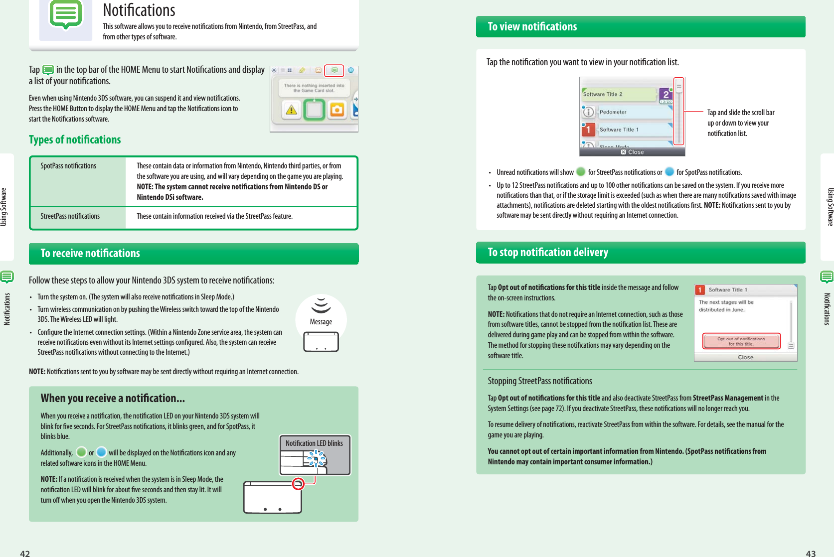 42Using Software43Using Software Notications NoticationsTap  in the top bar of the HOME Menu to start Notications and display a list of your notications.Even when using Nintendo 3DS software, you can suspend it and view notications. Press the HOME Button to display the HOME Menu and tap the Notications icon to start the Notications software.Types of noticationsSpotPass notications  These contain data or information from Nintendo, Nintendo third parties, or from   the software you are using, and will vary depending on the game you are playing.  NOTE: The system cannot receive notications from Nintendo DS or  Nintendo DSi software.StreetPass notications  These contain information received via the StreetPass feature.   To receive noticationsFollow these steps to allow your Nintendo 3DS system to receive notications:•  Turn the system on. (The system will also receive notications in Sleep Mode.)•  Turn wireless communication on by pushing the Wireless switch toward the top of the Nintendo 3DS. The Wireless LED will light.•  Congure the Internet connection settings. (Within a Nintendo Zone service area, the system can receive notications even without its Internet settings congured. Also, the system can receive StreetPass notications without connecting to the Internet.)NOTE: Notications sent to you by software may be sent directly without requiring an Internet connection.  When you receive a notication...When you receive a notication, the notication LED on your Nintendo 3DS system will blink for ve seconds. For StreetPass notications, it blinks green, and for SpotPass, it blinks blue.Additionally,  or will be displayed on the Notications icon and any related software icons in the HOME Menu.NOTE: If a notication is received when the system is in Sleep Mode, the notication LED will blink for about ve seconds and then stay lit. It will turn o when you open the Nintendo 3DS system.Notication LED blinksNoticationsThis software allows you to receive notications from Nintendo, from StreetPass, and from other types of software.  To view notications  Tap the notication you want to view in your notication list.•  Unread notications will show  for StreetPass notications or  for SpotPass notications.•  Up to 12 StreetPass notications and up to 100 other notications can be saved on the system. If you receive more notications than that, or if the storage limit is exceeded (such as when there are many notications saved with image attachments), notications are deleted starting with the oldest notications rst. NOTE: Notications sent to you by software may be sent directly without requiring an Internet connection.  To stop notication deliveryTap Opt out of notications for this title inside the message and follow the on-screen instructions.NOTE: Notications that do not require an Internet connection, such as those from software titles, cannot be stopped from the notication list. These are delivered during game play and can be stopped from within the software. The method for stopping these notications may vary depending on the software title.Stopping StreetPass noticationsTap Opt out of notications for this title and also deactivate StreetPass from StreetPass Management in the System Settings (see page 72). If you deactivate StreetPass, these notications will no longer reach you.To resume delivery of notications, reactivate StreetPass from within the software. For details, see the manual for the game you are playing.You cannot opt out of certain important information from Nintendo. (SpotPass notications from Nintendo may contain important consumer information.)Tap and slide the scroll bar up or down to view your notication list.