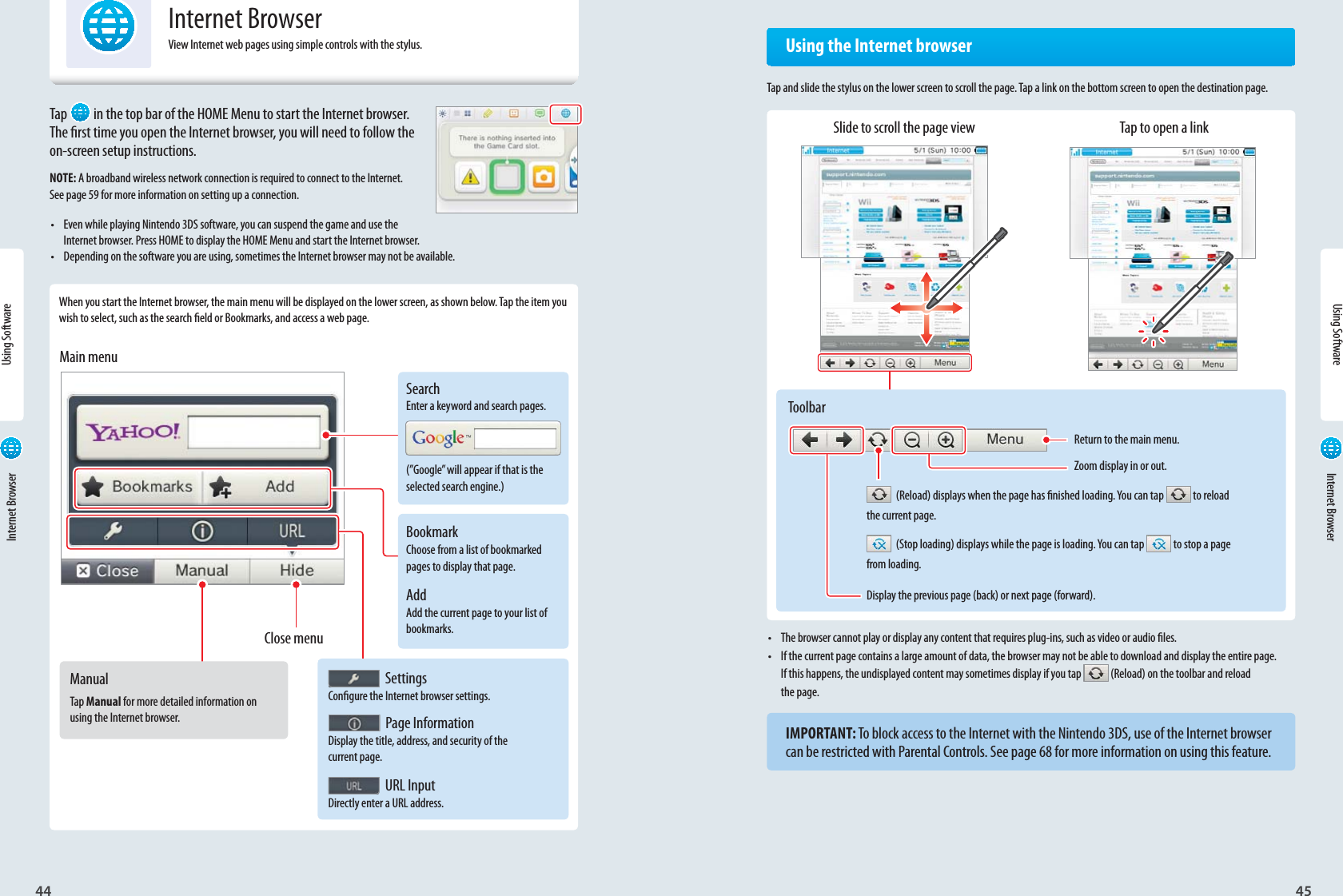 44Using Software45SearchEnter a keyword and search pages.(”Google” will appear if that is the selected search engine.)BookmarkChoose from a list of bookmarked pages to display that page.AddAdd the current page to your list of bookmarks.Return to the main menu.Zoom display in or out. SettingsCongure the Internet browser settings. Page InformationDisplay the title, address, and security of the current page. URL InputDirectly enter a URL address.Close menuMain menuManualTap Manual for more detailed information on using the Internet browser.ToolbarUsing Software Internet Browser Internet BrowserInternet BrowserView Internet web pages using simple controls with the stylus.Tap  in the top bar of the HOME Menu to start the Internet browser. The rst time you open the Internet browser, you will need to follow the on-screen setup instructions.NOTE: A broadband wireless network connection is required to connect to the Internet. See page 59 for more information on setting up a connection.•  Even while playing Nintendo 3DS software, you can suspend the game and use the Internet browser. Press HOME to display the HOME Menu and start the Internet browser.•  Depending on the software you are using, sometimes the Internet browser may not be available. When you start the Internet browser, the main menu will be displayed on the lower screen, as shown below. Tap the item you wish to select, such as the search eld or Bookmarks, and access a web page.•  The browser cannot play or display any content that requires plug-ins, such as video or audio les.•  If the current page contains a large amount of data, the browser may not be able to download and display the entire page. If this happens, the undisplayed content may sometimes display if you tap   (Reload) on the toolbar and reloadthe page.IMPORTANT: To block access to the Internet with the Nintendo 3DS, use of the Internet browser can be restricted with Parental Controls. See page 68 for more information on using this feature.  Using the Internet browserTap and slide the stylus on the lower screen to scroll the page. Tap a link on the bottom screen to open the destination page.Slide to scroll the page view Tap to open a link  (Reload) displays when the page has nished loading. You can tap  to reloadthe current page.  (Stop loading) displays while the page is loading. You can tap   to stop a pagefrom loading.Display the previous page (back) or next page (forward).