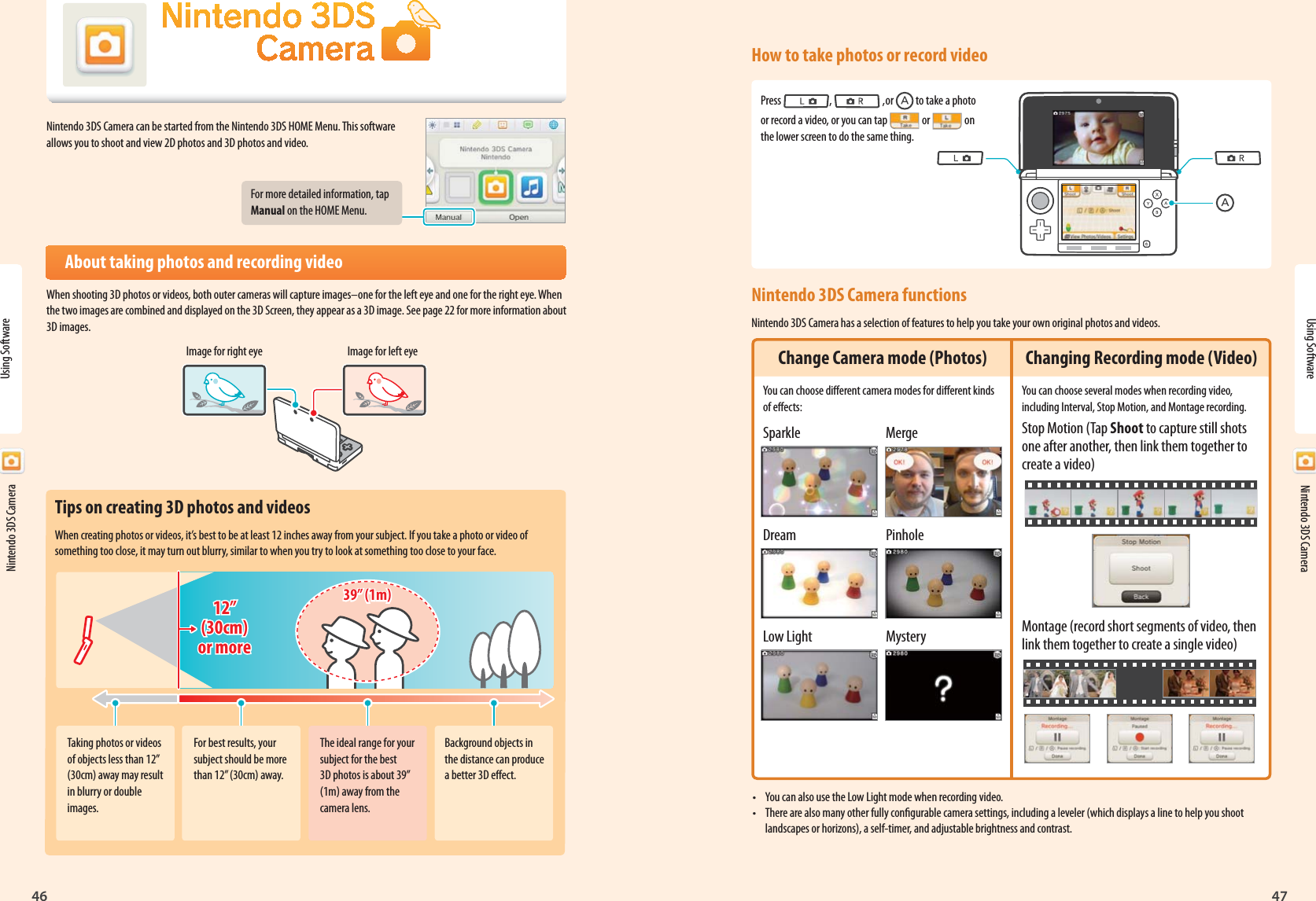 Nintendo 3DS Camera46Using Software4712”(30cm)or more12”(30cm)or more39” (1m)39” (1m)  Nintendo 3DS CameraNintendo 3DS Camera can be started from the Nintendo 3DS HOME Menu. This software allows you to shoot and view 2D photos and 3D photos and video.For more detailed information, tap Manual on the HOME Menu.About taking photos and recording videoWhen shooting 3D photos or videos, both outer cameras will capture images–one for the left eye and one for the right eye. When the two images are combined and displayed on the 3D Screen, they appear as a 3D image. See page 22 for more information about 3D images.Image for right eye Image for left eyeUsing Software  Nintendo 3DS CameraTips on creating 3D photos and videosWhen creating photos or videos, it’s best to be at least 12 inches away from your subject. If you take a photo or video of something too close, it may turn out blurry, similar to when you try to look at something too close to your face.Taking photos or videos of objects less than 12” (30cm) away may result in blurry or double images.For best results, your subject should be more than 12” (30cm) away.The ideal range for your subject for the best 3D photos is about 39” (1m) away from the camera lens.Background objects in the distance can produce a better 3D eect.How to take photos or record videoPress  ,   ,or   to take a photo or record a video, or you can tap   or   on the lower screen to do the same thing.Nintendo 3DS Camera functionsNintendo 3DS Camera has a selection of features to help you take your own original photos and videos.•  You can also use the Low Light mode when recording video.•  There are also many other fully congurable camera settings, including a leveler (which displays a line to help you shoot landscapes or horizons), a self-timer, and adjustable brightness and contrast.Change Camera mode (Photos)You can choose dierent camera modes for dierent kinds of eects:Sparkle MergeDream PinholeLow Light  MysteryChanging Recording mode (Video)You can choose several modes when recording video, including Interval, Stop Motion, and Montage recording.Stop Motion (Tap Shoot to capture still shots one after another, then link them together to create a video)Montage (record short segments of video, then link them together to create a single video)