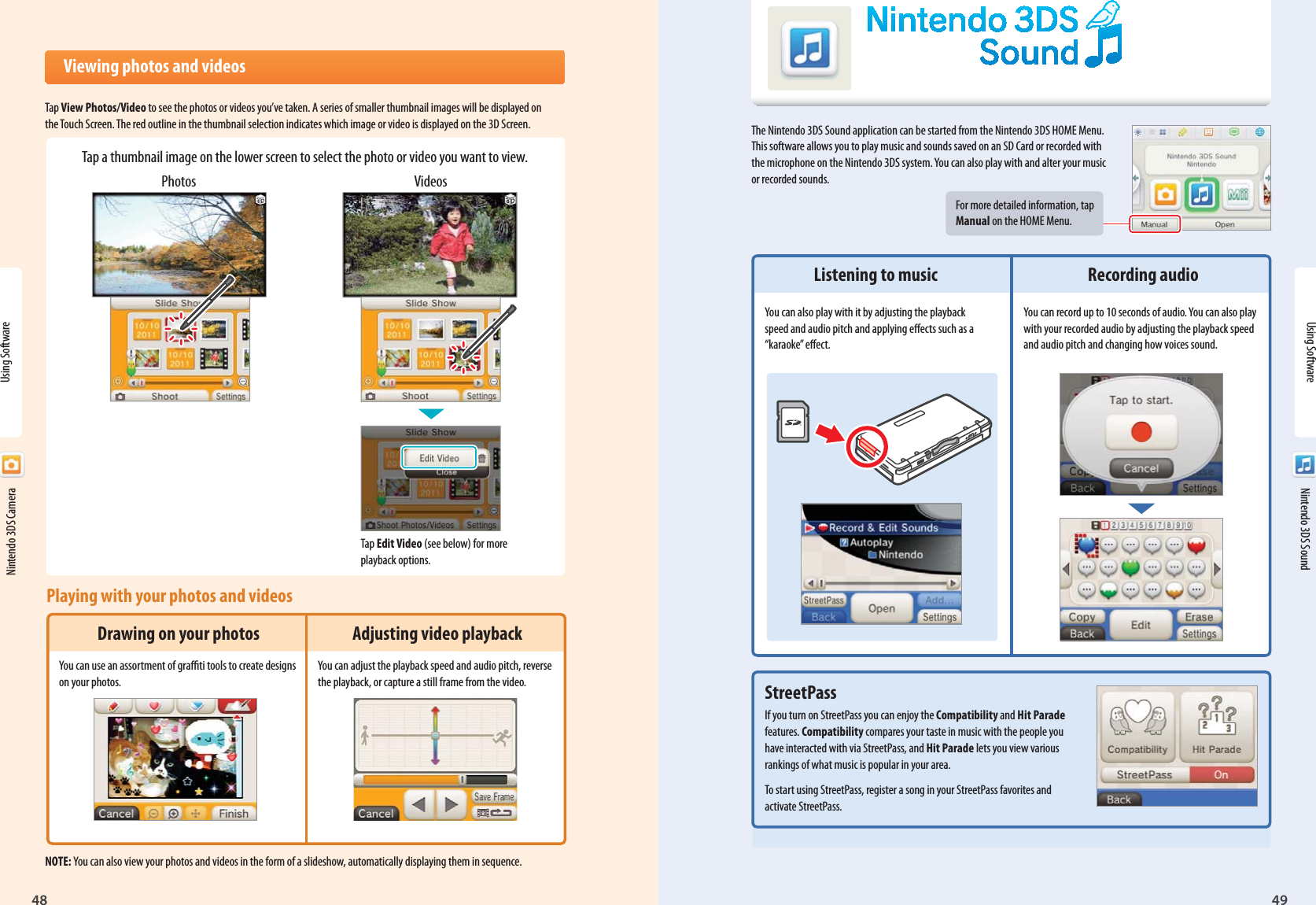48 49Using SoftwareNintendo 3DS SoundPhotos VideosTap Edit Video (see below) for more playback options.  Viewing photos and videosTap View Photos/Video to see the photos or videos you’ve taken. A series of smaller thumbnail images will be displayed on the Touch Screen. The red outline in the thumbnail selection indicates which image or video is displayed on the 3D Screen.NOTE: You can also view your photos and videos in the form of a slideshow, automatically displaying them in sequence.Tap a thumbnail image on the lower screen to select the photo or video you want to view.  Nintendo 3DS SoundThe Nintendo 3DS Sound application can be started from the Nintendo 3DS HOME Menu. This software allows you to play music and sounds saved on an SD Card or recorded with the microphone on the Nintendo 3DS system. You can also play with and alter your music or recorded sounds.For more detailed information, tap Manual on the HOME Menu.Using Software  Nintendo 3DS CameraPlaying with your photos and videosDrawing on your photosYou can use an assortment of grati tools to create designs on your photos.Adjusting video playbackYou can adjust the playback speed and audio pitch, reverse the playback, or capture a still frame from the video.Listening to musicYou can also play with it by adjusting the playback speed and audio pitch and applying eects such as a “karaoke” eect.StreetPassIf you turn on StreetPass you can enjoy the Compatibility and Hit Parade features. Compatibility compares your taste in music with the people you have interacted with via StreetPass, and Hit Parade lets you view various rankings of what music is popular in your area.To start using StreetPass, register a song in your StreetPass favorites and activate StreetPass.Recording audioYou can record up to 10 seconds of audio. You can also play with your recorded audio by adjusting the playback speed and audio pitch and changing how voices sound.