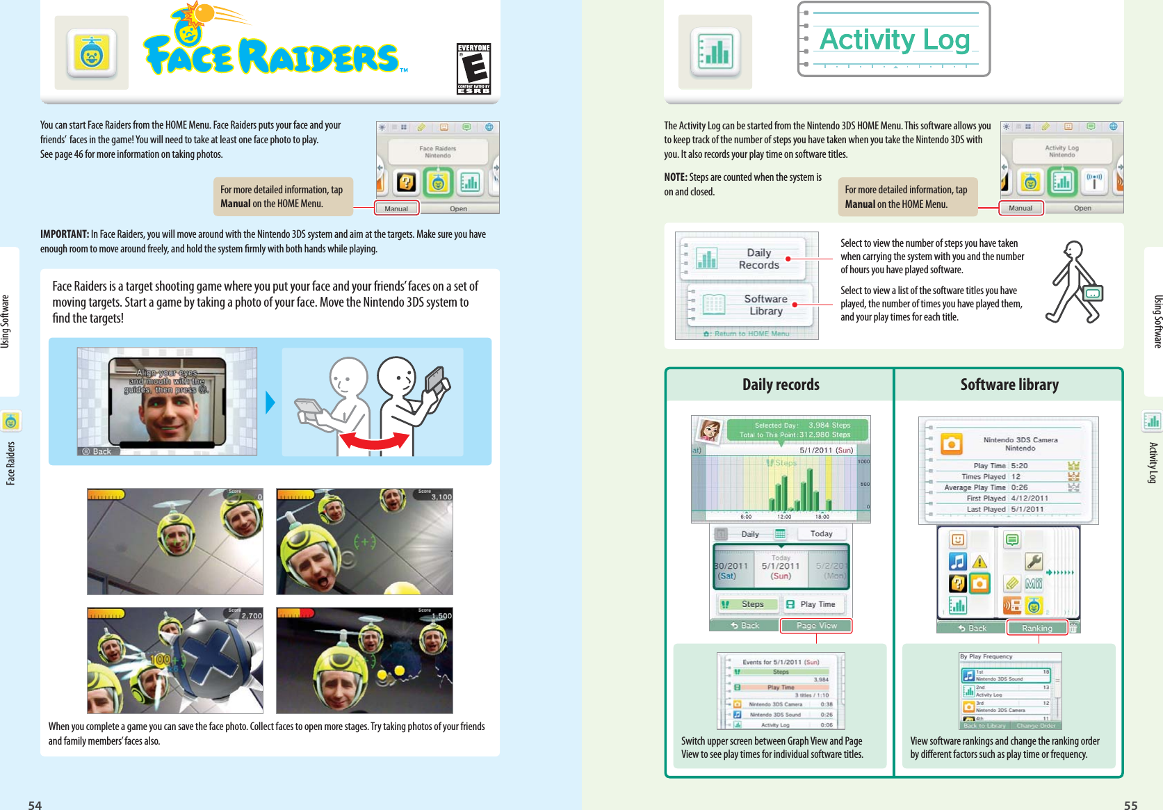 54Using Software55Face Raiders Activity LogFor more detailed information, tap Manual on the HOME Menu.For more detailed information, tap Manual on the HOME Menu.View software rankings and change the ranking order by dierent factors such as play time or frequency.Switch upper screen between Graph View and Page View to see play times for individual software titles.Using Software Face Raiders Activity LogYou can start Face Raiders from the HOME Menu. Face Raiders puts your face and your friends’  faces in the game! You will need to take at least one face photo to play. See page 46 for more information on taking photos.IMPORTANT: In Face Raiders, you will move around with the Nintendo 3DS system and aim at the targets. Make sure you have enough room to move around freely, and hold the system rmly with both hands while playing.Face Raiders is a target shooting game where you put your face and your friends’ faces on a set of moving targets. Start a game by taking a photo of your face. Move the Nintendo 3DS system to nd the targets!When you complete a game you can save the face photo. Collect faces to open more stages. Try taking photos of your friends and family members’ faces also.The Activity Log can be started from the Nintendo 3DS HOME Menu. This software allows you to keep track of the number of steps you have taken when you take the Nintendo 3DS with you. It also records your play time on software titles.NOTE: Steps are counted when the system is on and closed.Select to view the number of steps you have taken when carrying the system with you and the number of hours you have played software.Select to view a list of the software titles you have played, the number of times you have played them, and your play times for each title.Daily records Software library