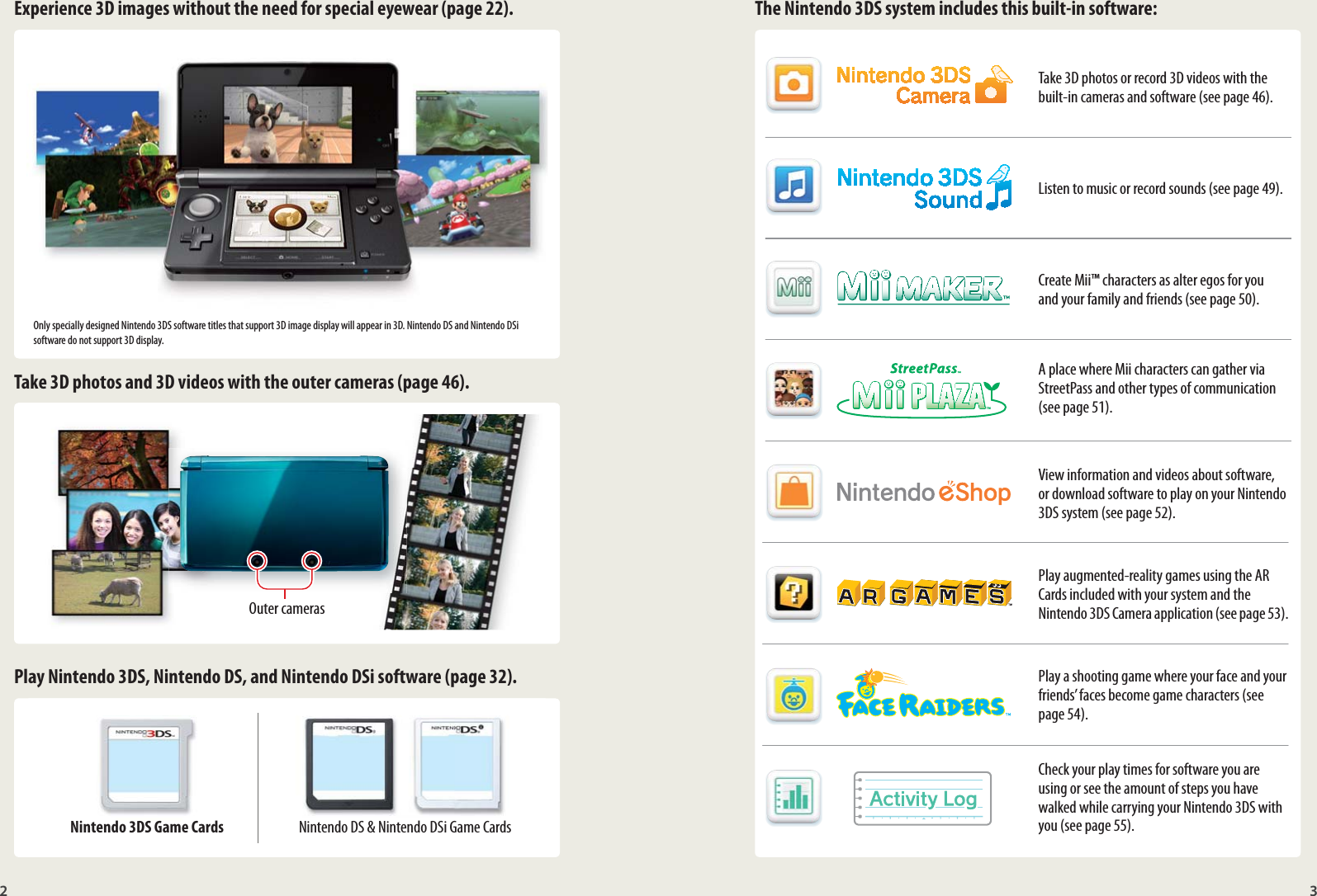 2 3Experience 3D images without the need for special eyewear (page 22). The Nintendo 3DS system includes this built-in software:Take 3D photos and 3D videos with the outer cameras (page 46).Play Nintendo 3DS, Nintendo DS, and Nintendo DSi software (page 32).Nintendo 3DS Game Cards Nintendo DS &amp; Nintendo DSi Game CardsTake 3D photos or record 3D videos with the built-in cameras and software (see page 46).Listen to music or record sounds (see page 49).Create Mii™ characters as alter egos for you  and your family and friends (see page 50).A place where Mii characters can gather via StreetPass and other types of communication (see page 51).View information and videos about software, or download software to play on your Nintendo 3DS system (see page 52).Play augmented-reality games using the AR Cards included with your system and the Nintendo 3DS Camera application (see page 53).Play a shooting game where your face and your friends’ faces become game characters (see page 54).Check your play times for software you are using or see the amount of steps you have walked while carrying your Nintendo 3DS with you (see page 55).Outer camerasOnly specially designed Nintendo 3DS software titles that support 3D image display will appear in 3D. Nintendo DS and Nintendo DSi software do not support 3D display.