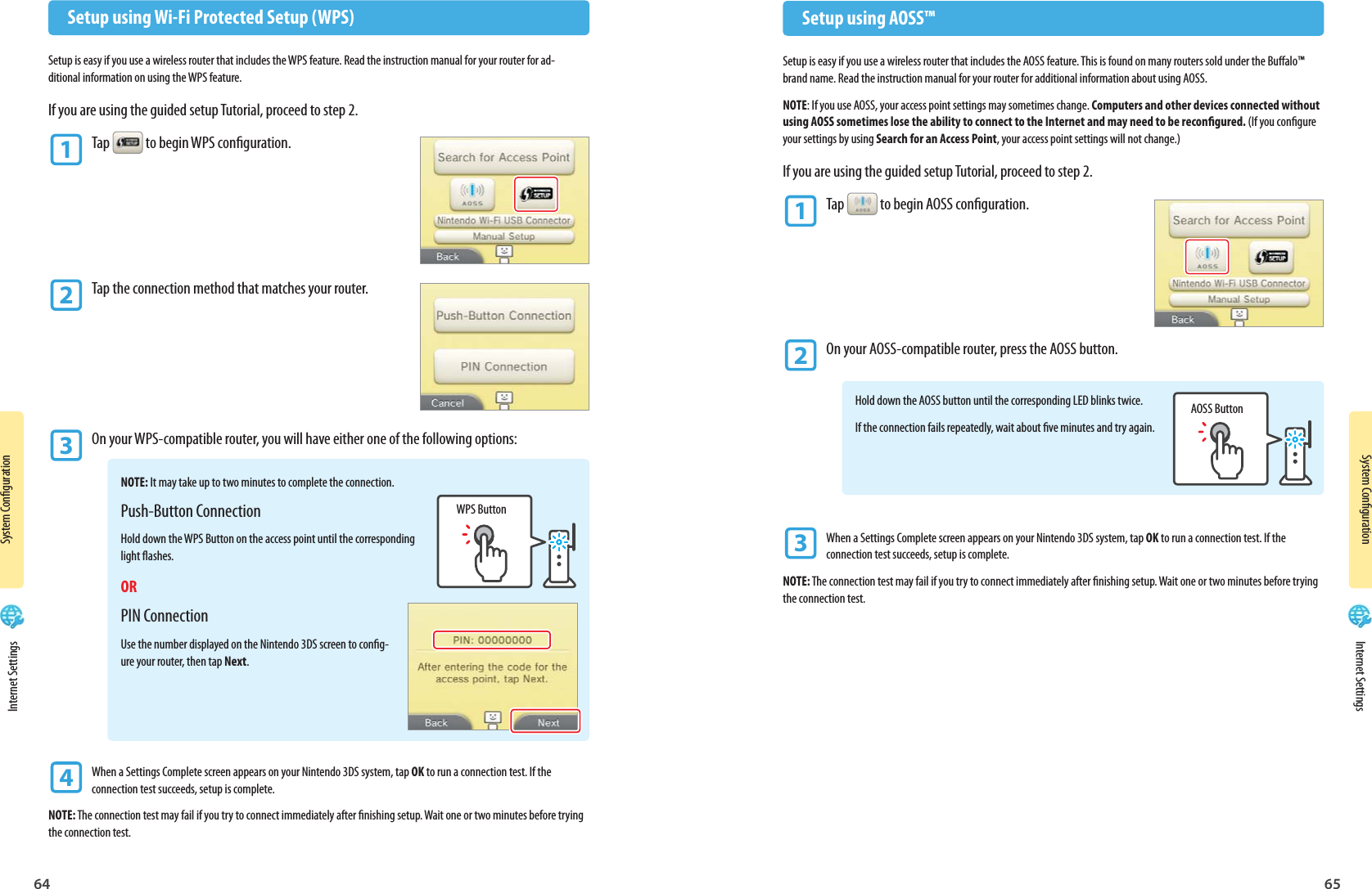 64 65System CongurationSystem CongurationAOSS ButtonWPS Button  Setup using AOSS™Setup is easy if you use a wireless router that includes the AOSS feature. This is found on many routers sold under the Bualo™ brand name. Read the instruction manual for your router for additional information about using AOSS.NOTE: If you use AOSS, your access point settings may sometimes change. Computers and other devices connected without using AOSS sometimes lose the ability to connect to the Internet and may need to be recongured. (If you congure your settings by using Search for an Access Point, your access point settings will not change.)If you are using the guided setup Tutorial, proceed to step 2.1 Tap  to begin AOSS conguration.2 On your AOSS-compatible router, press the AOSS button.Hold down the AOSS button until the corresponding LED blinks twice.If the connection fails repeatedly, wait about ve minutes and try again.3 When a Settings Complete screen appears on your Nintendo 3DS system, tap OK to run a connection test. If the  connection test succeeds, setup is complete.NOTE: The connection test may fail if you try to connect immediately after nishing setup. Wait one or two minutes before trying the connection test.  Setup using Wi-Fi Protected Setup (WPS)Setup is easy if you use a wireless router that includes the WPS feature. Read the instruction manual for your router for ad-ditional information on using the WPS feature.If you are using the guided setup Tutorial, proceed to step 2.1 Tap  to begin WPS conguration.2 Tap the connection method that matches your router.3 On your WPS-compatible router, you will have either one of the following options:NOTE: It may take up to two minutes to complete the connection.Push-Button ConnectionHold down the WPS Button on the access point until the corresponding light ashes.ORPIN ConnectionUse the number displayed on the Nintendo 3DS screen to cong-ure your router, then tap Next.4 When a Settings Complete screen appears on your Nintendo 3DS system, tap OK to run a connection test. If the  connection test succeeds, setup is complete.NOTE: The connection test may fail if you try to connect immediately after nishing setup. Wait one or two minutes before trying the connection test. Internet Settings Internet Settings