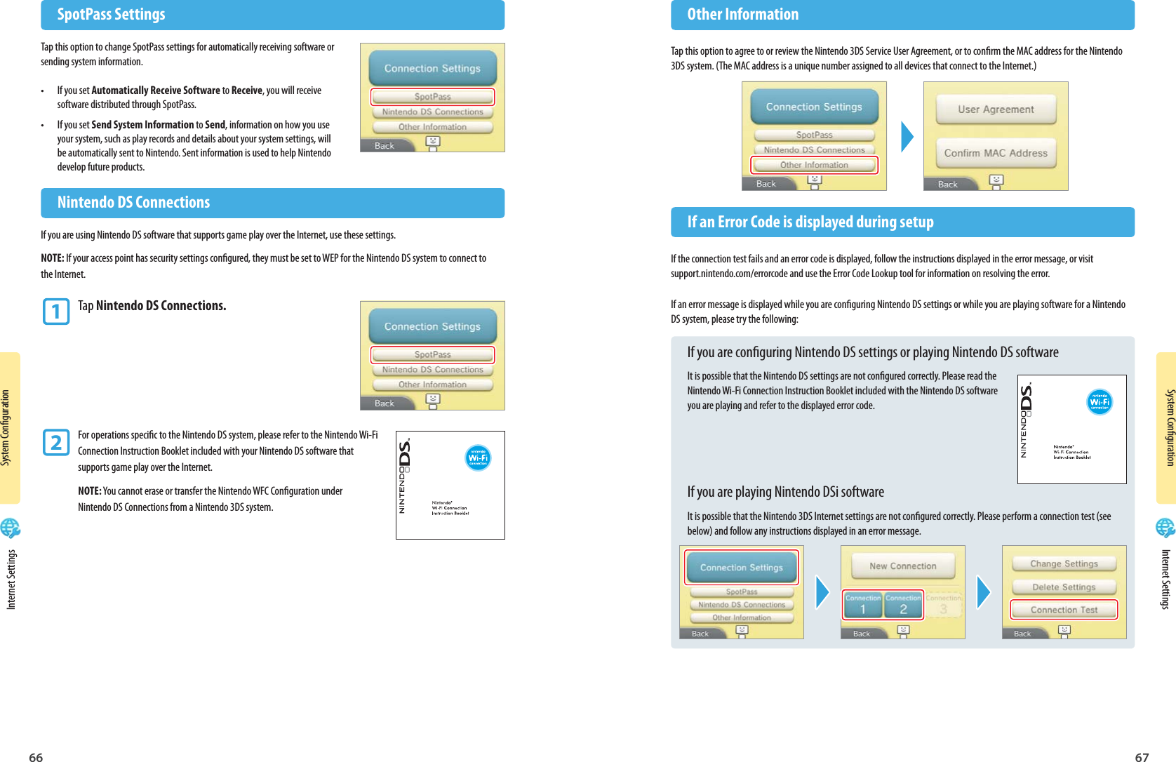 66 67System CongurationSystem Conguration  Nintendo DS ConnectionsIf you are using Nintendo DS software that supports game play over the Internet, use these settings.NOTE: If your access point has security settings congured, they must be set to WEP for the Nintendo DS system to connect to the Internet.1 Tap Nintendo DS Connections.2 For operations specic to the Nintendo DS system, please refer to the Nintendo Wi-Fi  Connection Instruction Booklet included with your Nintendo DS software that   supports game play over the Internet. NOTE: You cannot erase or transfer the Nintendo WFC Conguration under  Nintendo DS Connections from a Nintendo 3DS system. SpotPass SettingsTap this option to change SpotPass settings for automatically receiving software or sending system information.•  If you set Automatically Receive Software to Receive, you will receive software distributed through SpotPass.•  If you set Send System Information to Send, information on how you use your system, such as play records and details about your system settings, will be automatically sent to Nintendo. Sent information is used to help Nintendo develop future products. Other InformationTap this option to agree to or review the Nintendo 3DS Service User Agreement, or to conrm the MAC address for the Nintendo 3DS system. (The MAC address is a unique number assigned to all devices that connect to the Internet.)  If an Error Code is displayed during setupIf the connection test fails and an error code is displayed, follow the instructions displayed in the error message, or visit support.nintendo.com/errorcode and use the Error Code Lookup tool for information on resolving the error.If an error message is displayed while you are conguring Nintendo DS settings or while you are playing software for a Nintendo DS system, please try the following:If you are conguring Nintendo DS settings or playing Nintendo DS softwareIt is possible that the Nintendo DS settings are not congured correctly. Please read the Nintendo Wi-Fi Connection Instruction Booklet included with the Nintendo DS software you are playing and refer to the displayed error code.If you are playing Nintendo DSi softwareIt is possible that the Nintendo 3DS Internet settings are not congured correctly. Please perform a connection test (see below) and follow any instructions displayed in an error message. Internet Settings Internet Settings