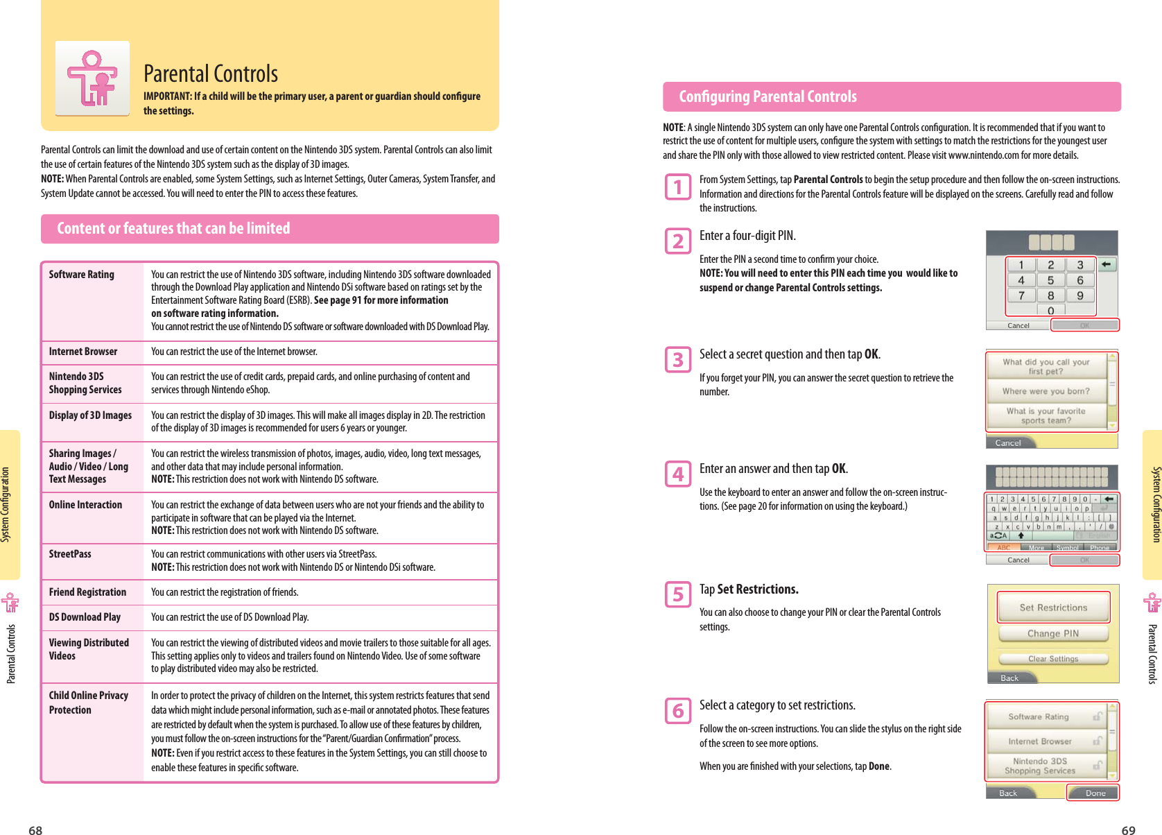68 69System CongurationSystem CongurationParental Controls can limit the download and use of certain content on the Nintendo 3DS system. Parental Controls can also limit the use of certain features of the Nintendo 3DS system such as the display of 3D images.NOTE: When Parental Controls are enabled, some System Settings, such as Internet Settings, Outer Cameras, System Transfer, and System Update cannot be accessed. You will need to enter the PIN to access these features.  Content or features that can be limited  Conguring Parental ControlsNOTE: A single Nintendo 3DS system can only have one Parental Controls conguration. It is recommended that if you want to restrict the use of content for multiple users, congure the system with settings to match the restrictions for the youngest user and share the PIN only with those allowed to view restricted content. Please visit www.nintendo.com for more details.1 From System Settings, tap Parental Controls to begin the setup procedure and then follow the on-screen instructions.  Information and directions for the Parental Controls feature will be displayed on the screens. Carefully read and follow  the instructions.2 Enter a four-digit PIN.Enter the PIN a second time to conrm your choice. NOTE: You will need to enter this PIN each time you  would like to suspend or change Parental Controls settings.3 Select a secret question and then tap OK.If you forget your PIN, you can answer the secret question to retrieve the number.4 Enter an answer and then tap OK.Use the keyboard to enter an answer and follow the on-screen instruc-tions. (See page 20 for information on using the keyboard.)5 Tap Set Restrictions.You can also choose to change your PIN or clear the Parental Controls settings.6 Select a category to set restrictions.Follow the on-screen instructions. You can slide the stylus on the right side of the screen to see more options.When you are nished with your selections, tap Done.Software Rating  You can restrict the use of Nintendo 3DS software, including Nintendo 3DS software downloaded  through the Download Play application and Nintendo DSi software based on ratings set by the   Entertainment Software Rating Board (ESRB). See page 91 for more information  on software rating information.  You cannot restrict the use of Nintendo DS software or software downloaded with DS Download Play.Internet Browser  You can restrict the use of the Internet browser.Nintendo 3DS   You can restrict the use of credit cards, prepaid cards, and online purchasing of content andShopping Services  services through Nintendo eShop.Display of 3D Images  You can restrict the display of 3D images. This will make all images display in 2D. The restriction  of the display of 3D images is recommended for users 6 years or younger.Sharing Images /  You can restrict the wireless transmission of photos, images, audio, video, long text messages,Audio / Video / Long  and other data that may include personal information.Text Messages NOTE: This restriction does not work with Nintendo DS software.Online Interaction  You can restrict the exchange of data between users who are not your friends and the ability to  participate in software that can be played via the Internet.  NOTE: This restriction does not work with Nintendo DS software.StreetPass  You can restrict communications with other users via StreetPass. NOTE: This restriction does not work with Nintendo DS or Nintendo DSi software.Friend Registration  You can restrict the registration of friends.DS Download Play  You can restrict the use of DS Download Play.Viewing Distributed  You can restrict the viewing of distributed videos and movie trailers to those suitable for all ages.Videos  This setting applies only to videos and trailers found on Nintendo Video. Use of some software  to play distributed video may also be restricted.Child Online Privacy  In order to protect the privacy of children on the Internet, this system restricts features that sendProtection  data which might include personal information, such as e-mail or annotated photos. These features  are restricted by default when the system is purchased. To allow use of these features by children,   you must follow the on-screen instructions for the “Parent/Guardian Conrmation” process.  NOTE: Even if you restrict access to these features in the System Settings, you can still choose to  enable these features in specic software. Parental Controls Parental ControlsParental ControlsIMPORTANT: If a child will be the primary user, a parent or guardian should congure the settings.