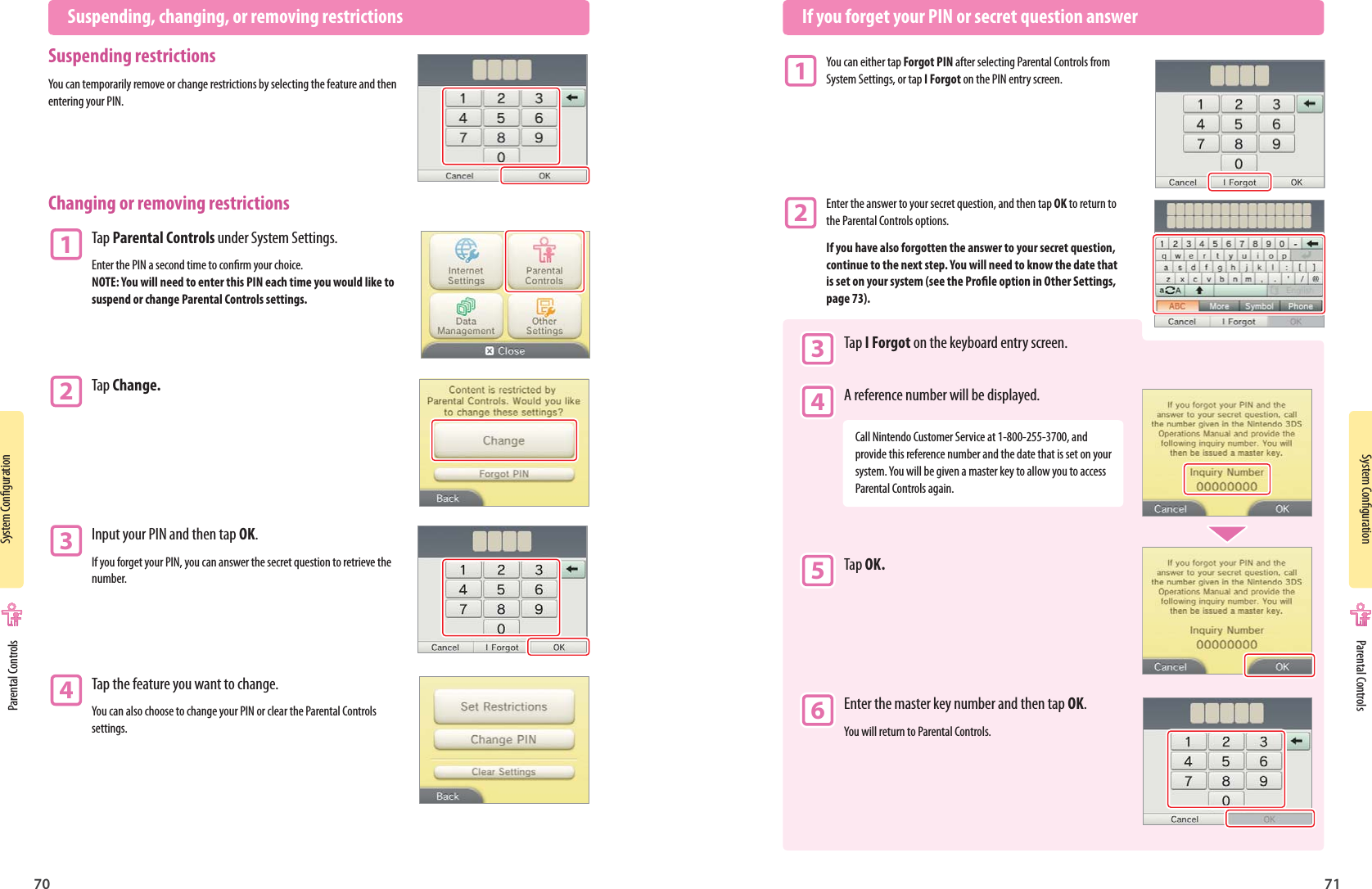 System Conguration70System Conguration71  Suspending, changing, or removing restrictionsSuspending restrictionsYou can temporarily remove or change restrictions by selecting the feature and then entering your PIN.Changing or removing restrictions1 Tap Parental Controls under System Settings.Enter the PIN a second time to conrm your choice. NOTE: You will need to enter this PIN each time you would like to suspend or change Parental Controls settings.2 Tap Change.3 Input your PIN and then tap OK.If you forget your PIN, you can answer the secret question to retrieve the number.4 Tap the feature you want to change.You can also choose to change your PIN or clear the Parental Controls settings.  If you forget your PIN or secret question answer1 You can either tap Forgot PIN after selecting Parental Controls from  System Settings, or tap I Forgot on the PIN entry screen.2 Enter the answer to your secret question, and then tap OK to return to  the Parental Controls options.If you have also forgotten the answer to your secret question, continue to the next step. You will need to know the date that is set on your system (see the Prole option in Other Settings, page 73). 3 Tap I Forgot on the keyboard entry screen. 4 A reference number will be displayed.Call Nintendo Customer Service at 1-800-255-3700, and provide this reference number and the date that is set on your system. You will be given a master key to allow you to access Parental Controls again. 5 Tap OK. 6 Enter the master key number and then tap OK. You will return to Parental Controls. Parental Controls Parental Controls