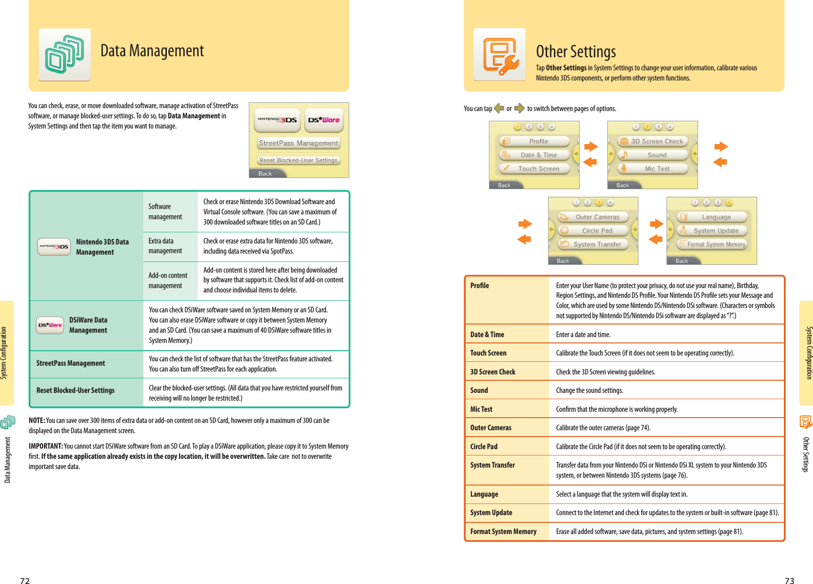 System Conguration72System Conguration73Software managementExtra data managementAdd-on content managementCheck or erase Nintendo 3DS Download Software and Virtual Console software. (You can save a maximum of 300 downloaded software titles on an SD Card.)Check or erase extra data for Nintendo 3DS software, including data received via SpotPass.Add-on content is stored here after being downloaded by software that supports it. Check list of add-on content and choose individual items to delete.You can check DSiWare software saved on System Memory or an SD Card. You can also erase DSiWare software or copy it between System Memory and an SD Card. (You can save a maximum of 40 DSiWare software titles in System Memory.)You can check the list of software that has the StreetPass feature activated. You can also turn o StreetPass for each application.Clear the blocked-user settings. (All data that you have restricted yourself from receiving will no longer be restricted.)Nintendo 3DS Data ManagementDSiWare Data ManagementStreetPass ManagementReset Blocked-User Settings Data ManagementData ManagementYou can check, erase, or move downloaded software, manage activation of StreetPass software, or manage blocked-user settings. To do so, tap Data Management in System Settings and then tap the item you want to manage.NOTE: You can save over 300 items of extra data or add-on content on an SD Card, however only a maximum of 300 can be displayed on the Data Management screen.IMPORTANT: You cannot start DSiWare software from an SD Card. To play a DSiWare application, please copy it to System Memory rst. If the same application already exists in the copy location, it will be overwritten. Take care  not to overwrite important save data.You can tap    or     to switch between pages of options.Prole  Enter your User Name (to protect your privacy, do not use your real name), Birthday,  Region Settings, and Nintendo DS Prole. Your Nintendo DS Prole sets your Message and   Color, which are used by some Nintendo DS/Nintendo DSi software. (Characters or symbols   not supported by Nintendo DS/Nintendo DSi software are displayed as “?”.)Date &amp; Time  Enter a date and time.Touch Screen  Calibrate the Touch Screen (if it does not seem to be operating correctly).3D Screen Check  Check the 3D Screen viewing guidelines.Sound  Change the sound settings.Mic Test  Conrm that the microphone is working properly.Outer Cameras  Calibrate the outer cameras (page 74).Circle Pad  Calibrate the Circle Pad (if it does not seem to be operating correctly).System Transfer  Transfer data from your Nintendo DSi or Nintendo DSi XL system to your Nintendo 3DS  system, or between Nintendo 3DS systems (page 76). Language  Select a language that the system will display text in.System Update  Connect to the Internet and check for updates to the system or built-in software (page 81). Format System Memory  Erase all added software, save data, pictures, and system settings (page 81). Other SettingsOther SettingsTap Other Settings in System Settings to change your user information, calibrate various Nintendo 3DS components, or perform other system functions.