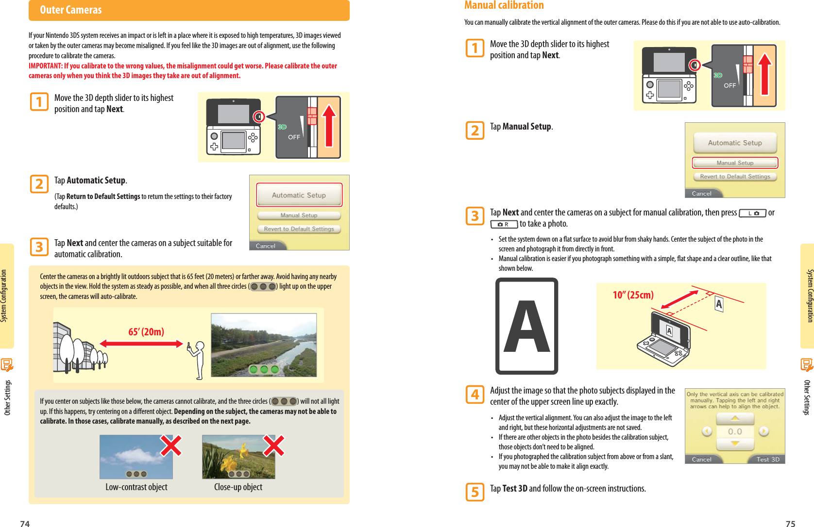 System Conguration74System Conguration7565’ (20m)Low-contrast object Close-up object10” (25cm) Other Settings Other Settings Outer CamerasIf your Nintendo 3DS system receives an impact or is left in a place where it is exposed to high temperatures, 3D images viewed or taken by the outer cameras may become misaligned. If you feel like the 3D images are out of alignment, use the following procedure to calibrate the cameras.IMPORTANT: If you calibrate to the wrong values, the misalignment could get worse. Please calibrate the outer cameras only when you think the 3D images they take are out of alignment.1 Move the 3D depth slider to its highest    position and tap Next.2 Tap Automatic Setup.(Tap Return to Default Settings to return the settings to their factory defaults.)3 Tap Next and center the cameras on a subject suitable for   automatic calibration.Center the cameras on a brightly lit outdoors subject that is 65 feet (20 meters) or farther away. Avoid having any nearby objects in the view. Hold the system as steady as possible, and when all three circles ( ) light up on the upper screen, the cameras will auto-calibrate.If you center on subjects like those below, the cameras cannot calibrate, and the three circles ( ) will not all light up. If this happens, try centering on a dierent object. Depending on the subject, the cameras may not be able to calibrate. In those cases, calibrate manually, as described on the next page. Manual calibrationYou can manually calibrate the vertical alignment of the outer cameras. Please do this if you are not able to use auto-calibration.1 Move the 3D depth slider to its highest    position and tap Next.2 Tap Manual Setup.3 Tap Next and center the cameras on a subject for manual calibration, then press  or    to take a photo.•  Set the system down on a at surface to avoid blur from shaky hands. Center the subject of the photo in the screen and photograph it from directly in front.•  Manual calibration is easier if you photograph something with a simple, at shape and a clear outline, like that shown below.4 Adjust the image so that the photo subjects displayed in the    center of the upper screen line up exactly.•  Adjust the vertical alignment. You can also adjust the image to the left and right, but these horizontal adjustments are not saved.•  If there are other objects in the photo besides the calibration subject, those objects don’t need to be aligned.•  If you photographed the calibration subject from above or from a slant, you may not be able to make it align exactly.5 Tap Test 3D and follow the on-screen instructions.