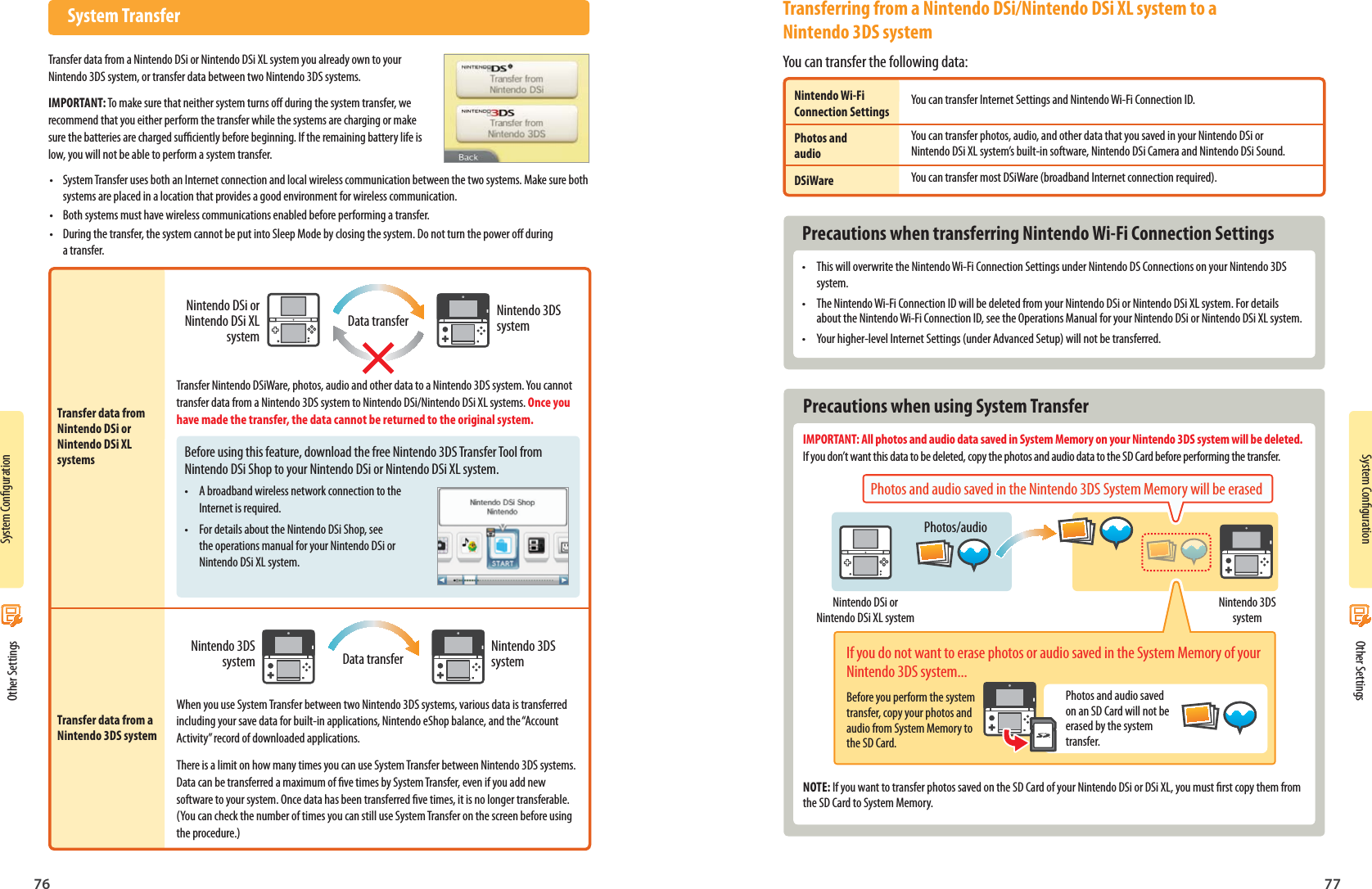 76 77System CongurationSystem CongurationNintendo DSi or Nintendo DSi XL systemData transfer Nintendo 3DS systemNintendo 3DS system Data transfer Nintendo 3DS systemNintendo DSi or Nintendo DSi XL systemNintendo 3DS systemPhotos/audioPhotos and audio saved on an SD Card will not be erased by the system transfer. Other Settings Other Settings System TransferTransfer data from a Nintendo DSi or Nintendo DSi XL system you already own to your Nintendo 3DS system, or transfer data between two Nintendo 3DS systems.IMPORTANT: To make sure that neither system turns o during the system transfer, we recommend that you either perform the transfer while the systems are charging or make sure the batteries are charged suciently before beginning. If the remaining battery life is low, you will not be able to perform a system transfer.•  System Transfer uses both an Internet connection and local wireless communication between the two systems. Make sure both systems are placed in a location that provides a good environment for wireless communication.•  Both systems must have wireless communications enabled before performing a transfer.•  During the transfer, the system cannot be put into Sleep Mode by closing the system. Do not turn the power o during a transfer.Transfer data from Nintendo DSi or Nintendo DSi XL systemsTransfer data from a Nintendo 3DS systemTransfer Nintendo DSiWare, photos, audio and other data to a Nintendo 3DS system. You cannot transfer data from a Nintendo 3DS system to Nintendo DSi/Nintendo DSi XL systems. Once you have made the transfer, the data cannot be returned to the original system.When you use System Transfer between two Nintendo 3DS systems, various data is transferred including your save data for built-in applications, Nintendo eShop balance, and the “Account Activity” record of downloaded applications.There is a limit on how many times you can use System Transfer between Nintendo 3DS systems. Data can be transferred a maximum of ve times by System Transfer, even if you add new software to your system. Once data has been transferred ve times, it is no longer transferable. (You can check the number of times you can still use System Transfer on the screen before using the procedure.)You can transfer Internet Settings and Nintendo Wi-Fi Connection ID.You can transfer photos, audio, and other data that you saved in your Nintendo DSi or Nintendo DSi XL system’s built-in software, Nintendo DSi Camera and Nintendo DSi Sound.You can transfer most DSiWare (broadband Internet connection required).  Precautions when transferring Nintendo Wi-Fi Connection Settings•  This will overwrite the Nintendo Wi-Fi Connection Settings under Nintendo DS Connections on your Nintendo 3DS system.•  The Nintendo Wi-Fi Connection ID will be deleted from your Nintendo DSi or Nintendo DSi XL system. For details about the Nintendo Wi-Fi Connection ID, see the Operations Manual for your Nintendo DSi or Nintendo DSi XL system.•  Your higher-level Internet Settings (under Advanced Setup) will not be transferred.Before using this feature, download the free Nintendo 3DS Transfer Tool from Nintendo DSi Shop to your Nintendo DSi or Nintendo DSi XL system.•  A broadband wireless network connection to the Internet is required. •  For details about the Nintendo DSi Shop, see the operations manual for your Nintendo DSi or Nintendo DSi XL system.Transferring from a Nintendo DSi/Nintendo DSi XL system to a Nintendo 3DS systemYou can transfer the following data:Nintendo Wi-Fi Connection SettingsPhotos and audioDSiWare  Precautions when using System TransferIMPORTANT: All photos and audio data saved in System Memory on your Nintendo 3DS system will be deleted. If you don’t want this data to be deleted, copy the photos and audio data to the SD Card before performing the transfer.Photos and audio saved in the Nintendo 3DS System Memory will be erasedIf you do not want to erase photos or audio saved in the System Memory of your Nintendo 3DS system...Before you perform the system transfer, copy your photos and audio from System Memory to the SD Card.NOTE: If you want to transfer photos saved on the SD Card of your Nintendo DSi or DSi XL, you must rst copy them from the SD Card to System Memory.