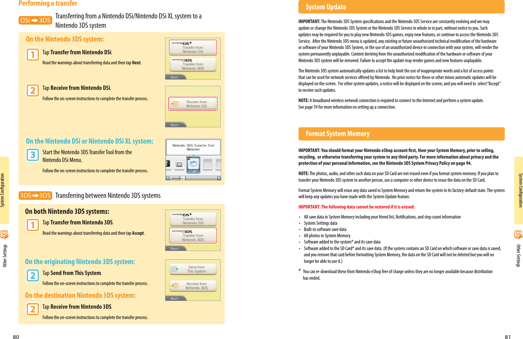 80 81System CongurationSystem Conguration Other Settings Other SettingsPerforming a transferDSi      3DS  Transferring from a Nintendo DSi/Nintendo DSi XL system to a    Nintendo 3DS system On the Nintendo 3DS system: 1 Tap Transfer from Nintendo DSi.      Read the warnings about transferring data and then tap Next. 2 Tap Receive from Nintendo DSi.      Follow the on-screen instructions to complete the transfer process.  On the Nintendo DSi or Nintendo DSi XL system: 3 Start the Nintendo 3DS Transfer Tool from the      Nintendo DSi Menu.      Follow the on-screen instructions to complete the transfer process.3DS     3DS  Transferring between Nintendo 3DS systems  On both Nintendo 3DS systems: 1 Tap Transfer from Nintendo 3DS.      Read the warnings about transferring data and then tap Accept. On the originating Nintendo 3DS system: 2 Tap Send from This System.      Follow the on-screen instructions to complete the transfer process. On the destination Nintendo 3DS system: 2 Tap Receive from Nintendo 3DS.      Follow the on-screen instructions to complete the transfer process. System UpdateIMPORTANT: The Nintendo 3DS System specications and the Nintendo 3DS Service are constantly evolving and we may update or change the Nintendo 3DS System or the Nintendo 3DS Service in whole or in part, without notice to you. Such updates may be required for you to play new Nintendo 3DS games, enjoy new features, or continue to access the Nintendo 3DS Service.  After the Nintendo 3DS menu is updated, any existing or future unauthorized technical modication of the hardware or software of your Nintendo 3DS System, or the use of an unauthorized device in connection with your system, will render the system permanently unplayable. Content deriving from the unauthorized modication of the hardware or software of your Nintendo 3DS system will be removed. Failure to accept the update may render games and new features unplayable.The Nintendo 3DS system automatically updates a list to help limit the use of inappropriate words and a list of access points that can be used for network services oered by Nintendo.  No prior notice for these or other minor automatic updates will be displayed on the screen.  For other system updates, a notice will be displayed on the screen, and you will need to  select “Accept” to receive such updates.NOTE: A broadband wireless network connection is required to connect to the Internet and perform a system update.See page 59 for more information on setting up a connection.  Format System MemoryIMPORTANT: You should format your Nintendo eShop account rst, then your System Memory, prior to selling, recycling,  or otherwise transferring your system to any third party. For more information about privacy and the protection of your personal information, see the Nintendo 3DS System Privacy Policy on page 94.NOTE: The photos, audio, and other such data on your SD Card are not erased even if you format system memory. If you plan to transfer your Nintendo 3DS system to another person, use a computer or other device to erase the data on the SD Card. Format System Memory will erase any data saved in System Memory and return the system to its factory-default state. The system will keep any updates you have made with the System Update feature.IMPORTANT: The following data cannot be restored if it is erased:•  All save data in System Memory including your friend list, Notications, and step count information•  System Settings data•  Built-in software save data•  All photos in System Memory•  Software added to the system* and its save data•  Software added to the SD Card* and its save data. (If the system contains an SD Card on which software or save data is saved, and you remove that card before formatting System Memory, the data on the SD Card will not be deleted but you will no longer be able to use it.)*  You can re-download these from Nintendo eShop free of charge unless they are no longer available because distribution has ended.