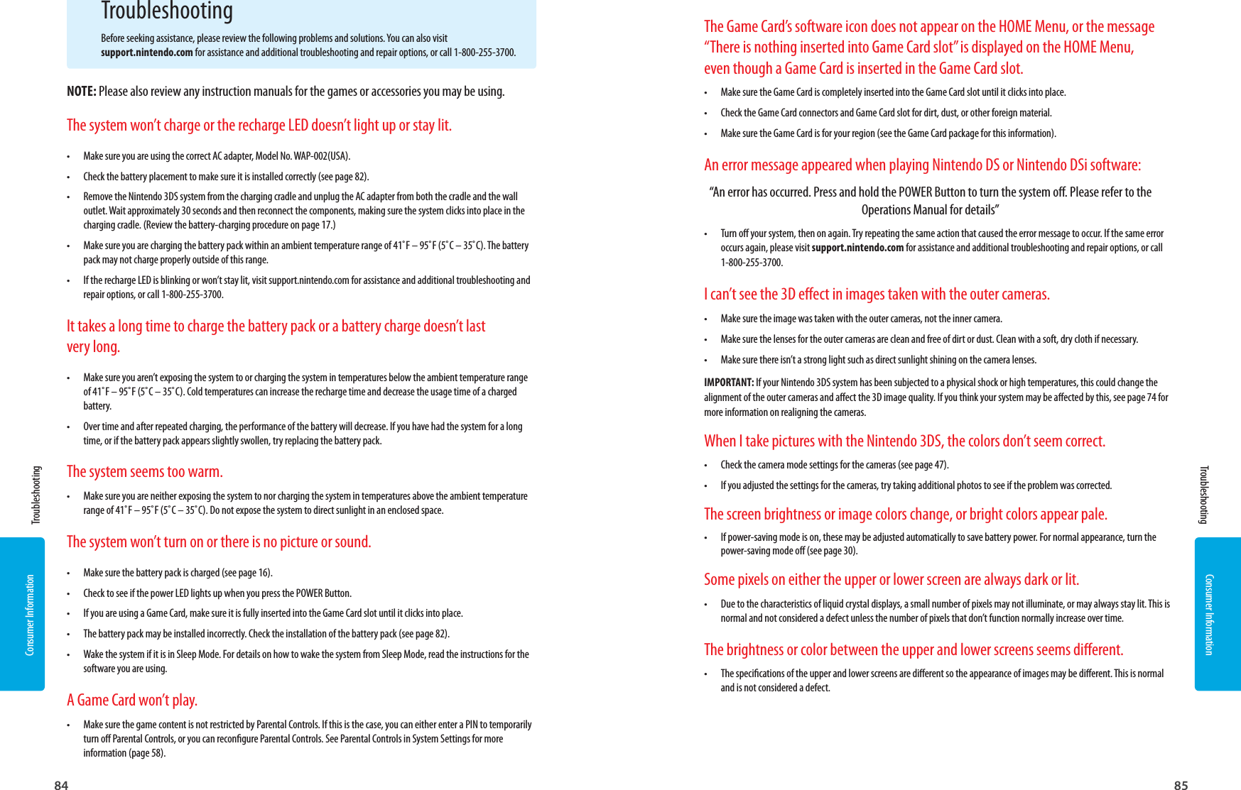 Consumer Information84Consumer Information85 Troubleshooting TroubleshootingTroubleshootingBefore seeking assistance, please review the following problems and solutions. You can also visit support.nintendo.com for assistance and additional troubleshooting and repair options, or call 1-800-255-3700.NOTE: Please also review any instruction manuals for the games or accessories you may be using.The system won’t charge or the recharge LED doesn’t light up or stay lit.•  Make sure you are using the correct AC adapter, Model No. WAP-002(USA).•  Check the battery placement to make sure it is installed correctly (see page 82).•  Remove the Nintendo 3DS system from the charging cradle and unplug the AC adapter from both the cradle and the wall outlet. Wait approximately 30 seconds and then reconnect the components, making sure the system clicks into place in the charging cradle. (Review the battery-charging procedure on page 17.)•  Make sure you are charging the battery pack within an ambient temperature range of 41˚F – 95˚F (5˚C – 35˚C). The battery pack may not charge properly outside of this range.•  If the recharge LED is blinking or won’t stay lit, visit support.nintendo.com for assistance and additional troubleshooting and repair options, or call 1-800-255-3700.It takes a long time to charge the battery pack or a battery charge doesn’t last very long.•  Make sure you aren’t exposing the system to or charging the system in temperatures below the ambient temperature range of 41˚F – 95˚F (5˚C – 35˚C). Cold temperatures can increase the recharge time and decrease the usage time of a charged battery.•  Over time and after repeated charging, the performance of the battery will decrease. If you have had the system for a long time, or if the battery pack appears slightly swollen, try replacing the battery pack.The system seems too warm.•  Make sure you are neither exposing the system to nor charging the system in temperatures above the ambient temperature range of 41˚F – 95˚F (5˚C – 35˚C). Do not expose the system to direct sunlight in an enclosed space.The system won’t turn on or there is no picture or sound.•  Make sure the battery pack is charged (see page 16).•  Check to see if the power LED lights up when you press the POWER Button.•  If you are using a Game Card, make sure it is fully inserted into the Game Card slot until it clicks into place.•  The battery pack may be installed incorrectly. Check the installation of the battery pack (see page 82).•  Wake the system if it is in Sleep Mode. For details on how to wake the system from Sleep Mode, read the instructions for the software you are using.A Game Card won’t play.•  Make sure the game content is not restricted by Parental Controls. If this is the case, you can either enter a PIN to temporarily turn o Parental Controls, or you can recongure Parental Controls. See Parental Controls in System Settings for more information (page 58).The Game Card’s software icon does not appear on the HOME Menu, or the message “There is nothing inserted into Game Card slot” is displayed on the HOME Menu, even though a Game Card is inserted in the Game Card slot.•  Make sure the Game Card is completely inserted into the Game Card slot until it clicks into place.•  Check the Game Card connectors and Game Card slot for dirt, dust, or other foreign material.•  Make sure the Game Card is for your region (see the Game Card package for this information).An error message appeared when playing Nintendo DS or Nintendo DSi software:“An error has occurred. Press and hold the POWER Button to turn the system o. Please refer to the Operations Manual for details”•  Turn o your system, then on again. Try repeating the same action that caused the error message to occur. If the same error occurs again, please visit support.nintendo.com for assistance and additional troubleshooting and repair options, or call 1-800-255-3700.I can’t see the 3D eect in images taken with the outer cameras.•  Make sure the image was taken with the outer cameras, not the inner camera.•  Make sure the lenses for the outer cameras are clean and free of dirt or dust. Clean with a soft, dry cloth if necessary.•  Make sure there isn’t a strong light such as direct sunlight shining on the camera lenses.IMPORTANT: If your Nintendo 3DS system has been subjected to a physical shock or high temperatures, this could change the alignment of the outer cameras and aect the 3D image quality. If you think your system may be aected by this, see page 74 for more information on realigning the cameras.When I take pictures with the Nintendo 3DS, the colors don’t seem correct.•  Check the camera mode settings for the cameras (see page 47).•  If you adjusted the settings for the cameras, try taking additional photos to see if the problem was corrected.The screen brightness or image colors change, or bright colors appear pale.•  If power-saving mode is on, these may be adjusted automatically to save battery power. For normal appearance, turn the power-saving mode o (see page 30).Some pixels on either the upper or lower screen are always dark or lit.•  Due to the characteristics of liquid crystal displays, a small number of pixels may not illuminate, or may always stay lit. This is normal and not considered a defect unless the number of pixels that don’t function normally increase over time.The brightness or color between the upper and lower screens seems dierent.•  The specications of the upper and lower screens are dierent so the appearance of images may be dierent. This is normal and is not considered a defect.