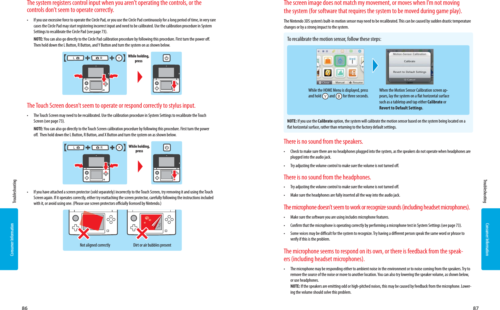 86 87Consumer InformationConsumer InformationNot aligned correctly Dirt or air bubbles presentWhile holding, pressWhen the Motion Sensor Calibration screen ap-pears, lay the system on a at horizontal surface such as a tabletop and tap either Calibrate or Revert to Default Settings.The system registers control input when you aren’t operating the controls, or the controls don’t seem to operate correctly.•  If you use excessive force to operate the Circle Pad, or you use the Circle Pad continuously for a long period of time, in very rare cases the Circle Pad may start registering incorrect input and need to be calibrated. Use the calibration procedure in System Settings to recalibrate the Circle Pad (see page 73).NOTE: You can also go directly to the Circle Pad calibration procedure by following this procedure. First turn the power o.  Then hold down the L Button, R Button, and Y Button and turn the system on as shown below.The Touch Screen doesn’t seem to operate or respond correctly to stylus input.•  The Touch Screen may need to be recalibrated. Use the calibration procedure in System Settings to recalibrate the Touch Screen (see page 73).NOTE: You can also go directly to the Touch Screen calibration procedure by following this procedure. First turn the power o.  Then hold down the L Button, R Button, and X Button and turn the system on as shown below.•  If you have attached a screen protector (sold separately) incorrectly to the Touch Screen, try removing it and using the Touch Screen again. If it operates correctly, either try reattaching the screen protector, carefully following the instructions included with it, or avoid using one. (Please use screen protectors ocially licensed by Nintendo.)There is no sound from the speakers.•  Check to make sure there are no headphones plugged into the system, as the speakers do not operate when headphones are plugged into the audio jack.•  Try adjusting the volume control to make sure the volume is not turned o.There is no sound from the headphones.•  Try adjusting the volume control to make sure the volume is not turned o. •  Make sure the headphones are fully inserted all the way into the audio jack.The microphone doesn’t seem to work or recognize sounds (including headset microphones).•  Make sure the software you are using includes microphone features.•  Conrm that the microphone is operating correctly by performing a microphone test in System Settings (see page 73).•  Some voices may be dicult for the system to recognize. Try having a dierent person speak the same word or phrase to verify if this is the problem.The microphone seems to respond on its own, or there is feedback from the speak-ers (including headset microphones).•  The microphone may be responding either to ambient noise in the environment or to noise coming from the speakers. Try to remove the source of the noise or move to another location. You can also try lowering the speaker volume, as shown below, or use headphones.NOTE: If the speakers are emitting odd or high-pitched noises, this may be caused by feedback from the microphone. Lower-ing the volume should solve this problem.While holding, press Troubleshooting TroubleshootingThe screen image does not match my movement, or moves when I’m not moving the system (for software that requires the system to be moved during game play).The Nintendo 3DS system’s built-in motion sensor may need to be recalibrated. This can be caused by sudden drastic temperature changes or by a strong impact to the system.To recalibrate the motion sensor, follow these steps:NOTE: If you use the Calibrate option, the system will calibrate the motion sensor based on the system being located on a at horizontal surface, rather than returning to the factory default settings.While the HOME Menu is displayed, press and hold   and   for three seconds.