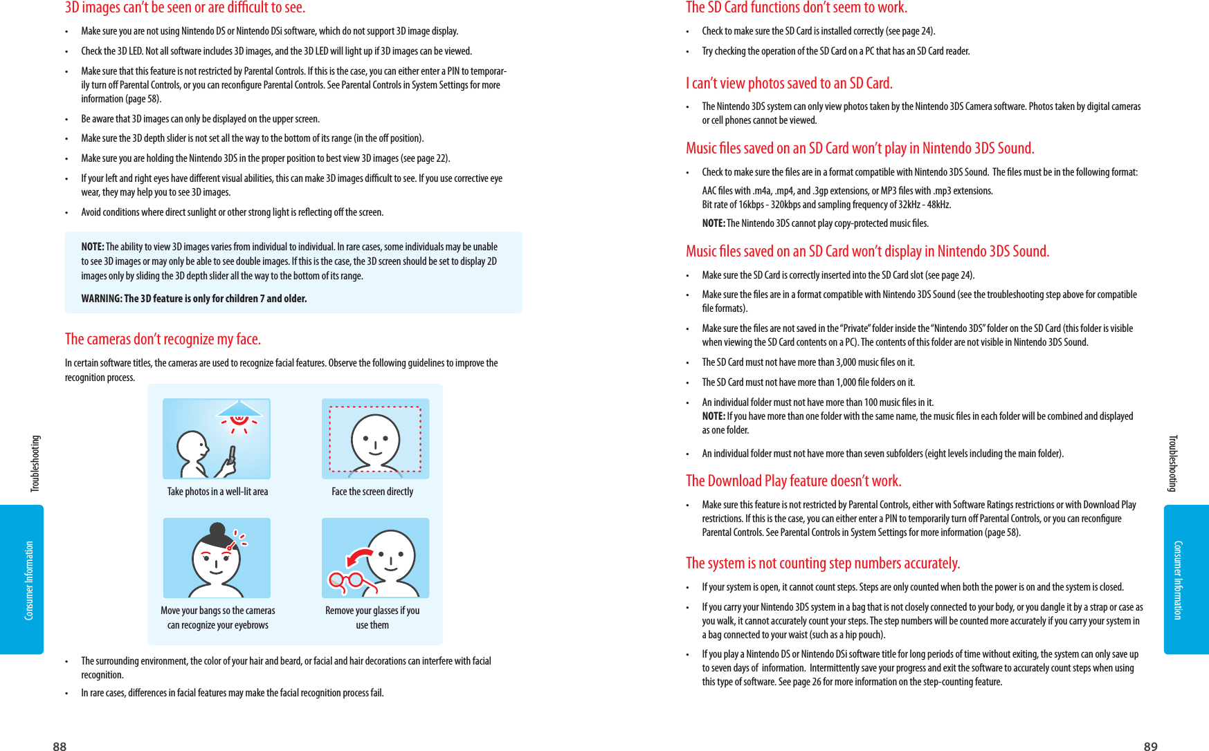 88 89Consumer InformationConsumer InformationTake photos in a well-lit areaMove your bangs so the cameras can recognize your eyebrowsFace the screen directlyRemove your glasses if you use them3D images can’t be seen or are dicult to see.•  Make sure you are not using Nintendo DS or Nintendo DSi software, which do not support 3D image display.•  Check the 3D LED. Not all software includes 3D images, and the 3D LED will light up if 3D images can be viewed.•  Make sure that this feature is not restricted by Parental Controls. If this is the case, you can either enter a PIN to temporar-ily turn o Parental Controls, or you can recongure Parental Controls. See Parental Controls in System Settings for more information (page 58).•  Be aware that 3D images can only be displayed on the upper screen.•  Make sure the 3D depth slider is not set all the way to the bottom of its range (in the o position).•  Make sure you are holding the Nintendo 3DS in the proper position to best view 3D images (see page 22).•  If your left and right eyes have dierent visual abilities, this can make 3D images dicult to see. If you use corrective eye wear, they may help you to see 3D images.•  Avoid conditions where direct sunlight or other strong light is reecting o the screen.NOTE: The ability to view 3D images varies from individual to individual. In rare cases, some individuals may be unable to see 3D images or may only be able to see double images. If this is the case, the 3D screen should be set to display 2D images only by sliding the 3D depth slider all the way to the bottom of its range.WARNING: The 3D feature is only for children 7 and older. Troubleshooting TroubleshootingThe cameras don’t recognize my face.In certain software titles, the cameras are used to recognize facial features. Observe the following guidelines to improve the recognition process.•  The surrounding environment, the color of your hair and beard, or facial and hair decorations can interfere with facial recognition.•  In rare cases, dierences in facial features may make the facial recognition process fail.The SD Card functions don’t seem to work.•  Check to make sure the SD Card is installed correctly (see page 24).•  Try checking the operation of the SD Card on a PC that has an SD Card reader. I can’t view photos saved to an SD Card.•  The Nintendo 3DS system can only view photos taken by the Nintendo 3DS Camera software. Photos taken by digital cameras or cell phones cannot be viewed.Music les saved on an SD Card won’t play in Nintendo 3DS Sound.•  Check to make sure the les are in a format compatible with Nintendo 3DS Sound.  The les must be in the following format:AAC les with .m4a, .mp4, and .3gp extensions, or MP3 les with .mp3 extensions.Bit rate of 16kbps - 320kbps and sampling frequency of 32kHz - 48kHz.NOTE: The Nintendo 3DS cannot play copy-protected music les.Music les saved on an SD Card won’t display in Nintendo 3DS Sound.•  Make sure the SD Card is correctly inserted into the SD Card slot (see page 24).•  Make sure the les are in a format compatible with Nintendo 3DS Sound (see the troubleshooting step above for compatible le formats).•  Make sure the les are not saved in the “Private” folder inside the “Nintendo 3DS” folder on the SD Card (this folder is visible when viewing the SD Card contents on a PC). The contents of this folder are not visible in Nintendo 3DS Sound.•  The SD Card must not have more than 3,000 music les on it.•  The SD Card must not have more than 1,000 le folders on it.•  An individual folder must not have more than 100 music les in it. NOTE: If you have more than one folder with the same name, the music les in each folder will be combined and displayed as one folder.•  An individual folder must not have more than seven subfolders (eight levels including the main folder).The Download Play feature doesn’t work.•  Make sure this feature is not restricted by Parental Controls, either with Software Ratings restrictions or with Download Play restrictions. If this is the case, you can either enter a PIN to temporarily turn o Parental Controls, or you can recongure Parental Controls. See Parental Controls in System Settings for more information (page 58).The system is not counting step numbers accurately.•  If your system is open, it cannot count steps. Steps are only counted when both the power is on and the system is closed.•  If you carry your Nintendo 3DS system in a bag that is not closely connected to your body, or you dangle it by a strap or case as you walk, it cannot accurately count your steps. The step numbers will be counted more accurately if you carry your system in a bag connected to your waist (such as a hip pouch).•  If you play a Nintendo DS or Nintendo DSi software title for long periods of time without exiting, the system can only save up to seven days of  information.  Intermittently save your progress and exit the software to accurately count steps when using this type of software. See page 26 for more information on the step-counting feature.
