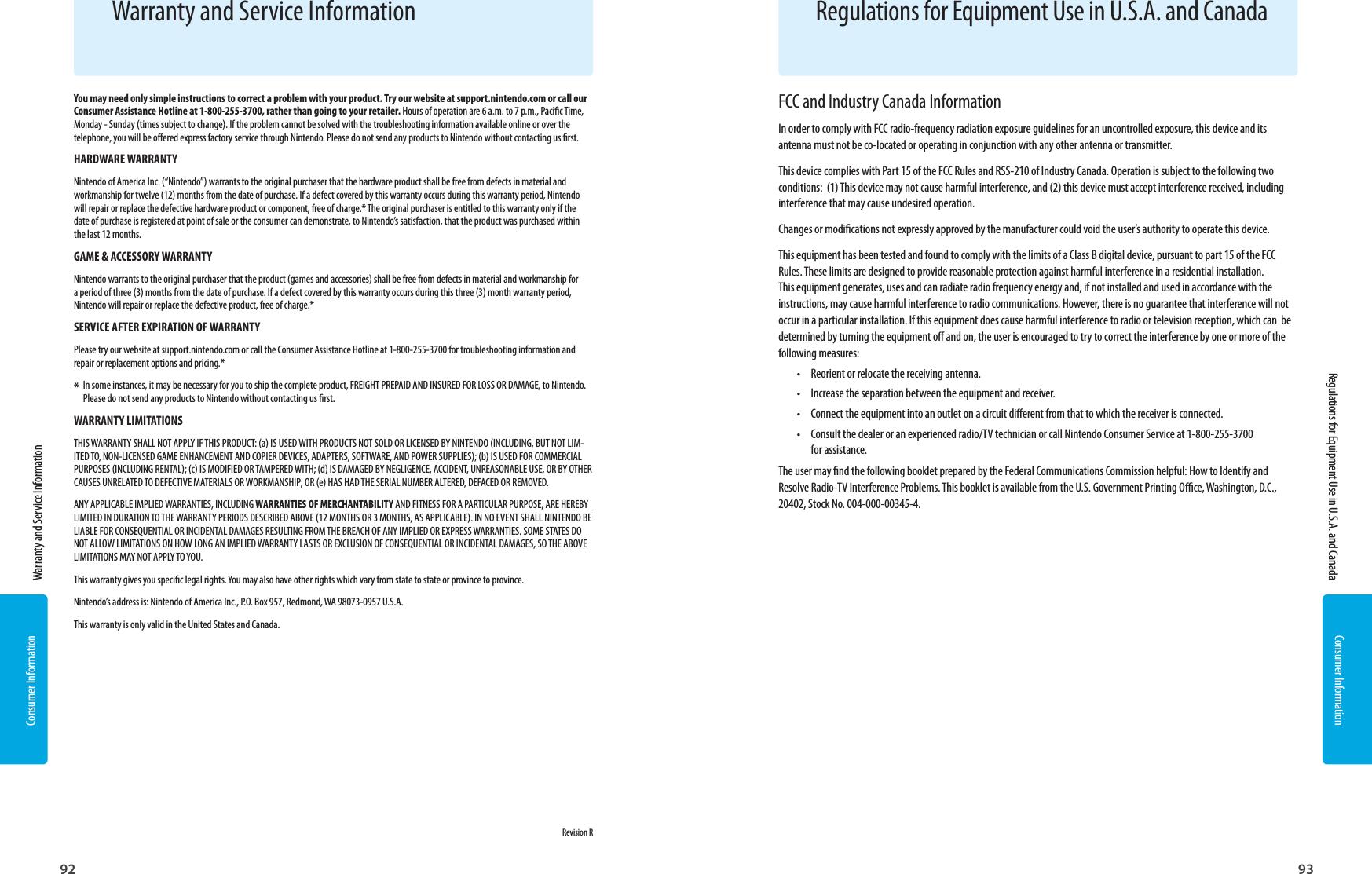 Consumer Information92Consumer Information93You may need only simple instructions to correct a problem with your product. Try our website at support.nintendo.com or call our Consumer Assistance Hotline at 1-800-255-3700, rather than going to your retailer. Hours of operation are 6 a.m. to 7 p.m., Pacic Time, Monday - Sunday (times subject to change). If the problem cannot be solved with the troubleshooting information available online or over the telephone, you will be oered express factory service through Nintendo. Please do not send any products to Nintendo without contacting us rst.HARDWARE WARRANTYNintendo of America Inc. (“Nintendo”) warrants to the original purchaser that the hardware product shall be free from defects in material and workmanship for twelve (12) months from the date of purchase. If a defect covered by this warranty occurs during this warranty period, Nintendo will repair or replace the defective hardware product or component, free of charge.* The original purchaser is entitled to this warranty only if the date of purchase is registered at point of sale or the consumer can demonstrate, to Nintendo’s satisfaction, that the product was purchased within the last 12 months.GAME &amp; ACCESSORY WARRANTYNintendo warrants to the original purchaser that the product (games and accessories) shall be free from defects in material and workmanship for a period of three (3) months from the date of purchase. If a defect covered by this warranty occurs during this three (3) month warranty period, Nintendo will repair or replace the defective product, free of charge.*SERVICE AFTER EXPIRATION OF WARRANTYPlease try our website at support.nintendo.com or call the Consumer Assistance Hotline at 1-800-255-3700 for troubleshooting information and repair or replacement options and pricing.**  In some instances, it may be necessary for you to ship the complete product, FREIGHT PREPAID AND INSURED FOR LOSS OR DAMAGE, to Nintendo.  Please do not send any products to Nintendo without contacting us rst.WARRANTY LIMITATIONSTHIS WARRANTY SHALL NOT APPLY IF THIS PRODUCT: (a) IS USED WITH PRODUCTS NOT SOLD OR LICENSED BY NINTENDO (INCLUDING, BUT NOT LIM-ITED TO, NON-LICENSED GAME ENHANCEMENT AND COPIER DEVICES, ADAPTERS, SOFTWARE, AND POWER SUPPLIES); (b) IS USED FOR COMMERCIAL PURPOSES (INCLUDING RENTAL); (c) IS MODIFIED OR TAMPERED WITH; (d) IS DAMAGED BY NEGLIGENCE, ACCIDENT, UNREASONABLE USE, OR BY OTHER CAUSES UNRELATED TO DEFECTIVE MATERIALS OR WORKMANSHIP; OR (e) HAS HAD THE SERIAL NUMBER ALTERED, DEFACED OR REMOVED.ANY APPLICABLE IMPLIED WARRANTIES, INCLUDING WARRANTIES OF MERCHANTABILITY AND FITNESS FOR A PARTICULAR PURPOSE, ARE HEREBY LIMITED IN DURATION TO THE WARRANTY PERIODS DESCRIBED ABOVE (12 MONTHS OR 3 MONTHS, AS APPLICABLE). IN NO EVENT SHALL NINTENDO BE LIABLE FOR CONSEQUENTIAL OR INCIDENTAL DAMAGES RESULTING FROM THE BREACH OF ANY IMPLIED OR EXPRESS WARRANTIES. SOME STATES DO NOT ALLOW LIMITATIONS ON HOW LONG AN IMPLIED WARRANTY LASTS OR EXCLUSION OF CONSEQUENTIAL OR INCIDENTAL DAMAGES, SO THE ABOVE LIMITATIONS MAY NOT APPLY TO YOU.This warranty gives you specic legal rights. You may also have other rights which vary from state to state or province to province.Nintendo’s address is: Nintendo of America Inc., P.O. Box 957, Redmond, WA 98073-0957 U.S.A.This warranty is only valid in the United States and Canada.   Revision RWarranty and Service InformationFCC and Industry Canada InformationIn order to comply with FCC radio-frequency radiation exposure guidelines for an uncontrolled exposure, this device and its antenna must not be co-located or operating in conjunction with any other antenna or transmitter.This device complies with Part 15 of the FCC Rules and RSS-210 of Industry Canada. Operation is subject to the following two conditions:  (1) This device may not cause harmful interference, and (2) this device must accept interference received, including interference that may cause undesired operation.Changes or modications not expressly approved by the manufacturer could void the user’s authority to operate this device.This equipment has been tested and found to comply with the limits of a Class B digital device, pursuant to part 15 of the FCC Rules. These limits are designed to provide reasonable protection against harmful interference in a residential installation. This equipment generates, uses and can radiate radio frequency energy and, if not installed and used in accordance with the instructions, may cause harmful interference to radio communications. However, there is no guarantee that interference will not occur in a particular installation. If this equipment does cause harmful interference to radio or television reception, which can  be determined by turning the equipment o and on, the user is encouraged to try to correct the interference by one or more of the following measures:•   Reorient or relocate the receiving antenna.•   Increase the separation between the equipment and receiver.•   Connect the equipment into an outlet on a circuit dierent from that to which the receiver is connected.•   Consult the dealer or an experienced radio/TV technician or call Nintendo Consumer Service at 1-800-255-3700 for assistance.The user may nd the following booklet prepared by the Federal Communications Commission helpful: How to Identify and Resolve Radio-TV Interference Problems. This booklet is available from the U.S. Government Printing Oce, Washington, D.C., 20402, Stock No. 004-000-00345-4.Regulations for Equipment Use in U.S.A. and Canada  Warranty and Service Information  Regulations for Equipment Use in U.S.A. and Canada