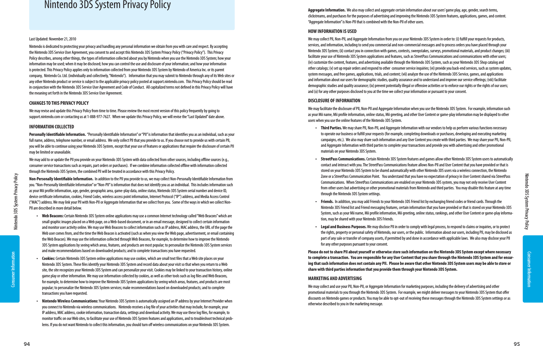 Consumer Information94Consumer Information95  Nintendo 3DS System Privacy Policy  Nintendo 3DS System Privacy PolicyLast Updated: November 21, 2010Nintendo is dedicated to protecting your privacy and handling any personal information we obtain from you with care and respect. By accepting the Nintendo 3DS Service User Agreement, you consent to and accept this Nintendo 3DS System Privacy Policy (“Privacy Policy”).  This Privacy Policy describes, among other things, the types of information collected about you by Nintendo when you use the Nintendo 3DS System; how your information may be used; when it may be disclosed; how you can control the use and disclosure of your information; and how your information is protected. This Privacy Policy applies only to information collected from your Nintendo 3DS System by Nintendo of America Inc. or its parent company,  Nintendo Co. Ltd. (individually and collectively, “Nintendo”).   Information that you may submit to Nintendo through any of its Web sites or any other Nintendo product or service is subject to the applicable privacy policy posted at support.nintendo.com.  This Privacy Policy should be read in conjunction with the Nintendo 3DS Service User Agreement and Code of Conduct.  All capitalized terms not dened in this Privacy Policy will have the meaning set forth in the Nintendo 3DS Service User Agreement. CHANGES TO THIS PRIVACY POLICYWe may revise and update this Privacy Policy from time to time. Please review the most recent version of this policy frequently by going to support.nintendo.com or contacting us at 1-888-977-7627.  When we update this Privacy Policy, we will revise the “Last Updated” date above.INFORMATION COLLECTED Personally Identiable Information.  “Personally Identiable Information” or “PII” is information that identies you as an individual, such as your full name, address, telephone number, or email address.  We only collect PII that you provide to us. If you choose not to provide us with certain PII, you will be able to continue using your Nintendo 3DS System, except that your use of features or applications that require the disclosure of certain PII may be limited or unavailable.  We may add to or update the PII you provide on your Nintendo 3DS System with data collected from other sources, including oine sources (e.g., consumer service transactions such as repairs, part orders or purchases).  If we combine information collected oine with information collected through the Nintendo 3DS System, the combined PII will be treated in accordance with this Privacy Policy.Non-Personally Identiable Information.  In addition to the PII you provide to us, we may collect Non-Personally Identiable Information from you. “Non-Personally Identiable Information” or “Non-PII” is information that does not identify you as an individual.  This includes information such as your Mii prole information, age, gender, geographic area, game-play data, online status, Nintendo 3DS System serial number and device ID, device certicate information, cookies, Friend Codes, wireless access point information, Internet Protocol (“IP”) address, and Media Access Control (“MAC”) address. We may link your PII with Non-PII or Aggregate Information that we collect from you.  Some of the ways in which we collect Non-PII are described in more detail below. •  Web Beacons: Certain Nintendo 3DS System online applications may use a common Internet technology called “Web Beacons” which are small graphic images placed on a Web page, on a Web-based document, or in an email message, designed to collect certain information and monitor user activity online. We may use Web Beacons to collect information such as IP address, MAC address, the URL of the page the Web user comes from, and the time the Web Beacon is activated (such as when you view the Web page, advertisement, or email containing the Web Beacon). We may use the information collected through Web Beacons, for example, to determine how to improve the Nintendo 3DS System applications by seeing which areas, features, and products are most popular; to personalize the Nintendo 3DS System services and make recommendations based on downloaded products; and to complete transactions you have requested.•  Cookies: Certain Nintendo 3DS System online applications may use cookies, which are small text les that a Web site places on your Nintendo 3DS System. These les identify your Nintendo 3DS System and record data about your visit so that when you return to a Web site, the site recognizes your Nintendo 3DS System and can personalize your visit. Cookies may be linked to your transaction history, online game play or other information. We may use information collected by cookies, as well as other tools such as log les and Web Beacons, for example, to determine how to improve the Nintendo 3DS System applications by seeing which areas, features, and products are most popular; to personalize the Nintendo 3DS System services; make recommendations based on downloaded products; and to complete transactions you have requested.•  Nintendo Wireless Communications: Your Nintendo 3DS System is automatically assigned an IP address by your Internet Provider when you connect to Nintendo via wireless communications.   Nintendo receives a log le of your activities that may include, for example, your IP address, MAC address, cookie information, transaction data, settings and download activity. We may use these log les, for example, to monitor trac on our Web sites, to facilitate your use of Nintendo 3DS System features and applications, and to troubleshoot technical prob-lems. If you do not want Nintendo to collect this information, you should turn o wireless communications on your Nintendo 3DS System.Aggregate Information.  We also may collect and aggregate certain information about our users’ game play, age, gender, search terms, clickstreams, and purchases for the purposes of advertising and improving the Nintendo 3DS System features, applications, games, and content.  “Aggregate Information” is Non-PII that is combined with the Non-PII of other users.  HOW INFORMATION IS USED We may collect PII, Non-PII, and Aggregate Information from you on your Nintendo 3DS System in order to: (i) fulll your requests for products, services, and information, including to send you commercial and non-commercial messages and to process orders you have placed through your Nintendo 3DS System; (ii) contact you in connection with games, contests, sweepstakes, surveys, promotional materials, and product changes; (iii) facilitate your use of Nintendo 3DS System applications and features, such as StreetPass Communications and communications with other users;   (iv) customize the content, features, and advertising available through the Nintendo 3DS System, such as your Nintendo 3DS Shop catalog and other catalogs; (v) set up repair orders and respond to other  consumer service inquiries; (vi) provide you back-end services, such as system updates, system messages, and free games, applications, trials, and content; (vii) analyze the use of the Nintendo 3DS Service, games, and applications and information about our users for demographic studies, quality assurance and to understand and improve our service oerings; (viii) facilitate demographic studies and quality assurance; (ix) prevent potentially illegal or oensive activities or to enforce our rights or the rights of our users; and (x) for any other purposes disclosed to you at the time we collect your information or pursuant to your consent.DISCLOSURE OF INFORMATION We may facilitate the disclosure of PII, Non-PII and Aggregate Information when you use the Nintendo 3DS System.  For example, information such as your Mii name, Mii prole information, online status, Mii greeting, and other User Content or game-play information may be displayed to other users when you use the online features of the Nintendo 3DS System.•  Third Parties. We may share PII, Non-PII, and Aggregate Information with our vendors to help us perform various functions necessary to operate our business or fulll your requests (for example, completing downloads or purchases, developing and executing marketing campaigns, etc.).  We also may share such information and any User Content you create with third parties.  We may share your PII, Non-PII, and Aggregate Information with third parties to complete your transactions and provide you with advertising and other promotional materials on your Nintendo 3DS System.  •  StreetPass Communications. Certain Nintendo 3DS System features and games allow other Nintendo 3DS System users to automatically contact and interact with you. The StreetPass Communications feature allows Non-PII and User Content that you have provided or that is stored on your Nintendo 3DS System to be shared automatically with other Nintendo 3DS users via a wireless connection, the Nintendo Zone or a StreetPass Communication Point.   You understand that you have no expectation of privacy in User Content shared via StreetPass Communications.  When StreetPass Communications are enabled on your Nintendo 3DS system, you may not only receive User Content from other users but advertising or other promotional materials from Nintendo and third parties.  You may disable this feature at any time through the Nintendo 3DS System settings.  •  Friends.  In addition, you may add Friends to your Nintendo 3DS Friend list by exchanging friend codes or friend cards. Through the Nintendo 3DS Friend list and Friend messaging features, certain information that you have provided or that is stored on your Nintendo 3DS System, such as your Mii name, Mii prole information, Mii greeting, online status, rankings, and other User Content or game-play informa-tion, may be shared with your Nintendo 3DS Friends.  •  Legal and Business Purposes. We may disclose PII in order to comply with legal process, to respond to claims or inquiries, or to protect the rights, property or personal safety of Nintendo, our users, or the public.  Information about our users, including PII, may be disclosed as part of any sale or transfer of company assets, if permitted by and done in accordance with applicable laws.  We also may disclose your PII for any other purposes pursuant to your consent.Please do not to share PII about yourself or otherwise store such information on the Nintendo 3DS System except where necessary to complete a transaction.  You are responsible for any User Content that you share through the Nintendo 3DS System and for ensur-ing that such information does not contain any PII.  Please be aware that other Nintendo 3DS System users may be able to store or share with third parties information that you provide them through your Nintendo 3DS System.MARKETING AND ADVERTISINGWe may collect and use your PII, Non-PII, or Aggregate Information for marketing purposes, including the delivery of advertising and other promotional materials to you through the Nintendo 3DS System.  For example, we might deliver messages to your Nintendo 3DS System that oer discounts on Nintendo games or products. You may be able to opt-out of receiving these messages through the Nintendo 3DS System settings or as otherwise described to you in the marketing message.  Nintendo 3DS System Privacy Policy