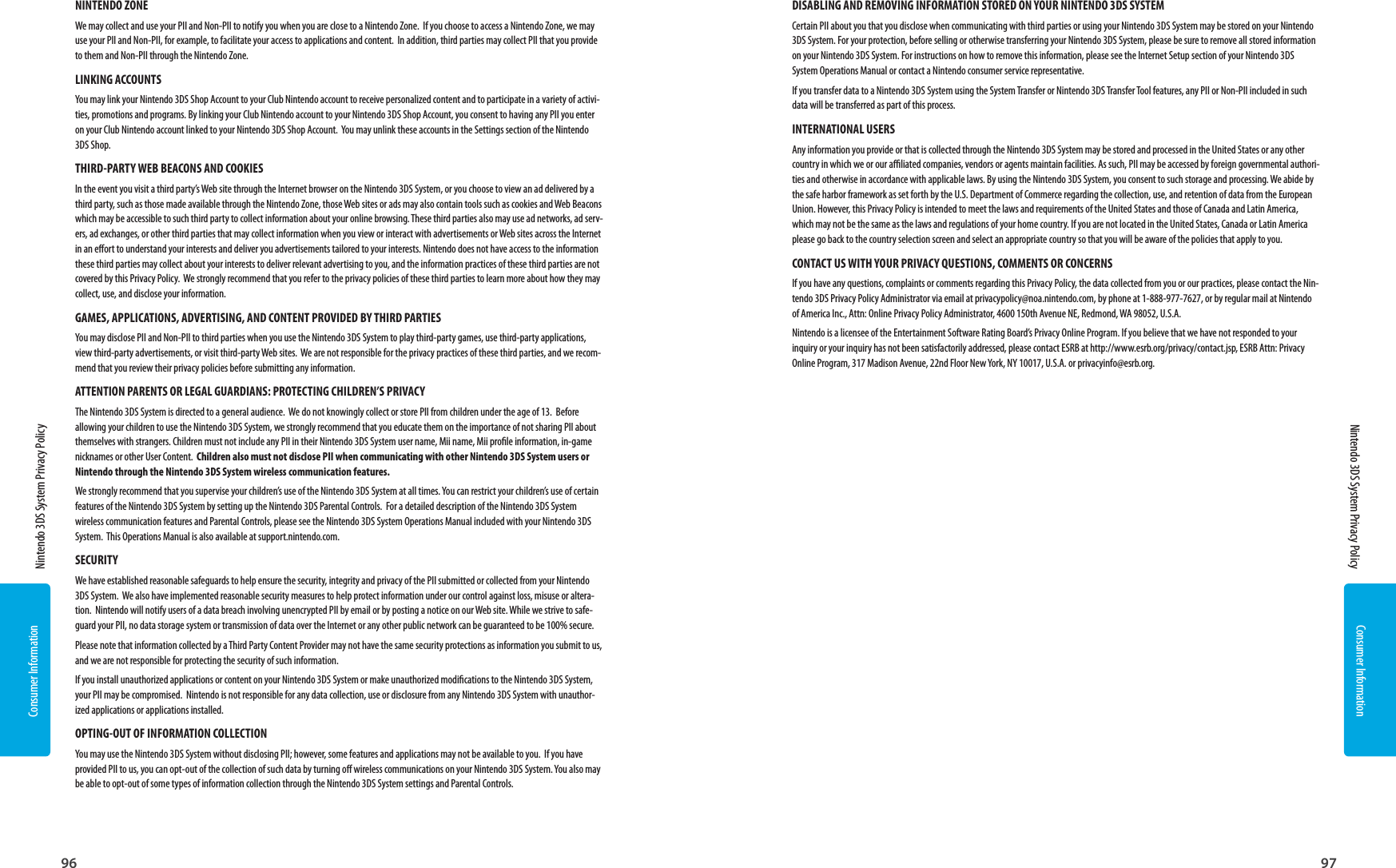 Consumer Information96Consumer Information97  Nintendo 3DS System Privacy Policy  Nintendo 3DS System Privacy PolicyNINTENDO ZONEWe may collect and use your PII and Non-PII to notify you when you are close to a Nintendo Zone.  If you choose to access a Nintendo Zone, we may use your PII and Non-PII, for example, to facilitate your access to applications and content.  In addition, third parties may collect PII that you provide to them and Non-PII through the Nintendo Zone.  LINKING ACCOUNTSYou may link your Nintendo 3DS Shop Account to your Club Nintendo account to receive personalized content and to participate in a variety of activi-ties, promotions and programs. By linking your Club Nintendo account to your Nintendo 3DS Shop Account, you consent to having any PII you enter on your Club Nintendo account linked to your Nintendo 3DS Shop Account.  You may unlink these accounts in the Settings section of the Nintendo 3DS Shop.  THIRD-PARTY WEB BEACONS AND COOKIESIn the event you visit a third party’s Web site through the Internet browser on the Nintendo 3DS System, or you choose to view an ad delivered by a third party, such as those made available through the Nintendo Zone, those Web sites or ads may also contain tools such as cookies and Web Beacons which may be accessible to such third party to collect information about your online browsing. These third parties also may use ad networks, ad serv-ers, ad exchanges, or other third parties that may collect information when you view or interact with advertisements or Web sites across the Internet in an eort to understand your interests and deliver you advertisements tailored to your interests. Nintendo does not have access to the information these third parties may collect about your interests to deliver relevant advertising to you, and the information practices of these third parties are not covered by this Privacy Policy.  We strongly recommend that you refer to the privacy policies of these third parties to learn more about how they may collect, use, and disclose your information.GAMES, APPLICATIONS, ADVERTISING, AND CONTENT PROVIDED BY THIRD PARTIESYou may disclose PII and Non-PII to third parties when you use the Nintendo 3DS System to play third-party games, use third-party applications, view third-party advertisements, or visit third-party Web sites.  We are not responsible for the privacy practices of these third parties, and we recom-mend that you review their privacy policies before submitting any information.ATTENTION PARENTS OR LEGAL GUARDIANS: PROTECTING CHILDREN’S PRIVACYThe Nintendo 3DS System is directed to a general audience.  We do not knowingly collect or store PII from children under the age of 13.  Before allowing your children to use the Nintendo 3DS System, we strongly recommend that you educate them on the importance of not sharing PII about themselves with strangers. Children must not include any PII in their Nintendo 3DS System user name, Mii name, Mii prole information, in-game nicknames or other User Content.  Children also must not disclose PII when communicating with other Nintendo 3DS System users or Nintendo through the Nintendo 3DS System wireless communication features.We strongly recommend that you supervise your children’s use of the Nintendo 3DS System at all times. You can restrict your children’s use of certain features of the Nintendo 3DS System by setting up the Nintendo 3DS Parental Controls.  For a detailed description of the Nintendo 3DS System wireless communication features and Parental Controls, please see the Nintendo 3DS System Operations Manual included with your Nintendo 3DS System.  This Operations Manual is also available at support.nintendo.com.SECURITYWe have established reasonable safeguards to help ensure the security, integrity and privacy of the PII submitted or collected from your Nintendo 3DS System.  We also have implemented reasonable security measures to help protect information under our control against loss, misuse or altera-tion.  Nintendo will notify users of a data breach involving unencrypted PII by email or by posting a notice on our Web site. While we strive to safe-guard your PII, no data storage system or transmission of data over the Internet or any other public network can be guaranteed to be 100% secure.Please note that information collected by a Third Party Content Provider may not have the same security protections as information you submit to us, and we are not responsible for protecting the security of such information.If you install unauthorized applications or content on your Nintendo 3DS System or make unauthorized modications to the Nintendo 3DS System, your PII may be compromised.  Nintendo is not responsible for any data collection, use or disclosure from any Nintendo 3DS System with unauthor-ized applications or applications installed.  OPTING-OUT OF INFORMATION COLLECTIONYou may use the Nintendo 3DS System without disclosing PII; however, some features and applications may not be available to you.  If you have provided PII to us, you can opt-out of the collection of such data by turning o wireless communications on your Nintendo 3DS System. You also may be able to opt-out of some types of information collection through the Nintendo 3DS System settings and Parental Controls.DISABLING AND REMOVING INFORMATION STORED ON YOUR NINTENDO 3DS SYSTEMCertain PII about you that you disclose when communicating with third parties or using your Nintendo 3DS System may be stored on your Nintendo 3DS System. For your protection, before selling or otherwise transferring your Nintendo 3DS System, please be sure to remove all stored information on your Nintendo 3DS System. For instructions on how to remove this information, please see the Internet Setup section of your Nintendo 3DS System Operations Manual or contact a Nintendo consumer service representative. If you transfer data to a Nintendo 3DS System using the System Transfer or Nintendo 3DS Transfer Tool features, any PII or Non-PII included in such data will be transferred as part of this process. INTERNATIONAL USERSAny information you provide or that is collected through the Nintendo 3DS System may be stored and processed in the United States or any other country in which we or our aliated companies, vendors or agents maintain facilities. As such, PII may be accessed by foreign governmental authori-ties and otherwise in accordance with applicable laws. By using the Nintendo 3DS System, you consent to such storage and processing. We abide by the safe harbor framework as set forth by the U.S. Department of Commerce regarding the collection, use, and retention of data from the European Union. However, this Privacy Policy is intended to meet the laws and requirements of the United States and those of Canada and Latin America, which may not be the same as the laws and regulations of your home country. If you are not located in the United States, Canada or Latin America please go back to the country selection screen and select an appropriate country so that you will be aware of the policies that apply to you.CONTACT US WITH YOUR PRIVACY QUESTIONS, COMMENTS OR CONCERNSIf you have any questions, complaints or comments regarding this Privacy Policy, the data collected from you or our practices, please contact the Nin-tendo 3DS Privacy Policy Administrator via email at privacypolicy@noa.nintendo.com, by phone at 1-888-977-7627, or by regular mail at Nintendo of America Inc., Attn: Online Privacy Policy Administrator, 4600 150th Avenue NE, Redmond, WA 98052, U.S.A.Nintendo is a licensee of the Entertainment Software Rating Board’s Privacy Online Program. If you believe that we have not responded to your inquiry or your inquiry has not been satisfactorily addressed, please contact ESRB at http://www.esrb.org/privacy/contact.jsp, ESRB Attn: Privacy Online Program, 317 Madison Avenue, 22nd Floor New York, NY 10017, U.S.A. or privacyinfo@esrb.org.
