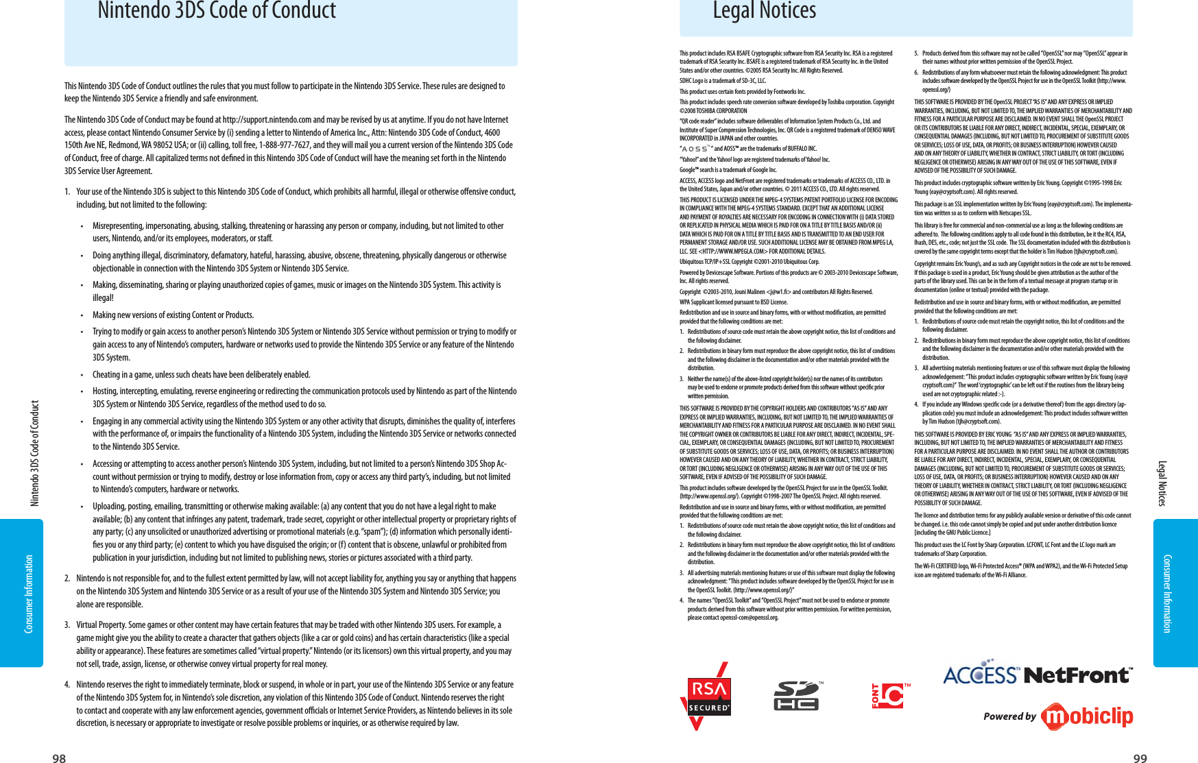 Consumer Information98Consumer Information99Legal Notices  Nintendo 3DS Code of Conduct Legal NoticesNintendo 3DS Code of ConductThis Nintendo 3DS Code of Conduct outlines the rules that you must follow to participate in the Nintendo 3DS Service. These rules are designed to keep the Nintendo 3DS Service a friendly and safe environment.The Nintendo 3DS Code of Conduct may be found at http://support.nintendo.com and may be revised by us at anytime. If you do not have Internet access, please contact Nintendo Consumer Service by (i) sending a letter to Nintendo of America Inc., Attn: Nintendo 3DS Code of Conduct, 4600 150th Ave NE, Redmond, WA 98052 USA; or (ii) calling, toll free, 1-888-977-7627, and they will mail you a current version of the Nintendo 3DS Code of Conduct, free of charge. All capitalized terms not dened in this Nintendo 3DS Code of Conduct will have the meaning set forth in the Nintendo 3DS Service User Agreement.1.  Your use of the Nintendo 3DS is subject to this Nintendo 3DS Code of Conduct, which prohibits all harmful, illegal or otherwise oensive conduct, including, but not limited to the following: •  Misrepresenting, impersonating, abusing, stalking, threatening or harassing any person or company, including, but not limited to other users, Nintendo, and/or its employees, moderators, or sta. •  Doing anything illegal, discriminatory, defamatory, hateful, harassing, abusive, obscene, threatening, physically dangerous or otherwise objectionable in connection with the Nintendo 3DS System or Nintendo 3DS Service. •  Making, disseminating, sharing or playing unauthorized copies of games, music or images on the Nintendo 3DS System. This activity is illegal! •  Making new versions of existing Content or Products. •  Trying to modify or gain access to another person’s Nintendo 3DS System or Nintendo 3DS Service without permission or trying to modify or gain access to any of Nintendo’s computers, hardware or networks used to provide the Nintendo 3DS Service or any feature of the Nintendo 3DS System. •  Cheating in a game, unless such cheats have been deliberately enabled. •  Hosting, intercepting, emulating, reverse engineering or redirecting the communication protocols used by Nintendo as part of the Nintendo 3DS System or Nintendo 3DS Service, regardless of the method used to do so. •  Engaging in any commercial activity using the Nintendo 3DS System or any other activity that disrupts, diminishes the quality of, interferes with the performance of, or impairs the functionality of a Nintendo 3DS System, including the Nintendo 3DS Service or networks connected to the Nintendo 3DS Service. •  Accessing or attempting to access another person’s Nintendo 3DS System, including, but not limited to a person’s Nintendo 3DS Shop Ac-count without permission or trying to modify, destroy or lose information from, copy or access any third party’s, including, but not limited to Nintendo’s computers, hardware or networks. •  Uploading, posting, emailing, transmitting or otherwise making available: (a) any content that you do not have a legal right to make available; (b) any content that infringes any patent, trademark, trade secret, copyright or other intellectual property or proprietary rights of any party; (c) any unsolicited or unauthorized advertising or promotional materials (e.g. “spam”); (d) information which personally identi-es you or any third party; (e) content to which you have disguised the origin; or (f) content that is obscene, unlawful or prohibited from publication in your jurisdiction, including but not limited to publishing news, stories or pictures associated with a third party.2.  Nintendo is not responsible for, and to the fullest extent permitted by law, will not accept liability for, anything you say or anything that happens on the Nintendo 3DS System and Nintendo 3DS Service or as a result of your use of the Nintendo 3DS System and Nintendo 3DS Service; you alone are responsible. 3.  Virtual Property. Some games or other content may have certain features that may be traded with other Nintendo 3DS users. For example, a game might give you the ability to create a character that gathers objects (like a car or gold coins) and has certain characteristics (like a special ability or appearance). These features are sometimes called “virtual property.” Nintendo (or its licensors) own this virtual property, and you may not sell, trade, assign, license, or otherwise convey virtual property for real money. 4.  Nintendo reserves the right to immediately terminate, block or suspend, in whole or in part, your use of the Nintendo 3DS Service or any feature of the Nintendo 3DS System for, in Nintendo’s sole discretion, any violation of this Nintendo 3DS Code of Conduct. Nintendo reserves the right to contact and cooperate with any law enforcement agencies, government ocials or Internet Service Providers, as Nintendo believes in its sole discretion, is necessary or appropriate to investigate or resolve possible problems or inquiries, or as otherwise required by law.This product includes RSA BSAFE Cryptographic software from RSA Security Inc. RSA is a registered trademark of RSA Security Inc. BSAFE is a registered trademark of RSA Security Inc. in the United States and/or other countries. ©2005 RSA Security Inc. All Rights Reserved.SDHC Logo is a trademark of SD-3C, LLC.This product uses certain fonts provided by Fontworks Inc.This product includes speech rate conversion software developed by Toshiba corporation. Copyright ©2008 TOSHIBA CORPORATION“QR code reader” includes software deliverables of Information System Products Co., Ltd. and Institute of Super Compression Technologies, Inc. QR Code is a registered trademark of DENSO WAVE INCORPORATED in JAPAN and other countries.“ “ and AOSS™ are the trademarks of BUFFALO INC.“Yahoo!” and the Yahoo! logo are registered trademarks of Yahoo! Inc.Google™ search is a trademark of Google Inc.ACCESS, ACCESS logo and NetFront are registered trademarks or trademarks of ACCESS CO., LTD. in the United States, Japan and/or other countries. © 2011 ACCESS CO., LTD. All rights reserved.THIS PRODUCT IS LICENSED UNDER THE MPEG-4 SYSTEMS PATENT PORTFOLIO LICENSE FOR ENCODING IN COMPLIANCE WITH THE MPEG-4 SYSTEMS STANDARD. EXCEPT THAT AN ADDITIONAL LICENSE AND PAYMENT OF ROYALTIES ARE NECESSARY FOR ENCODING IN CONNECTION WITH (i) DATA STORED OR REPLICATED IN PHYSICAL MEDIA WHICH IS PAID FOR ON A TITLE BY TITLE BASIS AND/OR (ii) DATA WHICH IS PAID FOR ON A TITLE BY TITLE BASIS AND IS TRANSMITTED TO AN END USER FOR PERMANENT STORAGE AND/OR USE. SUCH ADDITIONAL LICENSE MAY BE OBTAINED FROM MPEG LA, LLC. SEE &lt;HTTP://WWW.MPEGLA.COM&gt; FOR ADDITIONAL DETAILS.Ubiquitous TCP/IP+SSL Copyright ©2001-2010 Ubiquitous Corp.Powered by Devicescape Software. Portions of this products are © 2003-2010 Devicescape Software, Inc. All rights reserved.Copyright  ©2003-2010, Jouni Malinen &lt;j@w1.&gt; and contributors All Rights Reserved.WPA Supplicant licensed pursuant to BSD License.Redistribution and use in source and binary forms, with or without modication, are permitted provided that the following conditions are met:1.  Redistributions of source code must retain the above copyright notice, this list of conditions and the following disclaimer.2.  Redistributions in binary form must reproduce the above copyright notice, this list of conditions and the following disclaimer in the documentation and/or other materials provided with the distribution.3.  Neither the name(s) of the above-listed copyright holder(s) nor the names of its contributors may be used to endorse or promote products derived from this software without specic prior written permission.THIS SOFTWARE IS PROVIDED BY THE COPYRIGHT HOLDERS AND CONTRIBUTORS ”AS IS” AND ANY EXPRESS OR IMPLIED WARRANTIES, INCLUDING, BUT NOT LIMITED TO, THE IMPLIED WARRANTIES OF MERCHANTABILITY AND FITNESS FOR A PARTICULAR PURPOSE ARE DISCLAIMED. IN NO EVENT SHALL THE COPYRIGHT OWNER OR CONTRIBUTORS BE LIABLE FOR ANY DIRECT, INDIRECT, INCIDENTAL, SPE-CIAL, EXEMPLARY, OR CONSEQUENTIAL DAMAGES (INCLUDING, BUT NOT LIMITED TO, PROCUREMENT OF SUBSTITUTE GOODS OR SERVICES; LOSS OF USE, DATA, OR PROFITS; OR BUSINESS INTERRUPTION) HOWEVER CAUSED AND ON ANY THEORY OF LIABILITY, WHETHER IN CONTRACT, STRICT LIABILITY, OR TORT (INCLUDING NEGLIGENCE OR OTHERWISE) ARISING IN ANY WAY OUT OF THE USE OF THIS SOFTWARE, EVEN IF ADVISED OF THE POSSIBILITY OF SUCH DAMAGE.This product includes software developed by the OpenSSL Project for use in the OpenSSL Toolkit. (http://www.openssl.org/). Copyright ©1998-2007 The OpenSSL Project. All rights reserved. Redistribution and use in source and binary forms, with or without modication, are permitted provided that the following conditions are met:1.  Redistributions of source code must retain the above copyright notice, this list of conditions and the following disclaimer. 2.  Redistributions in binary form must reproduce the above copyright notice, this list of conditions and the following disclaimer in the documentation and/or other materials provided with the distribution.3.  All advertising materials mentioning features or use of this software must display the following acknowledgment: ”This product includes software developed by the OpenSSL Project for use in the OpenSSL Toolkit. (http://www.openssl.org/)”4.  The names ”OpenSSL Toolkit” and ”OpenSSL Project” must not be used to endorse or promote products derived from this software without prior written permission. For written permission, please contact openssl-core@openssl.org.5.  Products derived from this software may not be called ”OpenSSL” nor may ”OpenSSL” appear in their names without prior written permission of the OpenSSL Project.6.  Redistributions of any form whatsoever must retain the following acknowledgment: This product includes software developed by the OpenSSL Project for use in the OpenSSL Toolkit (http://www.openssl.org/)THIS SOFTWARE IS PROVIDED BY THE OpenSSL PROJECT “AS IS” AND ANY EXPRESS OR IMPLIED WARRANTIES, INCLUDING, BUT NOT LIMITED TO, THE IMPLIED WARRANTIES OF MERCHANTABILITY AND FITNESS FOR A PARTICULAR PURPOSE ARE DISCLAIMED. IN NO EVENT SHALL THE OpenSSL PROJECT OR ITS CONTRIBUTORS BE LIABLE FOR ANY DIRECT, INDIRECT, INCIDENTAL, SPECIAL, EXEMPLARY, OR CONSEQUENTIAL DAMAGES (INCLUDING, BUT NOT LIMITED TO, PROCUREMENT OF SUBSTITUTE GOODS OR SERVICES; LOSS OF USE, DATA, OR PROFITS; OR BUSINESS INTERRUPTION) HOWEVER CAUSED AND ON ANY THEORY OF LIABILITY, WHETHER IN CONTRACT, STRICT LIABILITY, OR TORT (INCLUDING NEGLIGENCE OR OTHERWISE) ARISING IN ANY WAY OUT OF THE USE OF THIS SOFTWARE, EVEN IF ADVISED OF THE POSSIBILITY OF SUCH DAMAGE.This product includes cryptographic software written by Eric Young. Copyright ©1995-1998 Eric Young (eay@cryptsoft.com). All rights reserved. This package is an SSL implementation written by Eric Young (eay@cryptsoft.com). The implementa-tion was written so as to conform with Netscapes SSL.This library is free for commercial and non-commercial use as long as the following conditions are adhered to.  The following conditions apply to all code found in this distribution, be it the RC4, RSA, lhash, DES, etc., code; not just the SSL code.  The SSL documentation included with this distribution is covered by the same copyright terms except that the holder is Tim Hudson (tjh@cryptsoft.com). Copyright remains Eric Young’s, and as such any Copyright notices in the code are not to be removed. If this package is used in a product, Eric Young should be given attribution as the author of the parts of the library used. This can be in the form of a textual message at program startup or in documentation (online or textual) provided with the package.Redistribution and use in source and binary forms, with or without modication, are permitted provided that the following conditions are met:1.  Redistributions of source code must retain the copyright notice, this list of conditions and the following disclaimer.2.  Redistributions in binary form must reproduce the above copyright notice, this list of conditions and the following disclaimer in the documentation and/or other materials provided with the distribution.3.  All advertising materials mentioning features or use of this software must display the following acknowledgement: ”This product includes cryptographic software written by Eric Young (eay@cryptsoft.com)”  The word ‘cryptographic’ can be left out if the routines from the library being used are not cryptographic related :-).4.  If you include any Windows specic code (or a derivative thereof) from the apps directory (ap-plication code) you must include an acknowledgement: This product includes software written by Tim Hudson (tjh@cryptsoft.com).THIS SOFTWARE IS PROVIDED BY ERIC YOUNG  ”AS IS” AND ANY EXPRESS OR IMPLIED WARRANTIES, INCLUDING, BUT NOT LIMITED TO, THE IMPLIED WARRANTIES OF MERCHANTABILITY AND FITNESS FOR A PARTICULAR PURPOSE ARE DISCLAIMED. IN NO EVENT SHALL THE AUTHOR OR CONTRIBUTORS BE LIABLE FOR ANY DIRECT, INDIRECT, INCIDENTAL, SPECIAL, EXEMPLARY, OR CONSEQUENTIAL DAMAGES (INCLUDING, BUT NOT LIMITED TO, PROCUREMENT OF SUBSTITUTE GOODS OR SERVICES; LOSS OF USE, DATA, OR PROFITS; OR BUSINESS INTERRUPTION) HOWEVER CAUSED AND ON ANY THEORY OF LIABILITY, WHETHER IN CONTRACT, STRICT LIABILITY, OR TORT (INCLUDING NEGLIGENCE OR OTHERWISE) ARISING IN ANY WAY OUT OF THE USE OF THIS SOFTWARE, EVEN IF ADVISED OF THE POSSIBILITY OF SUCH DAMAGE.The licence and distribution terms for any publicly available version or derivative of this code cannot be changed. i.e. this code cannot simply be copied and put under another distribution licence [including the GNU Public Licence.]This product uses the LC Font by Sharp Corporation. LCFONT, LC Font and the LC logo mark are trademarks of Sharp Corporation.The Wi-Fi CERTIFIED logo, Wi-Fi Protected Access® (WPA and WPA2), and the Wi-Fi Protected Setup icon are registered trademarks of the Wi-Fi Alliance.