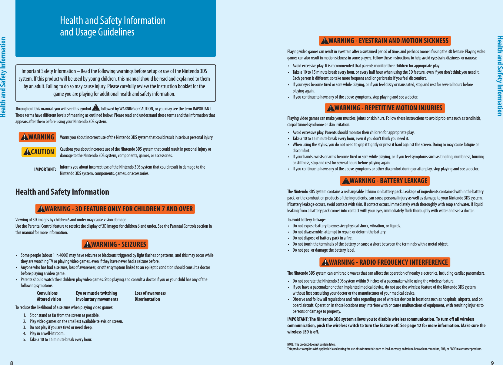 8Health and Safety Information9Health and Safety InformationWARNINGWARNING - SEIZURESWARNING - 3D FEATURE ONLY FOR CHILDREN 7 AND OVERWARNING - REPETITIVE MOTION INJURIESWARNING - EYESTRAIN AND MOTION SICKNESSWARNING - BATTERY LEAKAGEWARNING - RADIO FREQUENCY INTERFERENCECAUTIONImportant Safety Information – Read the following warnings before setup or use of the Nintendo 3DS system. If this product will be used by young children, this manual should be read and explained to them by an adult. Failing to do so may cause injury. Please carefully review the instruction booklet for the game you are playing for additional health and safety information.Throughout this manual, you will see this symbol   followed by WARNING or CAUTION, or you may see the term IMPORTANT. These terms have dierent levels of meaning as outlined below. Please read and understand these terms and the information that appears after them before using your Nintendo 3DS system:Warns you about incorrect use of the Nintendo 3DS system that could result in serious personal injury.Cautions you about incorrect use of the Nintendo 3DS system that could result in personal injury or damage to the Nintendo 3DS system, components, games, or accessories.Informs you about incorrect use of the Nintendo 3DS system that could result in damage to the Nintendo 3DS system, components, games, or accessories.IMPORTANT:•  Some people (about 1 in 4000) may have seizures or blackouts triggered by light ashes or patterns, and this may occur while they are watching TV or playing video games, even if they have never had a seizure before.•  Anyone who has had a seizure, loss of awareness, or other symptom linked to an epileptic condition should consult a doctor before playing a video game.•  Parents should watch their children play video games. Stop playing and consult a doctor if you or your child has any of the following symptoms:  Convulsions  Eye or muscle twitching  Loss of awareness  Altered vision  Involuntary movements  DisorientationTo reduce the likelihood of a seizure when playing video games:1.  Sit or stand as far from the screen as possible.2.  Play video games on the smallest available television screen.3.  Do not play if you are tired or need sleep.4.  Play in a well-lit room.5.  Take a 10 to 15 minute break every hour.Viewing of 3D images by children 6 and under may cause vision damage. Use the Parental Control feature to restrict the display of 3D images for children 6 and under. See the Parental Controls section in this manual for more information.Health and Safety Information The Nintendo 3DS system contains a rechargeable lithium ion battery pack. Leakage of ingredients contained within the battery pack, or the combustion products of the ingredients, can cause personal injury as well as damage to your Nintendo 3DS system. If battery leakage occurs, avoid contact with skin. If contact occurs, immediately wash thoroughly with soap and water. If liquid leaking from a battery pack comes into contact with your eyes, immediately ush thoroughly with water and see a doctor.To avoid battery leakage:•  Do not expose battery to excessive physical shock, vibration, or liquids.•  Do not disassemble, attempt to repair, or deform the battery.•  Do not dispose of battery pack in a re.•  Do not touch the terminals of the battery or cause a short between the terminals with a metal object.•  Do not peel or damage the battery label.The Nintendo 3DS system can emit radio waves that can aect the operation of nearby electronics, including cardiac pacemakers.•  Do not operate the Nintendo 3DS system within 9 inches of a pacemaker while using the wireless feature.•  If you have a pacemaker or other implanted medical device, do not use the wireless feature of the Nintendo 3DS system without rst consulting your doctor or the manufacturer of your medical device.•  Observe and follow all regulations and rules regarding use of wireless devices in locations such as hospitals, airports, and on board aircraft. Operation in those locations may interfere with or cause malfunctions of equipment, with resulting injuries to persons or damage to property.IMPORTANT: The Nintendo 3DS system allows you to disable wireless communication. To turn o all wireless communication, push the wireless switch to turn the feature o. See page 12 for more information. Make sure the wireless LED is o.Playing video games can make your muscles, joints or skin hurt. Follow these instructions to avoid problems such as tendinitis, carpal tunnel syndrome or skin irritation: •  Avoid excessive play. Parents should monitor their children for appropriate play.•  Take a 10 to 15 minute break every hour, even if you don’t think you need it.•  When using the stylus, you do not need to grip it tightly or press it hard against the screen. Doing so may cause fatigue or discomfort.•  If your hands, wrists or arms become tired or sore while playing, or if you feel symptoms such as tingling, numbness, burning or stiness, stop and rest for several hours before playing again.•  If you continue to have any of the above symptoms or other discomfort during or after play, stop playing and see a doctor.Playing video games can result in eyestrain after a sustained period of time, and perhaps sooner if using the 3D feature. Playing video games can also result in motion sickness in some players. Follow these instructions to help avoid eyestrain, dizziness, or nausea: •  Avoid excessive play. It is recommended that parents monitor their children for appropriate play. •  Take a 10 to 15 minute break every hour, or every half hour when using the 3D feature, even if you don’t think you need it.Each person is dierent, so take more frequent and longer breaks if you feel discomfort.•  If your eyes become tired or sore while playing, or if you feel dizzy or nauseated, stop and rest for several hours beforeplaying again. •  If you continue to have any of the above symptoms, stop playing and see a doctor.NOTE: This product does not contain latex.This product complies with applicable laws barring the use of toxic materials such as lead, mercury, cadmium, hexavalent chromium, PBB, or PBDE in consumer products.Health and Safety Information and Usage Guidelines