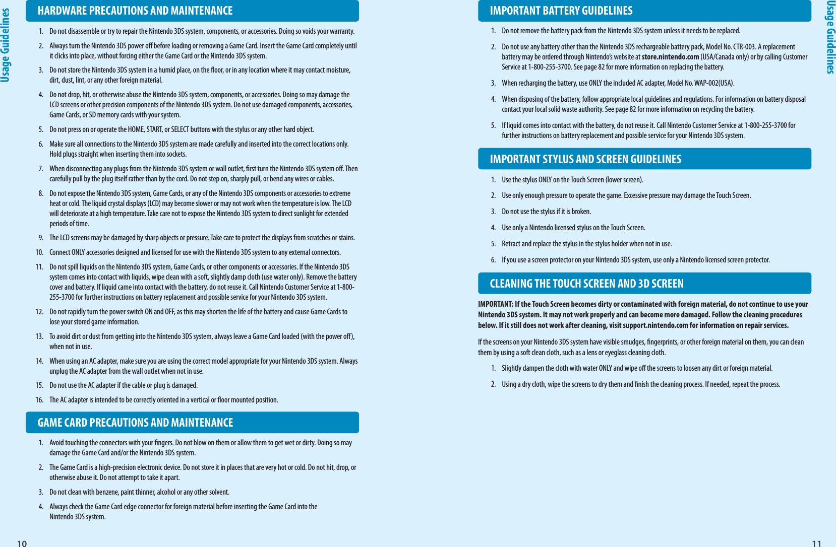 10 11Usage GuidelinesUsage Guidelines  IMPORTANT BATTERY GUIDELINES1.  Do not remove the battery pack from the Nintendo 3DS system unless it needs to be replaced.2.  Do not use any battery other than the Nintendo 3DS rechargeable battery pack, Model No. CTR-003. A replacement battery may be ordered through Nintendo’s website at store.nintendo.com (USA/Canada only) or by calling Customer Service at 1-800-255-3700. See page 82 for more information on replacing the battery.3.  When recharging the battery, use ONLY the included AC adapter, Model No. WAP-002(USA).4.  When disposing of the battery, follow appropriate local guidelines and regulations. For information on battery disposal contact your local solid waste authority. See page 82 for more information on recycling the battery.5.  If liquid comes into contact with the battery, do not reuse it. Call Nintendo Customer Service at 1-800-255-3700 for further instructions on battery replacement and possible service for your Nintendo 3DS system.  IMPORTANT STYLUS AND SCREEN GUIDELINES1.  Use the stylus ONLY on the Touch Screen (lower screen).2.  Use only enough pressure to operate the game. Excessive pressure may damage the Touch Screen.3.  Do not use the stylus if it is broken.4.  Use only a Nintendo licensed stylus on the Touch Screen.5.  Retract and replace the stylus in the stylus holder when not in use.6.  If you use a screen protector on your Nintendo 3DS system, use only a Nintendo licensed screen protector.  CLEANING THE TOUCH SCREEN AND 3D SCREENIMPORTANT: If the Touch Screen becomes dirty or contaminated with foreign material, do not continue to use your Nintendo 3DS system. It may not work properly and can become more damaged. Follow the cleaning procedures below. If it still does not work after cleaning, visit support.nintendo.com for information on repair services.If the screens on your Nintendo 3DS system have visible smudges, ngerprints, or other foreign material on them, you can clean them by using a soft clean cloth, such as a lens or eyeglass cleaning cloth.1.  Slightly dampen the cloth with water ONLY and wipe o the screens to loosen any dirt or foreign material.2.  Using a dry cloth, wipe the screens to dry them and nish the cleaning process. If needed, repeat the process.  HARDWARE PRECAUTIONS AND MAINTENANCE1.  Do not disassemble or try to repair the Nintendo 3DS system, components, or accessories. Doing so voids your warranty.2.  Always turn the Nintendo 3DS power o before loading or removing a Game Card. Insert the Game Card completely until it clicks into place, without forcing either the Game Card or the Nintendo 3DS system. 3.  Do not store the Nintendo 3DS system in a humid place, on the oor, or in any location where it may contact moisture, dirt, dust, lint, or any other foreign material.4.  Do not drop, hit, or otherwise abuse the Nintendo 3DS system, components, or accessories. Doing so may damage the LCD screens or other precision components of the Nintendo 3DS system. Do not use damaged components, accessories, Game Cards, or SD memory cards with your system.5.  Do not press on or operate the HOME, START, or SELECT buttons with the stylus or any other hard object.6.  Make sure all connections to the Nintendo 3DS system are made carefully and inserted into the correct locations only. Hold plugs straight when inserting them into sockets.7.  When disconnecting any plugs from the Nintendo 3DS system or wall outlet, rst turn the Nintendo 3DS system o. Then carefully pull by the plug itself rather than by the cord. Do not step on, sharply pull, or bend any wires or cables.8.  Do not expose the Nintendo 3DS system, Game Cards, or any of the Nintendo 3DS components or accessories to extreme heat or cold. The liquid crystal displays (LCD) may become slower or may not work when the temperature is low. The LCD will deteriorate at a high temperature. Take care not to expose the Nintendo 3DS system to direct sunlight for extended periods of time.9.  The LCD screens may be damaged by sharp objects or pressure. Take care to protect the displays from scratches or stains.10.  Connect ONLY accessories designed and licensed for use with the Nintendo 3DS system to any external connectors.11.  Do not spill liquids on the Nintendo 3DS system, Game Cards, or other components or accessories. If the Nintendo 3DS system comes into contact with liquids, wipe clean with a soft, slightly damp cloth (use water only). Remove the battery cover and battery. If liquid came into contact with the battery, do not reuse it. Call Nintendo Customer Service at 1-800-255-3700 for further instructions on battery replacement and possible service for your Nintendo 3DS system.12.  Do not rapidly turn the power switch ON and OFF, as this may shorten the life of the battery and cause Game Cards to lose your stored game information.13.  To avoid dirt or dust from getting into the Nintendo 3DS system, always leave a Game Card loaded (with the power o), when not in use.14.  When using an AC adapter, make sure you are using the correct model appropriate for your Nintendo 3DS system. Always unplug the AC adapter from the wall outlet when not in use.15.  Do not use the AC adapter if the cable or plug is damaged.16.  The AC adapter is intended to be correctly oriented in a vertical or oor mounted position.  GAME CARD PRECAUTIONS AND MAINTENANCE1.  Avoid touching the connectors with your ngers. Do not blow on them or allow them to get wet or dirty. Doing so may damage the Game Card and/or the Nintendo 3DS system.2.  The Game Card is a high-precision electronic device. Do not store it in places that are very hot or cold. Do not hit, drop, or otherwise abuse it. Do not attempt to take it apart.3.  Do not clean with benzene, paint thinner, alcohol or any other solvent.4.  Always check the Game Card edge connector for foreign material before inserting the Game Card into the Nintendo 3DS system.