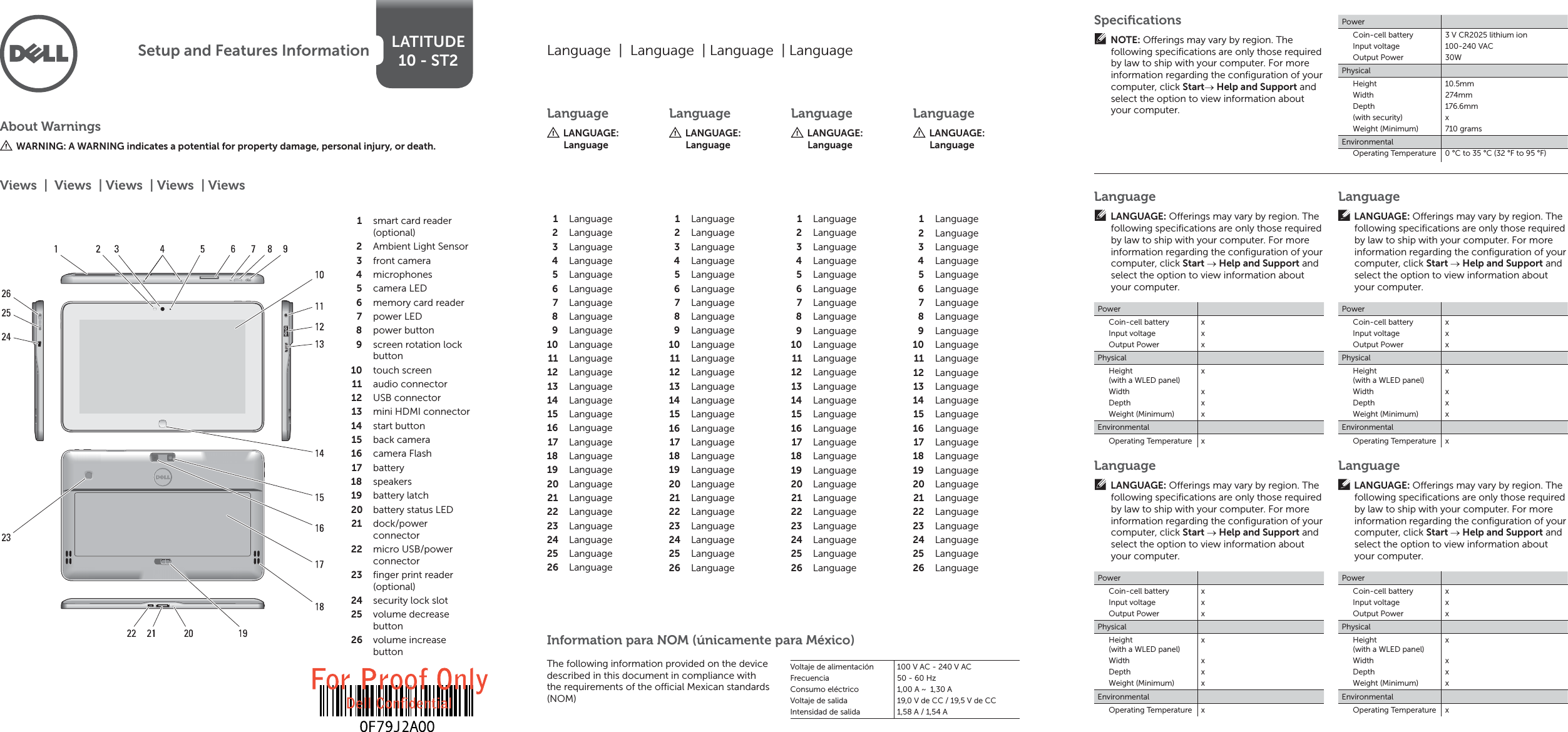 LATITUDE10 - ST2Setup and Features InformationAbout WarningsWARNING: A WARNING indicates a potential for property damage, personal injury, or death.smart card reader 1 (optional)Ambient Light Sensor2 front camera3 microphones4 camera LED5 memory card reader6 power LED7 power button8 screen rotation lock 9 buttontouch screen10 audio connector11 USB connector12 mini HDMI connector13 start button14 back camera15 camera Flash16 battery17 speakers18 battery latch19 battery status LED20 dock/power 21 connectormicro USB/power 22 connectorﬁ nger print reader 23 (optional)security lock slot24 volume decrease 25 buttonvolume increase 26 buttonViews  |  Views  | Views  | Views  | ViewsLanguage  |  Language  | Language  | LanguageLanguageLANGUAGE: LanguageLanguageLANGUAGE: LanguageLanguageLANGUAGE: LanguageLanguageLANGUAGE: LanguageLanguage1 Language2 Language3 Language4 Language5 Language6 Language7 Language8 Language9 Language10 Language11 Language12 Language13 Language14 Language15 Language16 Language17 Language18 Language19 Language20 Language21 Language22 Language23 Language24 Language25 Language26 Language1 Language2 Language3 Language4 Language5 Language6 Language7 Language8 Language9 Language10 Language11 Language12 Language13 Language14 Language15 Language16 Language17 Language18 Language19 Language20 Language21 Language22 Language23 Language24 Language25 Language26 Language1 Language2 Language3 Language4 Language5 Language6 Language7 Language8 Language9 Language10 Language11 Language12 Language13 Language14 Language15 Language16 Language17 Language18 Language19 Language20 Language21 Language22 Language23 Language24 Language25 Language26 Language1 Language2 Language3 Language4 Language5 Language6 Language7 Language8 Language9 Language10 Language11 Language12 Language13 Language14 Language15 Language16 Language17 Language18 Language19 Language20 Language21 Language22 Language23 Language24 Language25 Language26 LanguageLANGUAGE: O erings may vary by region. The following speciﬁ cations are only those required by law to ship with your computer. For more information regarding the conﬁ guration of your computer, click Start  Help and Support and select the option to view information about your computer.PowerCoin-cell batteryInput voltageOutput PowerxxxPhysicalHeight (with a WLED panel)WidthDepthWeight (Minimum)xxxxEnvironmentalOperating Temperature xLanguageLANGUAGE: O erings may vary by region. The following speciﬁ cations are only those required by law to ship with your computer. For more information regarding the conﬁ guration of your computer, click Start  Help and Support and select the option to view information about your computer.PowerCoin-cell batteryInput voltageOutput PowerxxxPhysicalHeight (with a WLED panel)WidthDepthWeight (Minimum)xxxxEnvironmentalOperating Temperature xLanguageLANGUAGE: O erings may vary by region. The following speciﬁ cations are only those required by law to ship with your computer. For more information regarding the conﬁ guration of your computer, click Start  Help and Support and select the option to view information about your computer.PowerCoin-cell batteryInput voltageOutput PowerxxxPhysicalHeight (with a WLED panel)WidthDepthWeight (Minimum)xxxxEnvironmentalOperating Temperature xLanguageLANGUAGE: O erings may vary by region. The following speciﬁ cations are only those required by law to ship with your computer. For more information regarding the conﬁ guration of your computer, click Start  Help and Support and select the option to view information about your computer.PowerCoin-cell batteryInput voltageOutput PowerxxxPhysicalHeight (with a WLED panel)WidthDepthWeight (Minimum)xxxxEnvironmentalOperating Temperature xSpeciﬁ cationsNOTE: O erings may vary by region. The following speciﬁ cations are only those required by law to ship with your computer. For more information regarding the conﬁ guration of your computer, click Start Help and Support and select the option to view information about your computer.PowerCoin-cell batteryInput voltageOutput Power3 V CR2025 lithium ion100-240 VAC30WPhysicalHeight WidthDepth(with security)Weight (Minimum)10.5mm274mm176.6mmx710 gramsEnvironmentalThe following information provided on the device described in this document in compliance with the requirements of the o  cial Mexican standards (NOM)Voltaje de alimentaciónFrecuenciaConsumo eléctricoVoltaje de salidaIntensidad de salida100 V AC - 240 V AC50 - 60 Hz1,00 A ~  1,30 A19,0 V de CC / 19,5 V de CC1,58 A / 1,54 AInformation para NOM (únicamente para México)Operating Temperature 0 °C to 35 °C (32 °F to 95 °F)