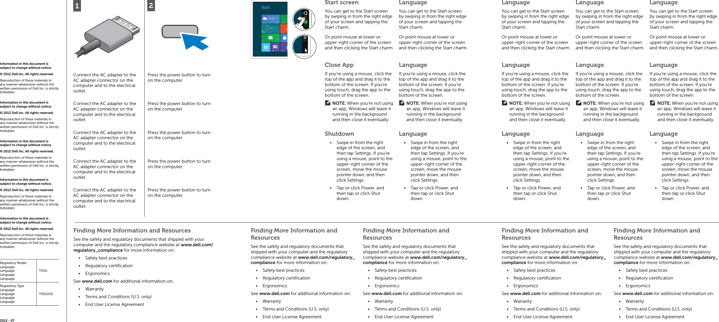 Finding More Information and ResourcesSee the safety and regulatory documents that shipped with your computer and the regulatory compliance website at www.dell.com/regulatory_compliance for more information on:Safety best practices• Regulatory certiﬁ cation• Ergonomics• See www.dell.com for additional information on:Warranty• Terms and Conditions (U.S. only)• End User License Agreement• 12Connect the AC adapter to the AC adapter connector on the computer and to the electrical outlet.Press the power button to turn on the computer.Connect the AC adapter to the AC adapter connector on the computer and to the electrical outlet.Press the power button to turn on the computer.Connect the AC adapter to the AC adapter connector on the computer and to the electrical outlet.Press the power button to turn on the computer.Connect the AC adapter to the AC adapter connector on the computer and to the electrical outlet.Press the power button to turn on the computer.Connect the AC adapter to the AC adapter connector on the computer and to the electrical outlet.Press the power button to turn on the computer.Finding More Information and ResourcesSee the safety and regulatory documents that shipped with your computer and the regulatory compliance website at www.dell.com/regulatory_compliance for more information on:Safety best practices• Regulatory certiﬁ cation• Ergonomics• See www.dell.com for additional information on:Warranty• Terms and Conditions (U.S. only)• End User License Agreement• Finding More Information and ResourcesSee the safety and regulatory documents that shipped with your computer and the regulatory compliance website at www.dell.com/regulatory_compliance for more information on:Safety best practices• Regulatory certiﬁ cation• Ergonomics• See www.dell.com for additional information on:Warranty• Terms and Conditions (U.S. only)• End User License Agreement• Finding More Information and ResourcesSee the safety and regulatory documents that shipped with your computer and the regulatory compliance website at www.dell.com/regulatory_compliance for more information on:Safety best practices• Regulatory certiﬁ cation• Ergonomics• See www.dell.com for additional information on:Warranty• Terms and Conditions (U.S. only)• End User License Agreement• Finding More Information and ResourcesSee the safety and regulatory documents that shipped with your computer and the regulatory compliance website at www.dell.com/regulatory_compliance for more information on:Safety best practices• Regulatory certiﬁ cation• Ergonomics• See www.dell.com for additional information on:Warranty• Terms and Conditions (U.S. only)• End User License Agreement• Information in this document is subject to change without notice. © 2012 Dell Inc. All rights reserved. Reproduction of these materials in any manner whatsoever without the written permission of Dell Inc. is strictly forbidden. Information in this document is subject to change without notice. © 2012 Dell Inc. All rights reserved. Reproduction of these materials in any manner whatsoever without the written permission of Dell Inc. is strictly forbidden. Information in this document is subject to change without notice. © 2012 Dell Inc. All rights reserved. Reproduction of these materials in any manner whatsoever without the written permission of Dell Inc. is strictly forbidden. Information in this document is subject to change without notice. © 2012 Dell Inc. All rights reserved. Reproduction of these materials in any manner whatsoever without the written permission of Dell Inc. is strictly forbidden. Information in this document is subject to change without notice. © 2012 Dell Inc. All rights reserved. Reproduction of these materials in any manner whatsoever without the written permission of Dell Inc. is strictly forbidden. Regulatory ModelLanguageLanguageLanguageLanguageT05GRegulatory TypeLanguageLanguageLanguageLanguageT05G0012012 - 07Start screenYou can get to the Start screen by swiping in from the right edge of your screen and tapping the Start charm.LanguageYou can get to the Start screen by swiping in from the right edge of your screen and tapping the Start charm.Close AppIf you’re using a mouse, click the top of the app and drag it to the bottom of the screen. If you’re using touch, drag the app to the bottom of the screen.NOTE: When you’re not using an app, Windows will leave it running in the background and then close it eventually.LanguageIf you’re using a mouse, click the top of the app and drag it to the bottom of the screen. If you’re using touch, drag the app to the bottom of the screen.NOTE: When you’re not using an app, Windows will leave it running in the background and then close it eventually.ShutdownSwipe in from the right • edge of the screen, and then tap Settings. If you’re using a mouse, point to the upper-right corner of the screen, move the mouse pointer down, and then click Settings.Tap or click Power, and • then tap or click Shut down.LanguageSwipe in from the right • edge of the screen, and then tap Settings. If you’re using a mouse, point to the upper-right corner of the screen, move the mouse pointer down, and then click Settings.Tap or click Power, and • then tap or click Shut down.LanguageIf you’re using a mouse, click the top of the app and drag it to the bottom of the screen. If you’re using touch, drag the app to the bottom of the screen.NOTE: When you’re not using an app, Windows will leave it running in the background and then close it eventually.LanguageIf you’re using a mouse, click the top of the app and drag it to the bottom of the screen. If you’re using touch, drag the app to the bottom of the screen.NOTE: When you’re not using an app, Windows will leave it running in the background and then close it eventually.LanguageIf you’re using a mouse, click the top of the app and drag it to the bottom of the screen. If you’re using touch, drag the app to the bottom of the screen.NOTE: When you’re not using an app, Windows will leave it running in the background and then close it eventually.LanguageSwipe in from the right • edge of the screen, and then tap Settings. If you’re using a mouse, point to the upper-right corner of the screen, move the mouse pointer down, and then click Settings.Tap or click Power, and • then tap or click Shut down.LanguageSwipe in from the right • edge of the screen, and then tap Settings. If you’re using a mouse, point to the upper-right corner of the screen, move the mouse pointer down, and then click Settings.Tap or click Power, and • then tap or click Shut down.LanguageSwipe in from the right • edge of the screen, and then tap Settings. If you’re using a mouse, point to the upper-right corner of the screen, move the mouse pointer down, and then click Settings.Tap or click Power, and • then tap or click Shut down.Or point mouse at lower or upper-right corner of the screen and then clicking the Start charm. Or point mouse at lower or upper-right corner of the screen and then clicking the Start charm. LanguageYou can get to the Start screen by swiping in from the right edge of your screen and tapping the Start charm.LanguageYou can get to the Start screen by swiping in from the right edge of your screen and tapping the Start charm.LanguageYou can get to the Start screen by swiping in from the right edge of your screen and tapping the Start charm.Or point mouse at lower or upper-right corner of the screen and then clicking the Start charm. Or point mouse at lower or upper-right corner of the screen and then clicking the Start charm. Or point mouse at lower or upper-right corner of the screen and then clicking the Start charm. 