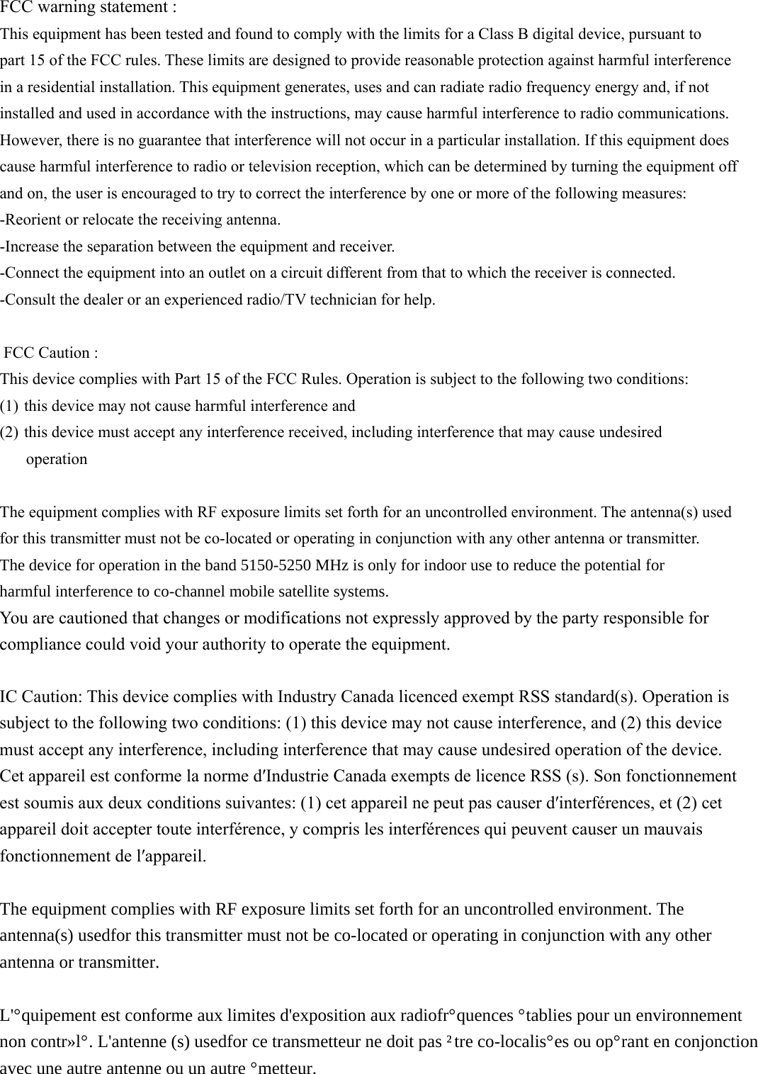 FCC warning statement :    This equipment has been tested and found to comply with the limits for a Class B digital device, pursuant to part 15 of the FCC rules. These limits are designed to provide reasonable protection against harmful interferencein a residential installation. This equipment generates, uses and can radiate radio frequency energy and, if notinstalled and used in accordance with the instructions, may cause harmful interference to radio communications.However, there is no guarantee that interference will not occur in a particular installation. If this equipment does cause harmful interference to radio or televisionreception, which can be determined by turning the equipment off and on, the user is encouraged to try to correct the interference by one or more of the following measures: -Reorient or relocate the receiving antenna. -Increase the separation between the equipment and receiver. -Connect the equipment into an outlet on a circuit different from that to which the receiver is connected. -Consult the dealer or an experienced radio/TV technician for help.     FCC Caution : This device complies with Part 15 of the FCC Rules. Operation is subject to the following twoconditions:   (1) this device may not cause harmful interference and     (2) this device must accept any interference received, including interference that may cause undesired operation    The equipment complies with RF exposure limits set forth for an uncontrolled environment. Theantenna(s) usedfor this transmitter must not be co-located or operating in conjunction with any other antenna or transmitter.7KHGHYLFHIRURSHUDWLRQLQWKHEDQG0+]LVRQO\IRULQGRRUXVHWRUHGXFHWKHSRWHQWLDOIRUKDUPIXOLQWHUIHUHQFHWRFRFKDQQHOPRELOHVDWHOOLWHV\VWHPV     You are cautioned that changes or modifications not expressly approved by the party responsible for compliance could void your authority to operate the equipment.      IC Caution: This device complies with Industry Canada licenceGexempt RSS standard(s). Operation is subject to the following two conditions: (1) this device may not cause interference, and (2) this device must accept any interference, including interference that may causeundesired operation of the device. Cet appareil est conforme la norme dʹIndustrie Canada exempts de licence RSS (s). Son fonctionnement est soumis aux deux conditions suivantes: (1) cet appareil ne peut pas causer dʹinterférences, et (2) cet appareil doit accepter toute interférence, y compris les interférences qui peuvent causer un mauvais fonctionnement de lʹappareil. 7KHHTXLSPHQWFRPSOLHVZLWK5)H[SRVXUHOLPLWVVHWIRUWKIRUDQXQFRQWUROOHGHQYLURQPHQW7KHDQWHQQDVXVHGIRUWKLVWUDQVPLWWHUPXVWQRWEHFRORFDWHGRURSHUDWLQJLQFRQMXQFWLRQZLWKDQ\RWKHUDQWHQQDRUWUDQVPLWWHU/pTXLSHPHQWHVWFRQIRUPHDX[OLPLWHVGH[SRVLWLRQDX[UDGLRIUpTXHQFHVpWDEOLHVSRXUXQHQYLURQQHPHQWQRQFRQWU{Op/DQWHQQHVXVHGIRUFHWUDQVPHWWHXUQHGRLWSDVrWUHFRORFDOLVpHVRXRSpUDQWHQFRQMRQFWLRQDYHFXQHDXWUHDQWHQQHRXXQDXWUHpPHWWHXU